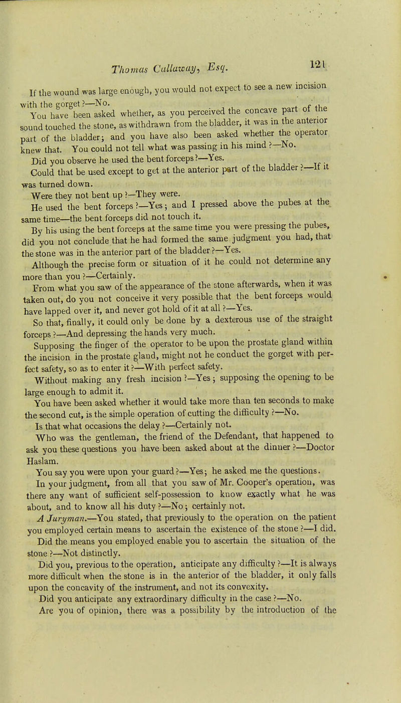 If the wound was large enough, you would not expect to see a new incision with the coreet ?—No. ' . You have been asked whether, as you perceived the concave part of the sound touched the stone, as withdrawn from the bladder, it was in the anterior part of the bladder; and you have also been asked whether the operator knew that. You could not tell what was passing in his mind ?—No. Did you observe he used the bent forceps ?—Yes. Could that be used except to get at the anterior part of the bladder ?—It it was turned down. Were they not bent up ?—They were. He used the bent forceps ?-Yes; and I pressed above the pubes at the. same time—the bent forceps did not touch it. By his using the bent forceps at the same time you were pressing the pubes, did you not conclude that he had formed the same judgment you had, that the stone was in the anterior part of the bladder ?—Yes. Although the precise form or situation of it he could not determine any more than you ?—Certainly. From what you saw of the appearance of the stone afterwards, when it was taken out, do you not conceive it very possible that the bent forceps would have lapped over it, and never got hold of it at all ?—Yes. So that, finally, it could only be done by a dexterous use of the straight forceps ?—And depressing the hands very much. Supposing the finger of the operator to be upon the prostate gland within the incision in the prostate gland, might not he conduct the gorget with per- fect safety, so as to enter it?—With perfect safety. Without making any fresh incision ?—Yes; supposing the opening to be large enough to admit it. You have been asked whether it would take more than ten seconds to make the second cut, is the simple operation of cutting the difficulty f—No. Is that what occasions the delay ?—Certainly not. Who was the gentleman, the friend of the Defendant, that happened to ask you these questions you have been asked about at the dinuer ?—Doctor Haslam. You say you were upon your guard?—Yes; he asked me the questions. In your judgment, from all that you saw of Mr. Cooper's operation, was there any want of sufficient self-possession to know exactly what he was about, and to know all his duty ?—No; certainly not. A Juryman.—You stated, that previously to the operation on the patient you employed certain means to ascertain the existence of the stone ?—I did. Did the means you employed enable you to ascertain the situation of the stone ?—Not distinctly. Did you, previous to the operation, anticipate any difficulty ?—It is always more difficult when the stone is in the anterior of the bladder, it only falls upon the concavity of the instrument, and not its convexity. Did you anticipate any extraordinary difficulty in the case ?—No. Are you of opinion, there was a possibility by the introduction of the