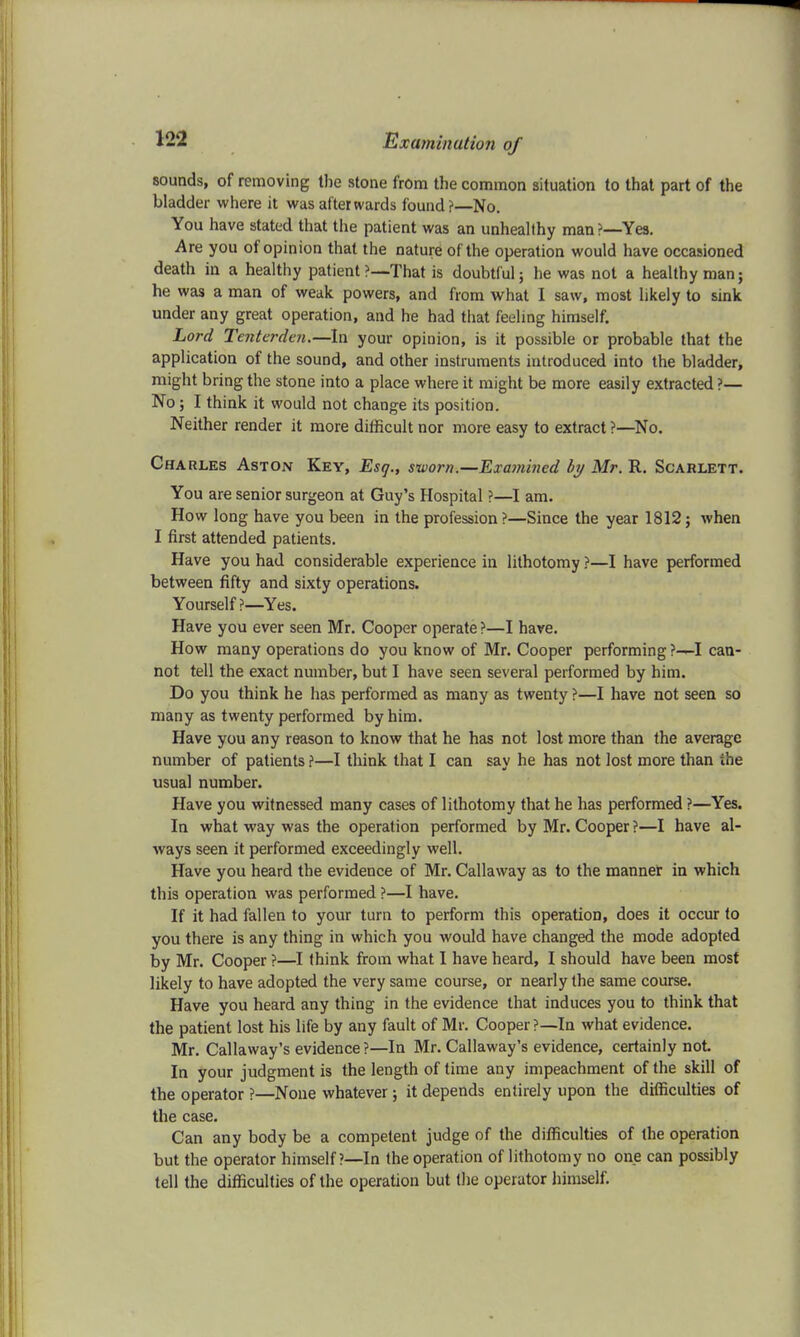 sounds, of removing the stone from the common situation to that part of the bladder where it was afterwards found?—No. You have stated that the patient was an unhealthy man ?—Yes. Are you of opinion that the nature of the operation would have occasioned death in a healthy patient ?—That is doubtful; he was not a healthy man; he was a man of weak powers, and from what I saw, most likely to sink under any great operation, and he had that feeling himself. Lord Tenterdai.—In your opinion, is it possible or probable that the application of the sound, and other instruments introduced into the bladder, might bring the stone into a place where it might be more easily extracted ?— No; I think it would not change its position. Neither render it more difficult nor more easy to extract ?—No. Charles Aston Key, Esq., sworn.—Examined by Mr. R. Scarlett. You are senior surgeon at Guy's Hospital ?—I am. How long have you been in the profession ?—Since the year 1812; when I first attended patients. Have you had considerable experience in lithotomy ?—I have performed between fifty and sixty operations. Yourself?—Yes. Have you ever seen Mr. Cooper operate ?—I have. How many operations do you know of Mr. Cooper performing ?-—I can- not tell the exact number, but I have seen several performed by him. Do you think he has performed as many as twenty ?—I have not seen so many as twenty performed by him. Have you any reason to know that he has not lost more than the average number of patients ?—I think that I can say he has not lost more than the usual number. Have you witnessed many cases of lithotomy that he has performed ?—Yes. In what way was the operation performed by Mr. Cooper ?—I have al- ways seen it performed exceedingly well. Have you heard the evidence of Mr. Callaway as to the manner in which this operation was performed ?—I have. If it had fallen to your turn to perform this operation, does it occur to you there is any thing in which you would have changed the mode adopted by Mr. Cooper ?—I think from what I have heard, I should have been most likely to have adopted the very same course, or nearly the same course. Have you heard any thing in the evidence that induces you to think that the patient lost his life by any fault of Mr. Cooper?—In what evidence. Mr. Callaway's evidence ?—In Mr. Callaway's evidence, certainly not. In your judgment is the length of time any impeachment of the skill of the operator ?—None whatever; it depends entirely upon the difficulties of the case. Can any body be a competent judge of the difficulties of the operation but the operator himself ?—In the operation of lithotomy no one can possibly tell the difficulties of the operation but the operator himself.