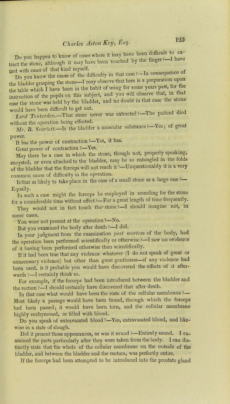 Do you happen to know of cases where it bay. have been difficult to ex- tract the stone although it may have been touched by the finger ?-I have met with cases of that kind myself. f Do you know the cause of the difficulty in that case ?-In consequence of the bladder grasping the stone-I may observe that here is a preparation upon the table which I have been in the habit of using for some years past, for the instruction of the pupils on this subject, and you will observe that, in that case the stone was held by the bladder, and no doubt in that case the stone would have been difficult to get out. Lord Tenterden.-Thzt stone never was extracted ?-The patient died without the operation being effected. Mr. R. Scarlett.—Is the bladder a muscular substance?—Yes; oi great power. It has the power of contraction ?—Yes, it has. Great power of contraction ?—Yes. May there be a case in which the stone, though not, properly speaking, encysted, or even attached to the bladder, may be so entangled in the folds of the bladder that the forceps will not reach it ?—Unquestionably it is a very common cause of difficulty in the operation. Is that as likely to take place in the case of a small stone as a large one ?— Equally. In such a case might the forceps be employed in sounding for the stone for a considerable time without effect?—For a great length of time frequently. They would not in fact touch the- stone ?—I should imagine not, in some cases. You were not present at the operation ?—No. But you examined the body after death ?—I did. In your judgment from the examination post mortem of the body, had the operation been performed scientifically or otherwise?—I saw no evidence of it having been performed otherwise than scientifically. If it had been true that any violence whatever (I do not speak of great or unnecessary violence) but other than great gentleness—if any violence had been used, is it probable you would have discovered the effects of it after- wards ?—I certainly think so. For example, if the forceps had been introduced between the bladder and the rectum ?—I should certainly have discovered that after death. In that case what would have been the state of the cellular membrane ?— Most likely a passage would have been found, through which the forceps had been passed; it would have been torn, and the cellular membrane highly ecchymosed, or filled with blood. Do you speak of extravasated blood?—Yes, extravasated blood, and like- wise in a state of slough. Did it present those appearances, or was it sound ?—Entirely sound. I ex- amined the parts particularly after they were taken from the body. I can dis- tinctly state that the whole of the cellular membrane on the outside of the bladder, and between the bladder and the rectum, was perfectly entire. If the forceps had been attempted to be introduced into the prostate gland