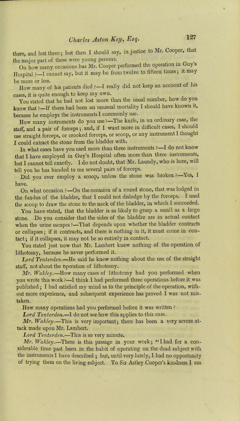 there, and lost three; but then I should say, in justice to Mr. Cooper, that the major part of these were young persons. • On how many occasions has Mr. Cooper performed the operation in Guy s Hospital ?-I cannot say, but it may be from twelve to fifteen times; it may be more or less. How many of his patients died ?—I really did not keep an account ot nis cases, it is quite enough to keep my own. You stated that he had not lost more than the usual number, how do you know that ?—If there had been an unusual mortality I should have known it, because he employs the instruments I commonly use. How many instruments do you use?—The knife, in an ordinary case, the staff, and a pair of forceps; and, if I want more in difficult cases, I should use straight forceps, or crooked forceps, or scoop, or any instrument I thought I could extract the stone from the bladder with. In what cases have you used more than three instruments ?—I do not know that I have employed in Guy's Hospital often more than three instruments, but I cannot tell exactly. I do not doubt, that Mr. Laundy, who is here, will tell you he has handed to me several pairs of forceps. Did you ever employ a scoop, unless the stone was broken?—Yes, I have. On what occasion ?—On the occasion of a round stone, that was lodged in the fundus of the bladder, that I could not dislodge by the forceps. I used the scoop to draw the stone to the neck of the bladder, in which I succeeded. You have stated, that the bladder is as likely to grasp a small as a large stone. Do you consider that the sides of the bladder are in actual contact when the urine escapes ?—That depends upon whether the bladder contracts or collapses; if it contracts, and there is nothing in it, it must come in con- tact ; if it collapses, it may not be so entirely in contact. You stated just now that Mr. Lambert knew nothing of the operation of lithotomy, because he never performed it. Lord Tenter den.—He said he knew nothing about the use of the straight staff, not about the Operation of lithotomy. Mr. Wakley.—How many cases of lithotomy had you performed when you wrote this work ?—I think I had performed three operations before it was published; I had satisfied my mind as to the principle of the operation, with- out more experience, and subsequent experience has proved I was not mis- taken. How many operations had you performed before it was written ? Lord Tenterden.—I do not see how this applies to this case. Mr. Wakley.—This is very important; there has been a very severe at- tack made upon Mr. Lambert. Lord Tenterden.—This is so very minute. Mr. Wakley.—There is this passage in your work; Ihad for a con- siderable time past been in the habit of operating on the dead subject with the instruments I have described ; but, until very lately, I had no opportunity of trying them on the living subject. To Sir Astley Cooper's kindness I am