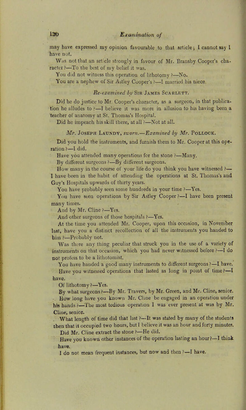 may have expressed my opinion favourable to that article; I cannot say 1 have not. Was not that an article strongly in favour of Mr. Bransby Cooper's cha- racter?—To the best of my belief it was. You did not witness this operation of lithotomy ?—No. You are a nephew of Sir Astley Cooper's ?—I married his niece. Re-examined by Sir James Scarlett. Did he do justice to Mr. Cooper's character, as a surgeon, in that publica- tion he alludes to ?—1 believe it was more in allusion to his having been a teacher of anatomy at St. Thomas's Hospital. Did he impeach his skill there, at all ?—Not at all. Mr. Joseph Laundy, sworn.—Examined by Mr. Pollock. Did you hold the instruments, and furnish them to Mr. Cooper at this ope- ration?—I did. Have you attended many operations for the stone ?—Many. By different surgeons ?—By different surgeons. How many in the course of your life do you think you have witnessed ?— I have been in the habit of attending the operations at St. Thomas's and Guy's Hospitals upwards of thirty years. You have probably seen some hundreds in your time ?—Yes. You have seen operations by Sir Astley Cooper ?—I have been present many times. And by Mr. Cline ?—Yes. And other surgeons of those hospitals ?—Yes. At the time you attended Mr. Cooper, upon this occasion, in November last, have you a distinct recollection of all the instruments you handed to him ?—Probably not. Was there any thing peculiar that struck you in the use of a variety of instruments on that occasion, which you had never witnessed before ?—I do not profess to be a lithotomist. You have handed a good many instruments to different surgeons?—I have. Have you witnessed operations that lasted as long in point of time?—I have. Of lithotomy ?—Yes. By what surgeons?—By Mr. Travers, by Mr. Green, and Mr. Cline, senior. How long have you known Mr. Cline be engaged in an operation under his hands ?—The most tedious operation I was ever present at was by Mr. Cline, senior. What length of time did that last ?—It was stated by many of the students then that it occupied two hours, but I believe it was an hour and forty minute?. Did Mr. Cline extract the stone ?—He did. Have you known other instances of the operation lasting an hour?—I think have. I do not mean frequent instances, but now and then ?—I have.