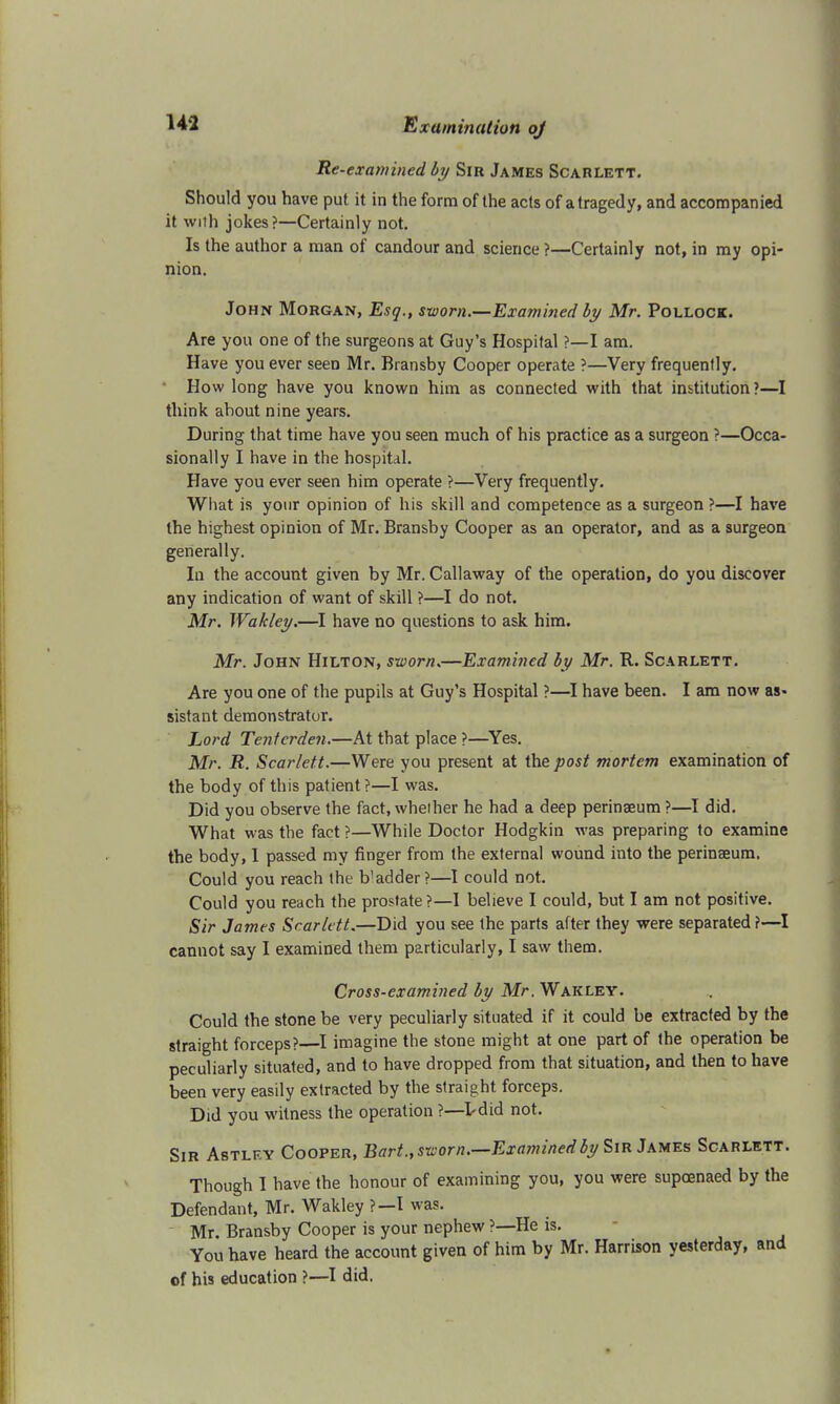 Re-examined by Sir James Scahlett. Should you have put it in the form of the acts of a tragedy, and accompanied it with jokes?—Certainly not. Is the author a man of candour and science ?—Certainly not, in my opi- nion. John Morgan, Esq., sworn.—Examined by Mr. Pollock. Are you one of the surgeons at Guy's Hospital ?—I am. Have you ever seen Mr. Bransby Cooper operate ?—Very frequently. How long have you known him as connected with that institution?—I think about nine years. During that time have you seen much of his practice as a surgeon ?—Occa- sionally I have in the hospital. Have you ever seen him operate ?—Very frequently. What is your opinion of his skill and competence as a surgeon ?—I have the highest opinion of Mr. Bransby Cooper as an operator, and as a surgeon generally. In the account given by Mr. Callaway of the operation, do you discover any indication of want of skill ?—I do not. Mr. Wakley.—I have no questions to ask him. Mr. John Hilton, sworn.—Examined by Mr. R. Scarlett. Are you one of the pupils at Guy's Hospital ?—I have been. I am now as- sistant demonstrator. Lord Tentcrden.—At that place ?—Yes. Mr. R. Scarlett.—Were you present at the post mortem examination of the body of this patient?—I was. Did you observe the fact.wheiher he had a deep perinaeum?—I did. What was the fact ?—While Doctor Hodgkin was preparing to examine the body, 1 passed my finger from the external wound into the perinaeum. Could you reach the b'adder?—I could not. Could you reach the prostate?—I believe I could, but I am not positive. Sir James Scarlett.—Did you see the parts after they were separated?—I cannot say I examined them particularly, I saw them. Cross-examined by Mr. Wakley. Could the stone be very peculiarly situated if it could be extracted by the straight forceps?—I imagine the stone might at one part of the operation be peculiarly situated, and to have dropped from that situation, and then to have been very easily extracted by the straight forceps. Did you witness the operation ?—l-did not. Sir Astlf.y Cooper, Bart., sworn.—Examined by Sir James Scarlett. Though I have the honour of examining you, you were supoenaed by the Defendant, Mr. Wakley ?—I was. Mr. Bransby Cooper is your nephew ?—He is. You have heard the account given of him by Mr. Harrison yesterday, and of his education ?—I did.