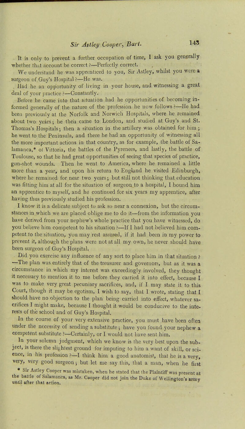 Sir Astley Cooper, Bart. It is only to prevent a further occupation of time, I ask you generally whether that account be correct ?—Perfectly correct. We understand he was apprenticed to you, Sir Astley, whilst you were a surgeon of Guy's Hospital ?—He was. Had he an opportunity of living in your house, and witnessing a great deal of your practice ?—Constantly. Before he came into that situation had he opportunities of becoming in- formed generally of the nature of the profession he now follows ?—He had been previously at the Norfolk and Norwich Hospitals, where he remained about two years; he then came to London, and studied at Guy's and St. Thomas's Hospitals 5 then a situation in the artillery was obtained for him; he went to the Peninsula, and there he had an opportunity of witnessing all the more important actions in that country, as for example, the battle of Sa- lamanca,* ol Vittoria, the battles of the Pyrenees, and lastly, the battle of Toulouse, so that he had great opportunities of seeing that species of practice, gun-shot wounds. Then he went to America, where he remained a little more than a year, and upon his return to England he visited Edinburgh, where he remained for near two years; but still not thinking that education was fitting him at all for the situation of surgeon to a hospital, I bound him an apprentice to myself, and he continued for six years my apprentice, after having thus previously studied his profession. I know it is a delicate subject to ask so near a connexion, but the circum- stances in which we are placed oblige me to do it—from the information you have derived from your nephew's whole practice that you have witnessed, do you believe him competent to his situation ?—If I had not believed him com- petent to the situation, you may rest assured, if it had been in my power to prevent it, although the plans were not at all my own, he never should have been surgeon of Guy's Hospital. Did you exercise any influence of any sort to place him in (hat situation f —The plan was entirely that of the treasurer and governors, but as it was a circumstance in which my interest was exceedingly involved, they thought it necessary to mention it to me before they carried it into effect, because I was to make very great pecuniary sacrifices, and, if I may state it to this Court, though it may be egotism, I wish to say, that I wrote, stating that I should have no objection to the plan being carried into effect, whatever sa- crifices I might make, because I thought it would be conducive to the inte- rests of the school and of Guy's Hospital. In the course of your very extensive practice, you must have been often under the necessity of sending a substitute ; have you found your nephew a competent substitute ?—Certainly, or I would not have sent him. In your solemn judgment, which we know is the very best upon the sub- ject, is there the slightest ground for imputing to him a want of skill, or sci- ence, in his profession ?—I think him a good anatomist, that he is a very, very, very good surgeon; but let me say this, that a man, when he fust Sir Astley Cooper was mistaken, when he stated that the Plaintiff was present at the battle of Salamanca, as Mr. Cooper did not join the Duke of Wellington's armv until after that action.