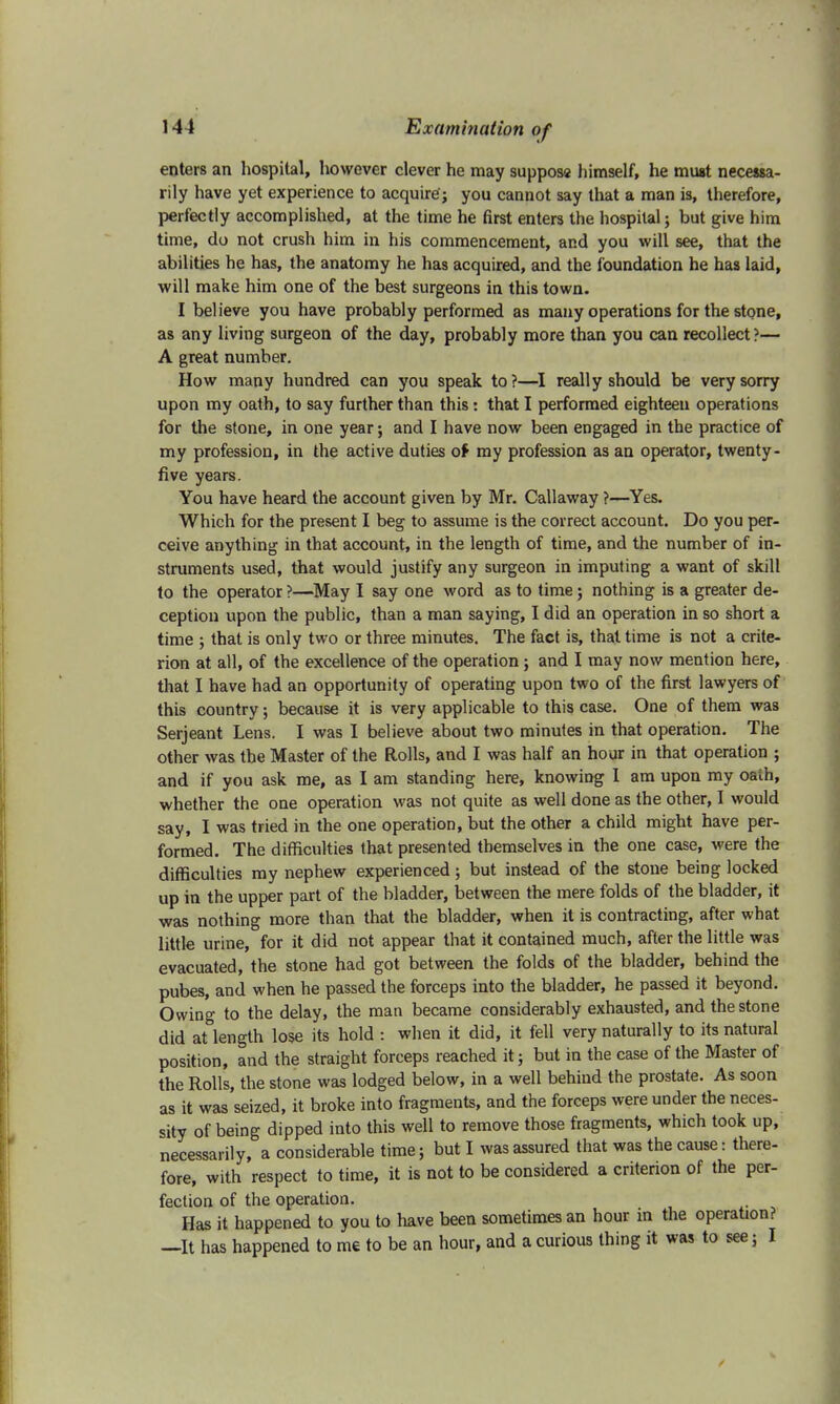 enters an hospital, however clever he may supposa himself, he must necessa- rily have yet experience to acquire; you cannot say that a man is, therefore, perfectly accomplished, at the time he first enters the hospital; but give him time, do not crush him in his commencement, and you will see, that the abilities he has, the anatomy he has acquired, and the foundation he has laid, will make him one of the best surgeons in this town. I believe you have probably performed as many operations for the stone, as any living surgeon of the day, probably more than you can recollect?— A great number. How many hundred can you speak to?—I really should be very sorry upon my oath, to say further than this: that I performed eighteen operations for the stone, in one year; and I have now been engaged in the practice of my profession, in the active duties of my profession as an operator, twenty- five years. You have heard the account given by Mr. Callaway ?—Yes. Which for the present I beg to assume is the correct account. Do you per- ceive anything in that account, in the length of time, and the number of in- struments used, that would justify any surgeon in imputing a want of skill to the operator ?—May I say one word as to time; nothing is a greater de- ception upon the public, than a man saying, I did an operation in so short a time ; that is only two or three minutes. The fact is, that time is not a crite- rion at all, of the excellence of the operation; and I may now mention here, that I have had an opportunity of operating upon two of the first lawyers of this country; because it is very applicable to this case. One of them was Serjeant Lens. I was I believe about two minutes in that operation. The other was the Master of the Rolls, and I was half an hour in that operation ; and if you ask me, as I am standing here, knowing I am upon my oaih, whether the one operation was not quite as well done as the other, I would say, I was tried in the one operation, but the other a child might have per- formed. The difficulties that presented themselves in the one case, were the difficulties my nephew experienced; but instead of the stone being locked up in the upper part of the bladder, between the mere folds of the bladder, it was nothing more than that the bladder, when it is contracting, after what little urine, for it did not appear that it contained much, after the little was evacuated, the stone had got between the folds of the bladder, behind the pubes, and when he passed the forceps into the bladder, he passed it beyond. Owing to the delay, the man became considerably exhausted, and the stone did at length lose its hold : when it did, it fell very naturally to its natural position, and the straight forceps reached it; but in the case of the Master of the Rolls, the stone was lodged below, in a well behind the prostate. As soon as it was seized, it broke into fragments, and the forceps were under the neces- sity of being dipped into this well to remove those fragments, which took up, necessarily, a considerable time; but I was assured that was the cause: there- fore, with respect to time, it is not to be considered a criterion of the per- fection of the operation. Has it happened to you to have been sometimes an hour in the operation? —It has happened to me to be an hour, and a curious thing it was to see; I