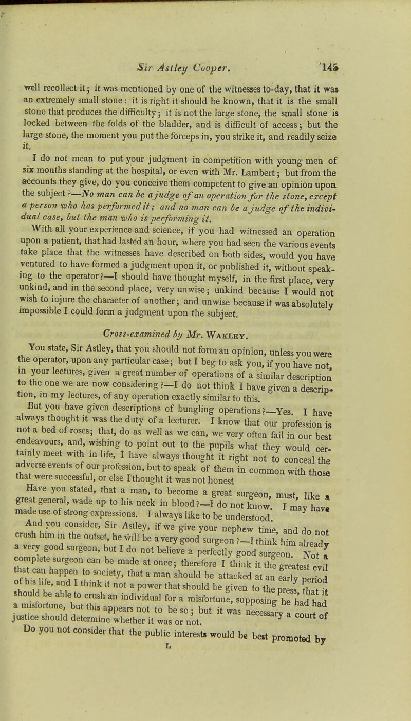 Sir A si ley Cooper. 14& well recollect it; it was mentioned by one of the witnesses to-day, that it was an extremely small stone : it is right it should be known, that it is the small stone that produces the difficulty; it is not the large stone, the small stone is locked between the folds of the bladder, and is difficult of access; but the large stone, the moment you put the forceps in, you strike it, and readily seize it. I do not mean to put your judgment in competition with young men of six months standing at the hospital, or even with Mr. Lambert; but from the accounts they give, do you conceive them competent to give an opinion upon the subject ?—No man can be ajudge of an operation for the stone, except a person who has performed it; and no man can be ajudge of the indivi- dual case, but the man who is performing it. With all your experience and science, if you had witnessed an operation upon a patient, that had lasted an hour, where you had seen the various events take place that the witnesses have described on both sides, would you have ventured to have formed a judgment upon it, or published it, without speak- ing to the operator?—I should have thought myself, in the first place, very unkind, and in the second place, very unwise; unkind because I would not wish to injure the character of another; and unwise because it was absolutely impossible I could form a judgment upon the subject. Cross-examined by Mr. Wakley. You state, Sir Astley, that you should not form an opinion, unless you were the operator, upon any particular case; but I beg to ask you, if you have not m your lectures, given a great number of operations of a similar description to the one we are now considering ?-I do not think I have given a descrip. tion, in my lectures, of any operation exactly similar to this. But you have given descriptions of bungling operations >—Yes I have always thought it was the duty of a lecturer. I know that our profession is not a bed of roses; that, do as well as we can, we very often fail in our best endeavours, and, wishing to point out to the pupils what they would cer- tainly raeet with in life, I have always thought it right not to conceal the adverse events of our profession, but to sPeak of them in common with those that were successful, or else I thought it was not honest Have you stated, that a man, to become a great surgeon must HVp . great genera, wade up to his neck in blood P-fdo not knOW I may have made use of strong expressions. I always like to be understood And you consider, Sir Astley, if we give your nephew time and do nnt crush ban in the outset, he will be a very good surgeonP-I £j a very good surgeon, but I do not believe a perfectly good surgeon Not I complete surgeon can be made at once; therefore I thLk it thf gTeate^la of hi IT PP;; l°Tiety* th3ta man Sh°u,d * attacked at*n early period of h» hfe, and I flunk it not a power that should be given to the pre I Z ,> should be able to crush an individual for a misfortune, supposingTe had had a misfortune but this appears not to be so; but it was necessary a c^urt of justice should determine whether it was or not. 7 °f Do you not consider that the public interests would be best promoted by