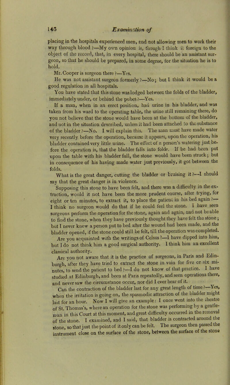 placing in the hospitals experienced men, and not allowing men to work their way through blood ?—My own opinion ia, though I think u foreign to the object of the record, that, in every hospital, there should be an assistant sur- geon, so that he should be prepared, in some degree, for the situation he is to hold. Mr. Cooper is surgeon there ?—Yes. He was not assistant surgeon formerly ?—No; but I think it would be a good regulation in all hospitals. You have stated that this stone was lodged between the folds of the bladder, immediately under, or behind the pubes ?—Yes. If a man, when in an erect position, had urine in his bladder, and was taken from his ward to the operating table, the urine still remaining there, do you not believe that the stone would have been at the bottom of the bladder, and not in the situation described, unless it had been attached '.o the substance of the bladder ?—No. I will explain this. The man must have made water very recently before the operation, because it appears, upon the operation, his bladder contained very little urine. The effect of a person's watering just be- fore the operation is, that the bladder falls into foldf. If he had been put upon the table with his bladder full, the stone would have been struck; but in consequence of his having made water just previously, it got between the folds. What is the great danger, cutting the bladder or bruising it ?—I should say that the great danger is in violence. Supposing this stone to have been felt, and there was a difficulty in the ex- traction, would it not have been the more prudent course, after trying, for eight or ten minutes, to extract it, to place the palienl in his bed again ?— I think no surgeon would do that if he could feel the stone. I have seen surgeons perform the operation for the stone, again and again, and not be able to find the stone, when they have previously thought they have felt the stone; but I never knew a person put to bed after the wound had been made, and the bladder opened, if the stone could still be felt, till the operation wascompleted. Are you acquainted with the writings of Celsus ?—1 have dipped into him, but I do not think him a good surgical authority. I think him an excellent classical authority. Are you not aware that it is the practice of surgeons, in Paris and Edin- burgh, after they have tried to extract the stone in vain for five or ,six mi- nutes, to send the patient to bed ?—I do not know of that practice. I have studied at Edinburgh, and been at Paris repeatedly, and seen operations there, and never saw the circumstance occur, nor did I ever hear of it. Can the contraction of the bladder last for any great length of time ?—Yes, when the irritation is going on, the spasmodic attraction of the bladder might last for an hour. Now I will give an example: I once went into the iheatre of St. Thomas's, where an operation for the stone was performing by a gentle- man in this Court at this moment, and great difficulty occurred in the removal of the stone. I examined, and I said, that bladder is contracted around the stone, so that j ust the point of it only can be felt. The surgeon then passed the instrument close on the surface of the stone, between the surface of the stone