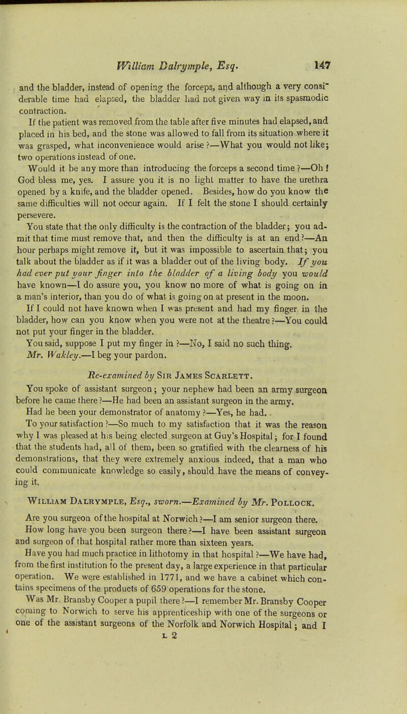 and the bladder, instead of opening the forceps, and although a very consi- derable time had elapsed, the bladder had not given way in its spasmodic contraction. If the patient was removed from the table after five minutes had elapsed, and placed in his bed, and the stone was allowed to fall from its situation where it was grasped, what inconvenience would arise?—What you would not like; two operations instead of one. Would it be any more than introducing the forceps a second time ?—Oh ! God bless me, yes. I assure you it is no light matter to have the urethra opened by a knife, and the bladder opened. Besides, how do you know the same difficulties will not occur again. If I felt the stone I should certainly persevere. You state that the only difficulty is the contraction of the bladder; you ad- mit that time must remove that, and then the difficulty is at an end ?—An hour perhaps might remove it, but it was impossible to ascertain that; you talk about the bladder as if it was a bladder out of the living body. If you had ever put your finger into the bladder of a living body you would have known—I do assure you, you know no more of what is going on in a man's interior, than you do of what is going on at present in the moon. If I could not have known when I was present and had my finger in the bladder, how can you know when you were not at the theatre ?—You could not put your finger in the bladder. You said, suppose I put my finger in ?—Ho, I said no such thing. Mr. Wakley.—I beg your pardon. Re-examined by Sir James Scarlett. You spoke of assistant surgeon; your nephew had been an army surgeon before he came there ?—He had been an assistant surgeon in the army. Had he been your demonstrator of anatomy ?—Yes, he had.. To your satisfaction ?—So much to my satisfaction that it was the reason why I was pleased at his being elected surgeon at Guy's Hospital; for I found • that (he students had, all of them, been so gratified with the clearness of his demonstrations, that they were extremely anxious indeed, that a man who could communicate knowledge so easily, should have the means of convey- ing it. William Dalrymple, Esq., sworn.—Examined by Mr. Pollock. Are you surgeon of the hospital at Norwich ?—I am senior surgeon there. How long have you been surgeon there ?—I have been assistant surgeon and surgeon of that hospital rather more than sixteen years. Have you had much practice in lithotomy in that hospital ?—We have had, from the first institution to the present day, a large experience in that particular operation. We were established in 1771, and we have a cabinet which con- tains specimens of the products of 659 operations for the stone. Was Mr. Bransby Cooper a pupil there ?—I remember Mr. Bransby Cooper coming to Norwich to serve his apprenticeship with one of the surgeons or one of the assistant surgeons of the Norfolk and Norwich Hospital; and I l 2