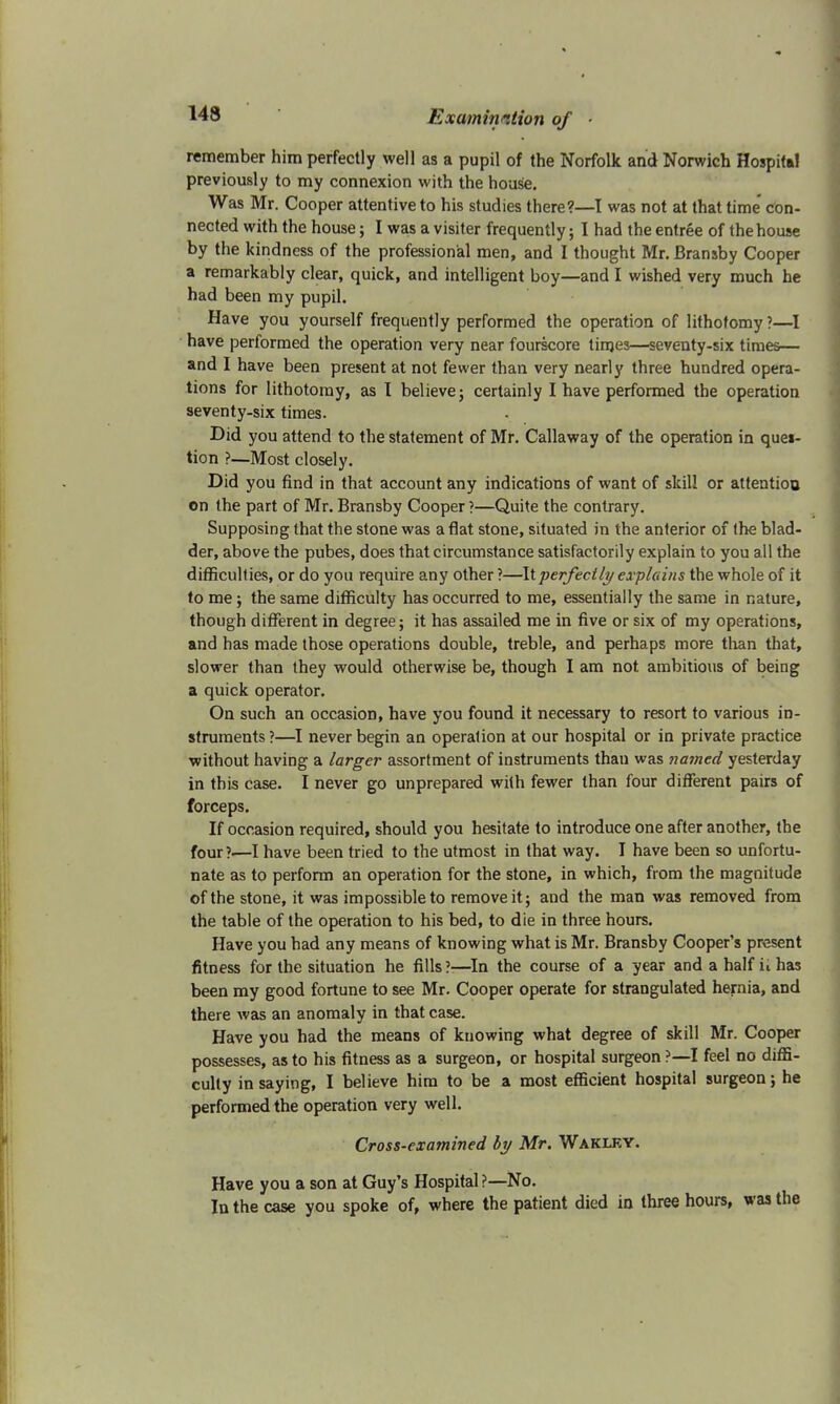 143 remember him perfectly well as a pupil of the Norfolk and Norwich Hospital previously to my connexion with the house. Was Mr. Cooper attentive to his studies there?—I was not at that time' con- nected with the house; I was a visiter frequently; 1 had the entree of the house by the kindness of the professional men, and I thought Mr.Bransby Cooper a remarkably clear, quick, and intelligent boy—and I wished very much he had been my pupil. Have you yourself frequently performed the operation of lithotomy?—I have performed the operation very near fourscore times—seventy-six times— and I have been present at not fewer than very nearly three hundred opera- tions for lithotomy, as I believe; certainly I have performed the operation seventy-six times. Did you attend to the statement of Mr. Callaway of the operation in ques- tion ?—Most closely. Did you find in that account any indications of want of skill or attention on the part of Mr. Bransby Cooper ?—Quite the contrary. Supposing that the stone was aflat stone, situated in the anterior of the blad- der, above the pubes, does that circumstance satisfactorily explain to you all the difficulties, or do you require any other ?—It perfectly explains the whole of it to me; the same difficulty has occurred to me, essentially the same in nature, though different in degree; it has assailed me in five or six of my operations, and has made those operations double, treble, and perhaps more than that, slower than they would otherwise be, though I am not ambitious of being a quick operator. On such an occasion, have you found it necessary to resort to various in- struments?—I never begin an operation at our hospital or in private practice without having a larger assortment of instruments thau was named yesterday in this case. I never go unprepared with fewer than four different pairs of forceps. If occasion required, should you hesitate to introduce one after another, the four ?■—I have been tried to the utmost in that way. I have been so unfortu- nate as to perform an operation for the stone, in which, from the magnitude of the stone, it was impossible to remove it; and the man was removed from the table of the operation to his bed, to die in three hours. Have you had any means of knowing what is Mr. Bransby Cooper's present fitness for the situation he fills ?■—In the course of a year and a half ii has been my good fortune to see Mr. Cooper operate for strangulated hernia, and there was an anomaly in that case. Have you had the means of knowing what degree of skill Mr. Cooper possesses, as to his fitness as a surgeon, or hospital surgeon ?—I feel no diffi- culty in saying, I believe him to be a most efficient hospital surgeon; he performed the operation very well. Cross-examined by Mr. Wakley. Have you a son at Guy's Hospital ?—No. In the case you spoke of, where the patient died in three hours, was the