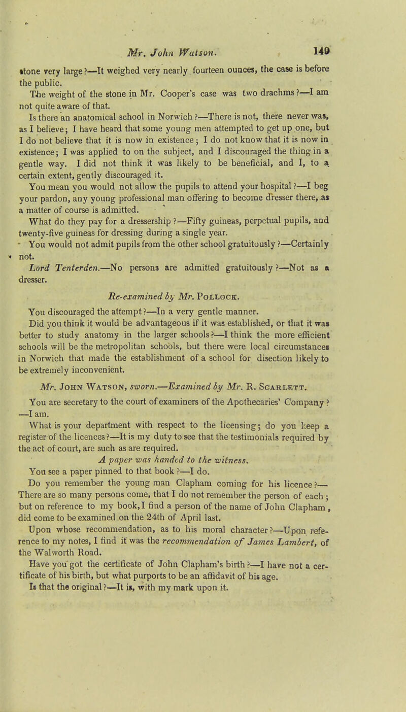 •tone very large ?—It weighed very nearly fourteen ounces, the case is before the public. The weight of the stone in Mr. Cooper's case was two drachms ?—I am not quite aware of that. Is there an anatomical school in Norwich ?—There is not, there never was, as I believe; I have heard that some young men attempted to get up one, but I do not believe that it is now in existence; I do not know thai it is now in existence; I was applied to on the subject, and I discouraged the thing in a gentle way. I did not think it was likely to be beneficial, and I, to a certain extent, gently discouraged it. You mean you would not allow the pupils to attend your hospital ?—I beg your pardon, any young professional man offering to become dresser there, .as a matter of course is admitted. What do they pay for a dressership ?—Fifty guineas, perpetual pupils, and twenty-five guineas for dressiug during a single year. - You would not admit pupils from the other school gratuitously ?—Certainly * not. Lord Tentcrdcn.—No persons are admitted gratuitously ?—Not as a dresser. Re-examined by Mr. Pollock. You discouraged the attempt ?—In a very gentle manner. Did you think it would be advantageous if it was established, or that it was better to study anatomy in the larger schools ?—I think the more efficient schools will be the metropolitan schools, but there were local circumstances in Norwich that made the establishment of a school for disection likely to be extremely inconvenient. Mr. John Watson, sworn.—Examined by Mr. R. Scarlett. You are secretary to the court of examiners of the Apothecaries' Company ? —I am. What is your department with respect to the licensing; do you keep a register of the licences?—It is my duty to see that the testimonials required by the act of court, are such as are required. A paper was handed to the witness. You see a paper pinned to that book ?—I do. Do you remember the young man Clapham coming for his licence ? There are so many persons come, that I do not remember the person of each ; but on reference to my book, I find a person of the name of John Clapham , did come to be examined on the 24th of April last. Upon whose recommendation, as to his moral character?—Upon refe- rence to my notes, I find it was the recommendation of Ja?nes Lambert, of the Walworth Road. Have you got the certificate of John Clapham's birth ?—I have not & cer- tificate of his birth, but what purports to be an affidavit of his age. I* that the original ?—It is, with my mark upon it.