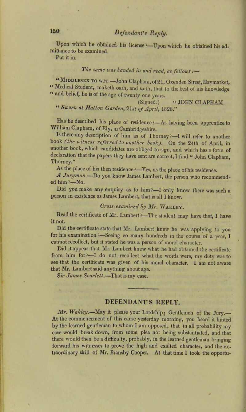 Upon which he obtained his license ?—Upon which he obtained his ad- mittance to be examined. Put it in. The same was /landed in and read, as follows .— M Middlesex to wit —John Clapham, of 21, Oxenden Street,Haymarket,  Medical Student, maketh oath, and saith, that to the best of his knowledge  and belief, he is of the age of twenty-one years. (Signed.) « JOHN CLAPHAM. « Sworn at Hatton Garden, 2\st of April, 1828. Has he described his place of residence ?—As having been apprentice to William Clapham, of Ely, in Cambridgeshire. Is there any description of him as of Thorney ?—I will refer to another book (the witness referred to another book). On the 24th of April, in another book, which candidates are obliged to sign, and which has a form of declaration that the papers they have sent are correct, I find « John Clapham, Thorney. As the place of his then residence?—Yes, as the place of his residence. A Juryman.—Do you know James Lambert, the person who recommend- ed him ?—No. Did you make any enquiry as to him ?—I only know there was such a person in existence as James Lambert, that is all I know. Cross-examined by Mr. Wakley. Read the certificate of Mr. Lambert ?—The student may have that, I have it not. Did the certificate state that Mr. Lambert knew he was applying to you for his examination?—Seeing so many hundreds in the course of a year, I cannot recollect, but it stated he was a person of mora! character. Did it appear that Mr. Lambert knew what he had obtained the certificate from him for?—I do not recollect what the words v/ere, my duty was to see that the certificate was given of his moral character. I am not aware that Mr. Lambert said anything about age. Sir James Scarlett.—That is my case. DEFENDANT'S REPLY. Mr. Wakley.—May it please your Lordship j Gentlemen of the Jury. At the commencement of this cause yesterday morning, you heard it hinted by the learned gentleman to whom I am opposed, that in all probability my case would break down, from some plea not being substantiated, and that there would then be a difficulty, probably, in the learned gentleman bringing foiward his witnesses to prove the high and exalted character, and the ex- traordinary skill of Mr. Brausby Cooper. At that time I took the opportu-
