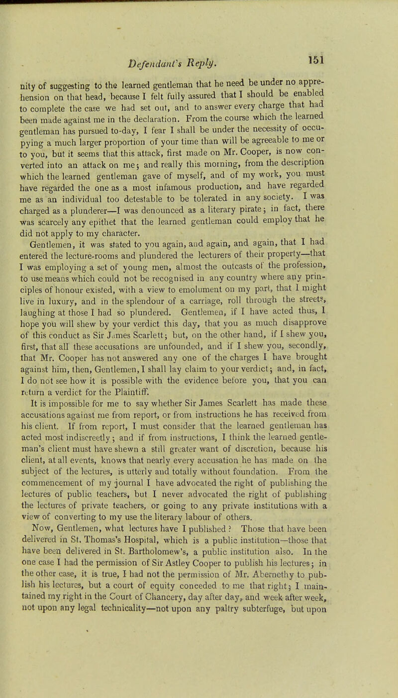nity of suggesting to the learned gentleman that he need be under no appre- hension on that head, because I felt fully assured that I should be enabled to complete the case we had set out, and to answer every charge that had been made against me in the declaration. From the course which the learned gentleman has pursued to-day, I fear I shall be under the necessity of occu- pying a much larger proportion of your time than will be agreeable to me or to you, but it seems that this attack, first made on Mr. Cooper, is now con- verted into an attack on me; and really this morning, from the description which the learned gentleman gave of myself, and of my work, you must have regarded the one as a most infamous production, and have regarded me as an individual too detestable to be tolerated in any society. I was charged as a plunderer—I was denounced as a literary pirate; in fact, there was scarcely any epithet that the learned gentleman could employ that he did not apply to my character. Gentlemen, it was stated to you again, and again, and again, that I had entered the lecture-rooms and plundered the lecturers of their property—that I was employing a set of young men, almost the outcasts of the profession, to use means which could not be recognised in any country where any prin- ciples of honour existed, with a view to emolument on my part, that 1 might live in luxury, and in the splendour of a carriage, roll through the street?, laughing at those I had so plundered. Gentlemen, if I have acted thus, 1 hope you will shew by your verdict this day, that you as much disapprove of this conduct as Sir James Scarlett; but, on the other hand, if I shew you, first, that all these accusations are unfounded, and if I shew you, secondly, that Mr. Cooper has not answered any one of the charges I have brought against him, then, Gentlemen, I shall lay claim to your verdict; and, in fact, I do not see how it is possible with the evidence before you, that you can return a verdict for the Plaintiff. It is impossible for me to say whether Sir James Scarlett has made these accusations against me from report, or from instructions he has received from his client. If from report, I must consider that the learned gentleman has acted most indiscreetly; and if from instructions, I think the learned gentle- man's client must have shewn a still greater want of discretion, because his client, at all events, knows that nearly every accusation he has made on the subject of the lectures, is utterly and totally without foundation. From the commencement of my journal I have advocated the right of publishing the lectures of public teachers, but I never advocated the right of publishing the lectures of private teachers, or going to any private institutions with a view of converting to my use the literary labour of others. Now, Gentlemen, what lectures have I published ? Those that have been delivered in St. Thomas's Hospital, which is a public institution—those that have been delivered in St. Bartholomew's, a public institution also. In the one case I had the permission of Sir Astley Cooper to publish his lectures; in the other case, it is true, I had not the permission of Mr. Abernethy to pub- lish his lectures, but a court of equity conceded to me that right; I main- tained my right in the Court of Chancery, day after day,, and week after week, not upon any legal technicality—not upon any paltry subterfuge, but upon