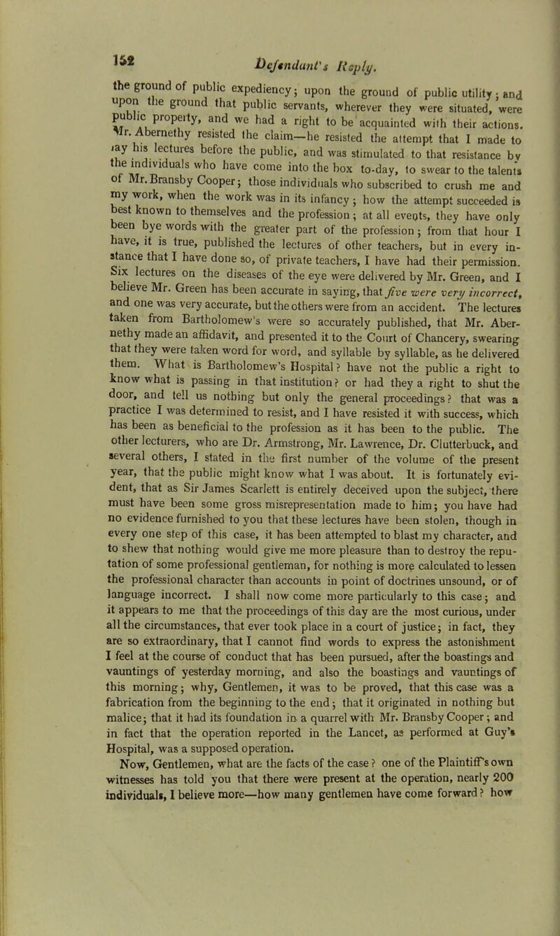 the ground of public expediency; upon the ground of public utility ■ and upon the ground that public servants, wherever they were situated, were public property, and we had a right to be acquainted with their actions. Mr Abernethy resisted (he claim-he resisted the attempt that I made to iay his lectures before the public, and was stimulated to that resistance bv the individuals who have come into the box to-day, to swear to the talents ol Mr.Bransby Cooper; those individuals who subscribed to crush me and my work, when the work was in its infancy ; how the attempt succeeded is best known to themselves and the profession ; at all eveots, they have only been bye words with the greater part of the profession; from that hour I have, it is true, published the lectures of other teachers, but in every in- stance that I have done so, of private teachers, I have had their permission. Six lectures on the diseases of the eye were delivered by Mr. Green, and I believe Mr. Green has been accurate in saying, that five were very incorrect, and one was very accurate, but the others were from an accident. The lectures taken from Bartholomew's were so accurately published, that Mr. Aber- nethy made an affidavit, and presented it to the Court of Chancery, swearing that they were taken word for word, and syllable by syllable, as he delivered them. What is Bartholomew's Hospital ? have not the public a right to know what is passing in that institution ? or had they a right to shut the door, and tell us nothing but only the general proceedings ? that was a practice I was determined to resist, and I have resisted it with success, which has been as beneficial to the profession as it has been to the public. The other lecturers, who are Dr. Armstrong, Mr. Lawrence, Dr. Clutterbuck, and several others, I stated in the first number of the volume of the present year, that the public might know what I was about. It is fortunately evi- dent, that as Sir James Scarlett is entirely deceived upon the subject, there must have been some gross misrepresentation made to him; you have had no evidence furnished to you that these lectures have been stolen, though in every one step of this case, it has been attempted to blast my character, and to shew that nothing would give me more pleasure than to destroy the repu- tation of some professional gentleman, for nothing is more calculated to lessen the professional character than accounts in point of doctrines unsound, or of language incorrect. I shall now come more particularly to this case; and it appears to me that the proceedings of this day are the most curious, under all the circumstances, that ever took place in a court of justice; in fact, they are so extraordinary, that I cannot find words to express the astonishment I feel at the course of conduct that has been pursued, after the boastings and vauntings of yesterday morning, and also the boastings and vauntings of this morning; why, Gentlemen, it was to be proved, that this case was a fabrication from the beginning to the end; that it originated in nothing but malice; that it had its foundation in a quarrel with Mr. Bransby Cooper; and in fact that the operation reported in the Lancet, as performed at Guy's Hospital, was a supposed operation. Now, Gentlemen, what are the facts of the case ? one of the Plaintiffs own witnesses has told you that there were present at the operation, nearly 200 individuals, I believe more—how many gentlemen have come forward ? how
