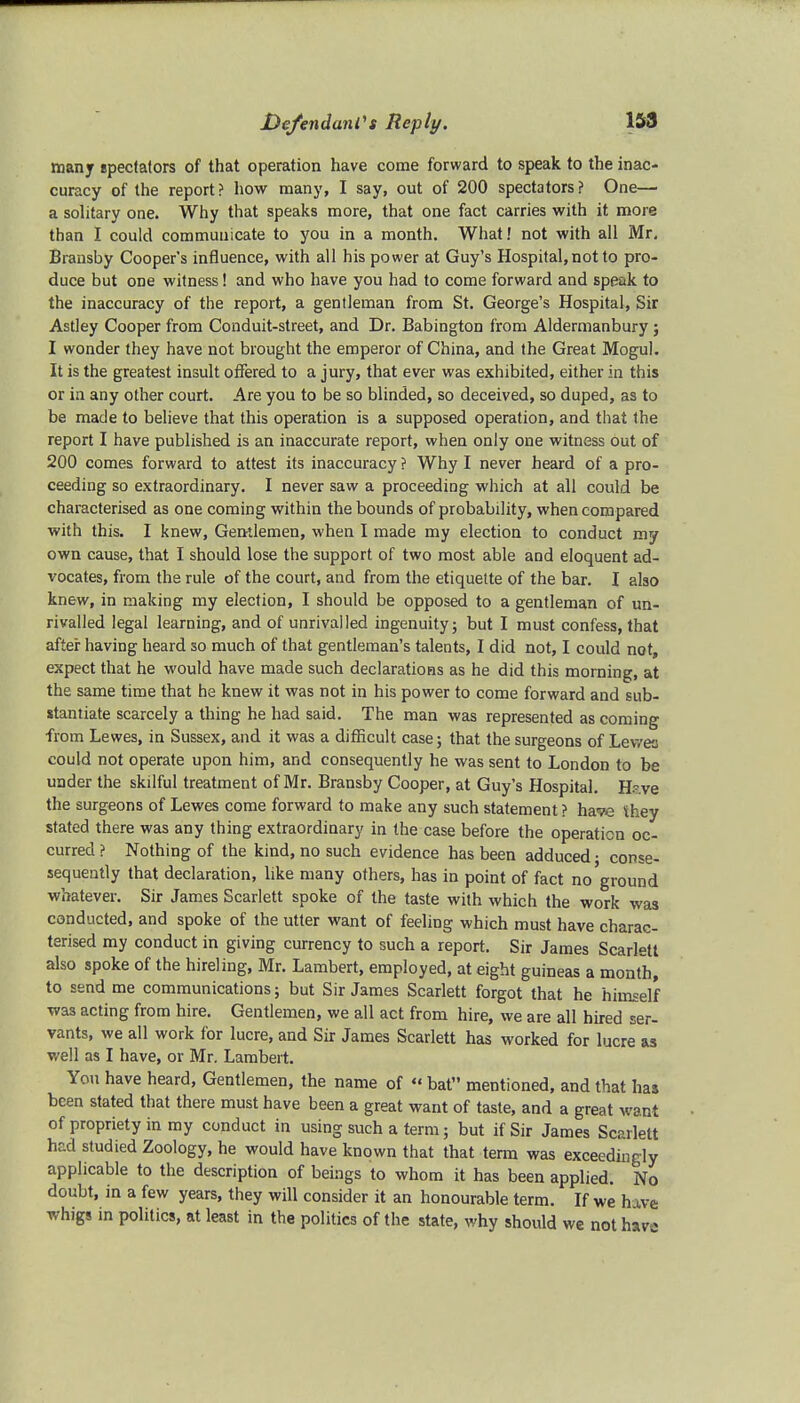 many spectators of that operation have come forward to speak to the inac- curacy of the report? how many, I say, out of 200 spectators? One— a solitary one. Why that speaks more, that one fact carries with it more than I could communicate to you in a month. What! not with all Mr. Bransby Cooper's influence, with all his power at Guy's Hospital, not to pro- duce but one witness! and who have you had to come forward and speak to the inaccuracy of the report, a gentleman from St. George's Hospital, Sir Astley Cooper from Conduit-street, and Dr. Babington from Aldermanbury; I wonder they have not brought the emperor of China, and the Great Mogul. It is the greatest insult offered to a jury, that ever was exhibited, either in this or in any other court. Are you to be so blinded, so deceived, so duped, as to be made to believe that this operation is a supposed operation, and that the report I have published is an inaccurate report, when only one witness out of 200 comes forward to attest its inaccuracy ? Why I never heard of a pro- ceeding so extraordinary. I never saw a proceeding which at all could be characterised as one coming within the bounds of probability, when compared with this. I knew, Gentlemen, when I made my election to conduct my own cause, that I should lose the support of two most able and eloquent ad- vocates, from the rule of the court, and from the etiquette of the bar. I also knew, in making my election, I should be opposed to a gentleman of un- rivalled legal learning, and of unrivalled ingenuity; but I must confess, that after having heard so much of that gentleman's talents, I did not, I could not, expect that he would have made such declarations as he did this morning, at the same time that he knew it was not in his power to come forward and sub- stantiate scarcely a thing he had said. The man was represented as coming from Lewes, in Sussex, and it was a difficult case; that the surgeons of Lewes could not operate upon him, and consequently he was sent to London to be under the skilful treatment of Mr. Bransby Cooper, at Guy's Hospital. H~ve the surgeons of Lewes come forward to make any such statement ? have they stated there was any thing extraordinary in the case before the operation oc- curred ? Nothing of the kind, no such evidence has been adduced; conse- sequently that declaration, like many others, has in point of fact no ground whatever. Sir James Scarlett spoke of the taste with which the work was conducted, and spoke of the utter want of feeling which must have charac- terised my conduct in giving currency to such a report. Sir James Scarlett also spoke of the hireling, Mr. Lambert, employed, at eight guineas a month, to send me communications; but Sir James Scarlett forgot that he himself was acting from hire. Gentlemen, we all act from hire, we are all hired ser- vants, we all work for lucre, and Sir James Scarlett has worked for lucre as well as I have, or Mr. Lambert. You have heard, Gentlemen, the name of « bat mentioned, and that has been stated that there must have been a great want of taste, and a great want of propriety in my conduct in using such a term; but if Sir James Scarlett had studied Zoology, he would have known that that term was exceedingly applicable to the description of beings to whom it has been applied. No doubt, in a few years, they will consider it an honourable term. If we h ive whigs in politics, at least in the politics of the state, why should we not hava