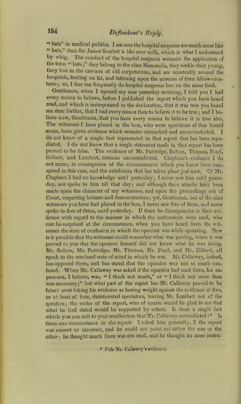  bats in medical politics. I am sure the hospital surgeons are much more like u bats, than Sir James Scarlett is like sour milk, which is what I understood by whig. The conduct of the hospital surgeons warrants the application of the term  bats they belong to the class Mammalia, they suckle their young, they live in the crevices of old corporations, and are constantly around the hospitals, feeding on fat, and fattening upon the miseries of their fellow-crea- tures; so, I fear too frequently do hospital surgeons live on the same food. Gentlemen, when I opened my case yesterday morning, I told you 1 had every reason to believe, before I published the report which you have heard read, and which is incorporated in the declaration, that it was true you heard me state farther, that I had every reason then to believe it to be true; and I be- lieve now, Gentlemen, that you have every reason to believe it is true also. The witnesses I have placed in the box, who were spectators of that horrid scene, have given evidence which remains untouched and uncontradicted. I do not know of a single fact represented in that report that has been repu- diated. I do not know that a single statement made in that report has been proved to be false. The evidence of Mr. Partridge, Bolton, Thomas, Pearl, Gilbert, and Lambert, remains uncontradicted. Clapham's evidence I do not name, in consequence of the circumstances which you know have tran- spired in this case, and the exhibition that has taken place just now. 01 Mr. Clapham I had no knowledge until yesterday; I never saw him until yester- day, nor spoke to him till that day; and although these attacks have been made upon the character of my witnesses, and upon the proceedings out of Court, respecting lectures and demonstrations; yet, Gentlemen, out of the nine witnesses you have had placed in the box, I never saw five of them, arid never spoke to five of them, until yesterday. If there be discrepancies in their evi- dence with regard to the manner ill which the instruments were used, who can be surprised at the circumstance, when you have heard from the wit- nesses the state of confusion in which the operator was while operating. How is it possible that the witnesses could remember what was passing, when it was proved to you that the operator himself did not know what he was doing. Mr. Bolton, Mr. Partridge, Mr. Thomas, Mr. Pearl, and Mr. Gilbert, all speak to the aonfused state of mind in which he was. Mr. Callaway, indeed, has opposed them, and has stated that the operator was uot so much con- fused. When Mr. Callaway was asked if the operator had used force, his ex- pression, I believe, was,  I think not much, or  I thiak not more tliau was necessary; but what part of the report has Mr. Callaway proved to be false? even tilting his evidence as having weight against the evidence of five, or at least of four, disinterested spectators, leaving Mr. Lambert out of the question; the writer of the report, who of course would be glad to sea that what he had stated would be supported by others. Is there a single fact which yon can call to your recollection that Mr. Callaway contradicted ?* Is there one circumstance in the report. I asked him generally, u the report was correct or incorrect, and he could not point out either the one or the other: he thought much force was not used, and he thought no more instru- - * Vide Kr. Callaway's evidence.
