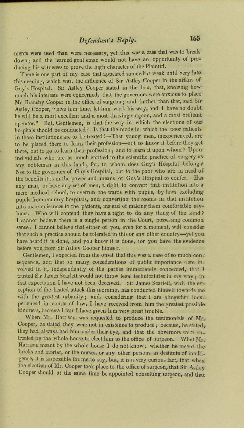 ments were used than were necessary, yet this was a case that was to break down; and the learned gentleman would not have an opportunity of pro- ducing his witnesses to prove the high character of the Plaintiff. There is oue part of my case that appeared somewhat weak until very late this evening, which was, the influence of Sir Astley Cooper in the affairs of Guy's Hospital. Sir Astley Cooper stated in the box, that, knowing how much his interests were concerned, that the governors were anxious to place Mr. Bransby Cooper in the office of surgeon; and further than that, said Sir Astley Cooper, give him time, let him work his way, and I have no doubt he will be a most excellent and a most thriving surgeon, and a most brilliant operator. But, Gentlemen, is that the way in which the elections of our hospitals should be conducted ? Is that the mode in which the poor patients in those institutions are to be treated?—That young men, inexperienced, are to be placed there to learn their profession—not to know it beforethey get there, but to go to learn their profession; and to learn it upon whom ? Upon individuals who are as much entitled to the scientific practice of surgery as any nobleman in this land; for, to whom does Guy's Hospital belong? Not to the governors of Guy's Hospital, but to the poor who are in need of the benefits it is in the power and means of Guy's Hospital to confer. Has any man, or have any set of men, a right to convert that institution into a mere medical school, to overrun the wards with pupils, by laws excluding pupils from country hospitals, and converting the rooms in that institution into mere nuisances to the patients, instead of making them comfortable asy- lums. Who will contend they have a right to do any thing of the kind ? I cannot believe there is a single person in the Court, possessing common sense; I cannot believe that either of you, even for a moment, will consider that such a practice should be tolerated in this or any other country—yet you have heard it is done, and you know it is done, for you have the evidence before you from Sir Astley Cooper himself. Gentlemen, I expected from the onset that this was a case of so much con- sequence, and that so many considerations of public importance 'ere in- volved in it, independently of the parties immediately concerned, that I trusted Sir James Scarlett would not throw legal technicalities in my way ; in that expectation I have not been deceived. Sir James Scarlett, with the ex- ception of the heated attack this morning, has conducted himself towards me with the greatest urbanity; and, considering that I am altogether inex- perienced in courts of law, I have received from him the greatest possible kindness, because I fear I have given him very great trouble. When Mr. Harrison was requested to produce the testimonials of Mr. Cooper, he stated they were not in existence to produce; because, ho stated, they had always had him under their eye, and that the governors wSrta en- treated by the whole house to elect him to the office of surgeon. What Mr. Harrison meant by the whole house I do not know; whether he meant tha bricks and rr.ortar, or the nurses, or any other persons as destitute of inielli- gence, it is impossible for me to say, but, it is a very curious fact, that when tl>2 election of Mr. Cooper took place to the office of surgeon, that Sir Astley Cooper should at the same time be appointed consulting surgeon, and thp.t