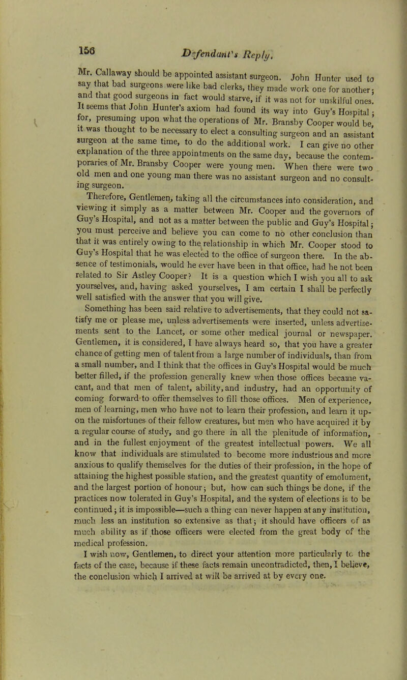 153 Mr. Callaway should be appointed assistant surgeon. John Hunter used to say that bad surgeons were like bad clerks, they made work one for another, and tnat good surgeons in fact would starve, if it was not for unskilful ones. It seems that John Hunter's axiom had found its way into Guy's Hospital • for, presuming upon what the operations of Mr. Bransby Cooper would be' it was thought to be necessary to elect a consulting surgeon and an assistant surgeon at the same time, to do the additional work. I can give no other explanation of the three appointments on the same day, because the contem- poraries of Mr. Bransby Cooper were young men. When there were two old men and one young man there was no assistant surgeon and no consult- ing surgeon. Therefore, Gentlemen, taking all the circumstances into consideration, and viewing it simply as a matter between Mr. Cooper and the governors of Guy's Hospital, and not as a matter between the public and Guy's Hospital j you must perceive and believe you can come to no other conclusion than that it was entirely owing to the relationship in which Mr. Cooper stood to Guy's Hospital that he was elected to the office of surgeon there. In the ab- sence of testimonials, would he ever have been in that office, had he not been related to Sir Astley Cooper? It is a question which I wish you all to ask yourselves, and, having asked yourselves, I am certain I shall be perfectly well satisfied with the answer that you will give. Something has been said relative to advertisements, that they could not sa- tisfy me or please me, unless advertisements were inserted, unless advertise- ments sent to the Lancet, or some other medical journal or newspaper. Gentlemen, it is considered, I have always heard so, that you have a greater chance of getting men of talent from a large number of individuals, than from a small number, and I think that the offices in Guy's Hospital would be much better filled, if the profession generally knew when those offices became va- cant, and that men of talent, ability, and industry, had an opportunity of comiug forward to offer themselves to fill those offices. Men of experience, men of learning, men who have not to learn their profession, and learn it up- on the misfortunes of their fellow creatures, but men who have acquired it by a regular course of study, and go there in all the plenitude of information, and in the fullest enjoyment of the greatest intellectual powers. We all know that individuals are stimulated to become more industrious and more anxious to qualify themselves for the duties of their profession, in the hope of attaining the highest possible station, and the greatest quantity of emolument, and the largest portion of honour; but, how can such things be done, if the practices now tolerated in Guy's Hospital, and the system of elections is to be continued; it is impossible—such a thing can never happen at any institution, much less an institution so extensive as that; it should have officers of as much ability as if those officers were elected from the great body of the medical profession. I wish now, Gentlemen, to direct your attention more particularly to the facts of the case, because if these facts remain uncontradicted, then, I believe,