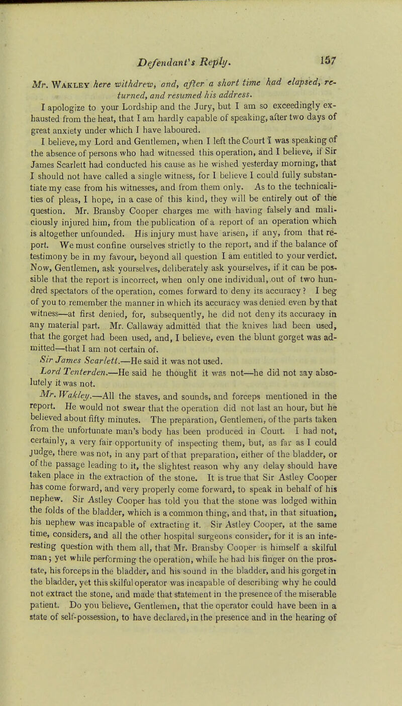 Mr. Wakley here -withdrew, and, after a short time had (lapsed, re- turned, and resumed his address. I apologize to your Lordship and the Jury, but I am so exceedingly ex- hausted from the heat, that I am hardly capable of speaking, after two days of great anxiety under which I have laboured. I believe, my Lord and Gentlemen, when I left the Court I was speaking of the absence of persons who had witnessed this operation, and I believe, if Sir James Scarlett had conducted his cause as he wished yesterday morning, that I should not have called a single witness, for 1 believe I could fully substan- tiate my case from his witnesses, and from them only. As to the technicali- ties of pleas, I hope, in a case of this kind, they will be entirely out of the question. Mr. Bransby Cooper charges me with having falsely and mali- ciously injured him, from the publication of a report of an operation which is altogether unfounded. His injury must have arisen, if any, from that re- port. We must confine ourselves strictly to the report, and if the balance of testimony be in my favour, beyond all question I am entitled to your verdict. Now, Gentlemen, ask yourselves, deliberately ask yourselves, if it can be pos- sible that the report is incorrect, when only one individual, ,out of two hun- dred spectators of the operation, comes forward to deny its accuracy? I beg of you to remember the manner in which its accuracy was denied even by that witness—at first denied, for, subsequently, he did not deny its accuracy in any material part. Mr. Callaway admitted that the knives had been used, that the gorget had been used, and, I believe, even the blunt gorget was ad- mitted—that I am not certain of. Sir James Scarlett.—He said it was not used. Lord Tenterden.—He said he thought it was not—he did not say abso- lutely it was not. Mr. Wakley.—All the staves, and sounds, and forceps mentioned in the report. He would not swear that the operation did not last an hour, but he believed about fifty minutes. The preparation, Gentlemen, of the parts taken from the unfortunate man's body has been produced in Court. I had not, certainly, a very fair opportunity of inspecting them, but, as far as I could judge, there was not, in any part of that preparation, either of the bladder, or of the passage leading to it, the slightest reason why any delay should have taken place in the extraction of the stone. It is true that Sir Astley Cooper has come forward, and very properly come forward, to speak in behalf of his nephew. Sir Astley Cooper has told you that the stone was lodged within the folds of the bladder, which is a common thing, and that, in that situation, his nephew was incapable of extracting it. Sir Astley Cooper, at the same time, considers, and all the other hospital surgeons consider, for it is an inte- resting question with them all, that Mr. Bransby Cooper is himself a skilful man; yet while performing the operation, while he had his finger on the pros- tate, his forceps in the bladder, and his sound in the bladder, and his gorget in the bladder, yet this skilful operator was incapable of describing why he could not extract the stone, and made that statement in the presence of the miserable patient Do you believe, Gentlemen, that the operator could have been in a state of self-possession, to have declared, in the presence and in the hearing of