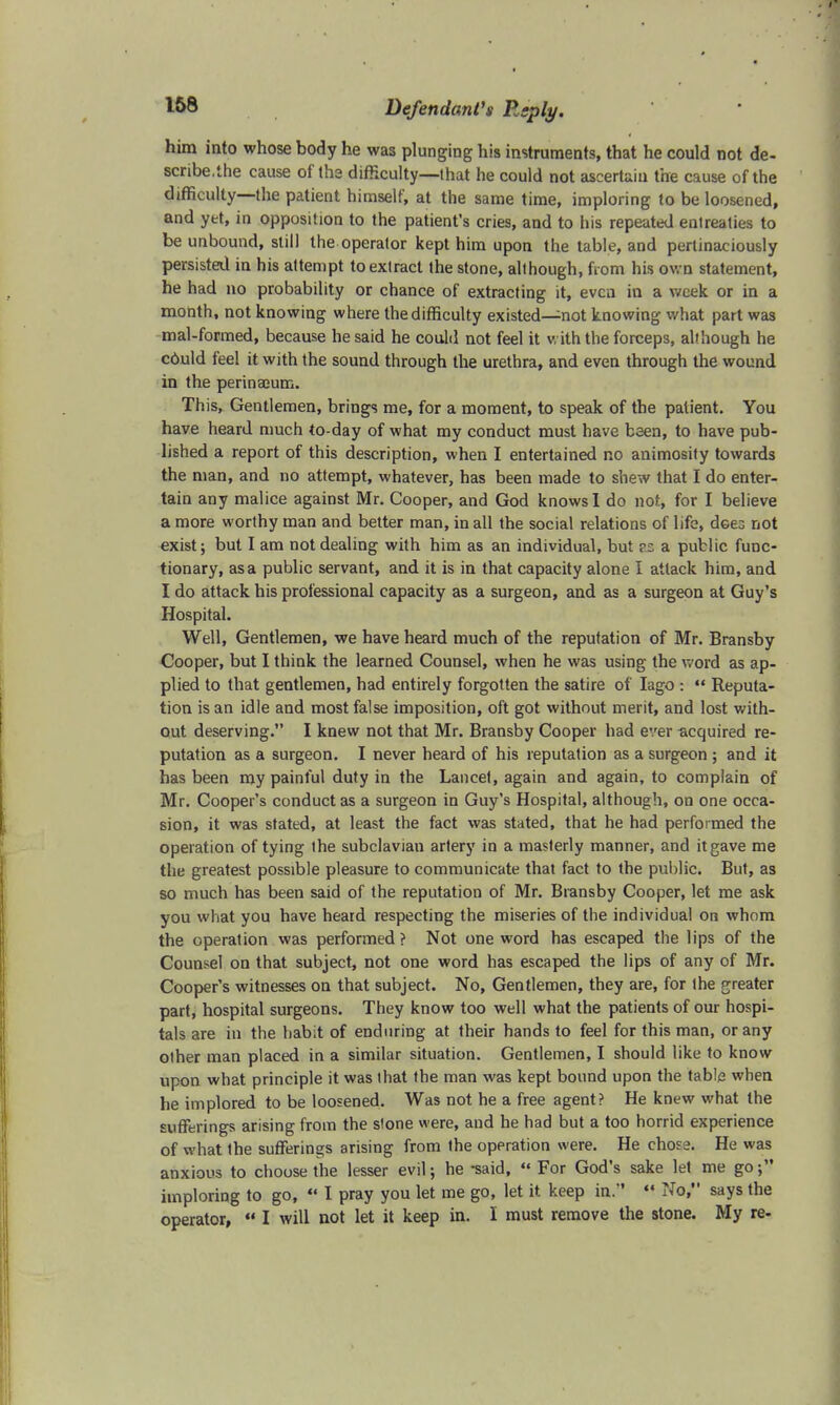 him into whose body he was plunging his instruments, that he could not de- scribe.the cause of the difficulty—that he could not ascertain the cause of the difficulty—the patient himself, at the same time, imploring to be loosened, and yet, in opposition to the patient's cries, and to his repeated entreaties to be unbound, still the operator kept him upon the table, and pertinaciously persisted in his attempt to extract the stone, although, horn his own statement, he had no probability or chance of extracting it, even in a week or in a month, not knowing where the difficulty existed—not knowing what part was mal-formed, because he said he could not feel it with the forceps, although he cOuld feel it with the sound through the urethra, and even through the wound in the perinaeum. This, Gentlemen, brings me, for a moment, to speak of the patient. You have heard much to-day of what my conduct must have been, to have pub- lished a report of this description, when I entertained no animosity towards the man, and no attempt, whatever, has been made to shew that I do enter- tain any malice against Mr. Cooper, and God knows I do not, for I believe a more worthy man and better man, in all the social relations of life, does not exist; but I am not dealing with him as an individual, but vz a public func- tionary, as a public servant, and it is in that capacity alone I attack him, and I do attack his professional capacity as a surgeon, and as a surgeon at Guy's Hospital. Well, Gentlemen, we have heard much of the reputation of Mr. Bransby Cooper, but I think the learned Counsel, when he was using the word as ap- plied to that gentlemen, had entirely forgotten the satire of Iago :  Reputa- tion is an idle and most false imposition, oft got without merit, and lost with- out deserving. I knew not that Mr. Bransby Cooper had ever acquired re- putation as a surgeon. I never heard of his reputation as a surgeon ; and it has been my painful duty in the Lancet, again and again, to complain of Mr. Cooper's conduct as a surgeon in Guy's Hospital, although, on one occa- sion, it was stated, at least the fact was stated, that he had performed the operation of tying the subclavian artery in a masterly manner, and it gave me the greatest possible pleasure to communicate that fact to the public. But, as so much has been said of the reputation of Mr. Bransby Cooper, let me ask you what you have heard respecting the miseries of the individual on whom the operation was performed ? Not one word has escaped the lips of the Counsel on that subject, not one word has escaped the lips of any of Mr. Cooper's witnesses on that subject. No, Gentlemen, they are, for the greater part, hospital surgeons. They know too well what the patients of our hospi- tals are in the habit of enduring at their hands to feel for this man, or any other man placed in a similar situation. Gentlemen, I should like to know upon what principle it was that the man was kept bound upon the table when he implored to be loosened. Was not he a free agent? He knew what the sufferings arising from the stone were, and he had but a too horrid experience of what the sufferings arising from the operation were. He chose. He was anxious to choose the lesser evil; he -said, «« For God's sake let me go; imploring to go, ¥ I pray you let me go, let it keep in. ¥ No, says the operator,  I will not let it keep in. I must remove the stone. My re-