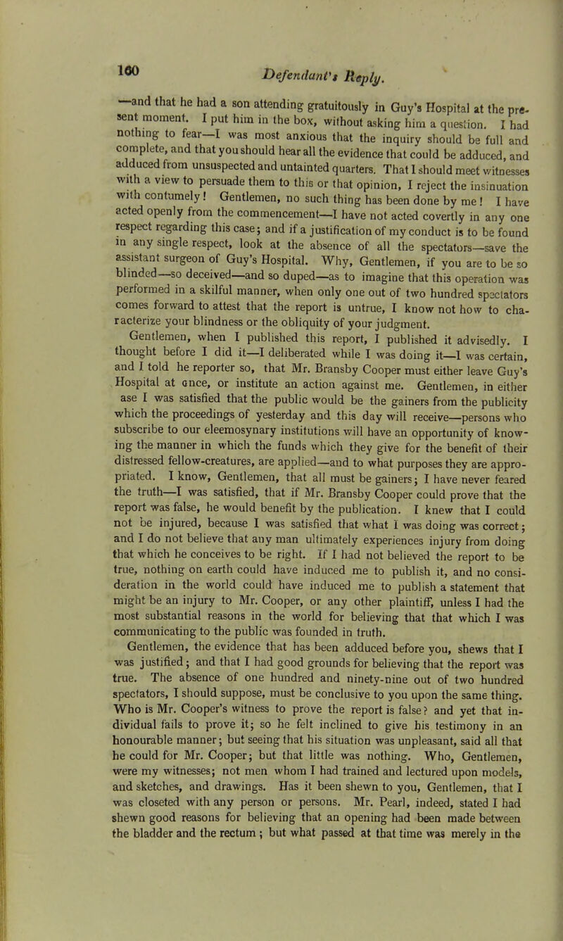 —and that he had a son attending gratuitously in Guy's Hospital at the pre- sent moment. I put him in the box, without asking him a question. I had nothing to fear-I was most anxious that the inquiry should be full and complete, and that you should hear all the evidence that could be adduced, and adduced from unsuspected and untainted quarters. That I should meet witnesses with a view to persuade them to this or that opinion, I reject the insinuation with contumely! Gentlemen, no such thing has been done by me! I have acted openly from the commencement—I have not acted covertly in any one respect regarding this case; and if a justification of my conduct is to be found in any single respect, look at the absence of all the spectators—save the assistant surgeon of Guy's Hospital. Why, Gentlemen, if you are to be so blinded—so deceived—and so duped—as to imagine that this operation was performed in a skilful manner, when only one out of two hundred spectators comes forward to attest that the report is untrue, I know not how to cha- racterize your blindness or the obliquity of your judgment. Gentlemen, when I published this report, I published it advisedly. I thought before I did it—I deliberated while I was doing it—1 was certain, and I told he reporter so, that Mr. Bransby Cooper must either leave Guy's Hospital at once, or institute an action against me. Gentlemen, in either ase I was satisfied that the public would be the gainers from the publicity which the proceedings of yesterday and this day will receive—persons who subscribe to our eleemosynary institutions will have an opportunity of know- ing the manner in which the funds which they give for the benefit of their distressed fellow-creatures, are applied—and to what purposes they are appro- priated. I know, Gentlemen, that all must be gainers; I have never feared the truth—I was satisfied, that if Mr. Bransby Cooper could prove that the report was false, he would benefit by the publication. I knew that I could not be injured, because I was satisfied that what I was doing was correct; and I do not believe that any man ultimately experiences injury from doing that which he conceives to be right. If I had not believed the report to be true, nothing on earth could have induced me to publish it, and no consi- deration in the world could have induced me to publish a statement that might be an injury to Mr. Cooper, or any other plaintiff, unless I had the most substantial reasons in the world for believing that that which I was communicating to the public was founded in truth. Gentlemen, the evidence that has been adduced before you, shews that I was justified; and that I had good grounds for believing that the report was true. The absence of one hundred and ninety-nine out of two hundred spectators, I should suppose, must be conclusive to you upon the same thing. Who is Mr. Cooper's witness to prove the report is false ? and yet that in- dividual fails to prove it; so he felt inclined to give his testimony in an honourable manner; but seeing that his situation was unpleasant, said all that he could for Mr. Cooper; but that little was nothing. Who, Gentlemen, were my witnesses; not men whom I had trained and lectured upon models, and sketches, and drawings. Has it been shewn to you, Gentlemen, that I was closeted with any person or persons. Mr. Pearl, indeed, stated I had shewn good reasons for believing that an opening had been made between the bladder and the rectum ; but what passed at that time was merely in the