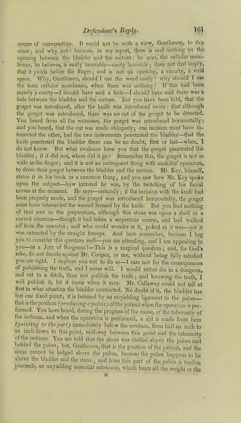 course of conversation. It could not be with a view, Gentlemen, to this cause; and why not? because, in my report, there is said nothing on the opening between the bladder and the rectum : he says, the cellular mem- brane, he believes, is easily lacerable—easily lacerable; does not that imply, that it yields before the finger; and is not an opening, a vacuity, a void space. Why, Gentlemen, should I use the word easily? why should I use the term cellular membrane, when there was nothing ? If this had been merely a cavity—I should have said a hole—I should have said there was a hole between the bladder and the rectum. But you have been told, that the gorget was introduced, after the knife was introduced twice: that although the gorget was introduced, there was no cut of the gorget to be detected. You heard from all the witnesses, the gorget was introduced horizontally: and you heard, that the cut was made obliquely; one incision must have in- tersected the other, had the two instruments penetrated the bladder—that the knife penetrated the bladder there can be no doubt, first or last—when, I do not know. But what evidence have you that the gorget penetrated the bladder; if it did not, where did it go? Remember this, the gorget is not as wide as the finger; and it is not an unfrequent thing with unskilful operators, to drive their gorget between the bladder and the rectum. Mr. Key, himself, states it in his book as a common thing; and you saw how Mr. Key spoke upon the subject—how irritated he was, by the twitching of his facial nerves at the moment. He says—certainly ; if the incision with the knife had been properly made, and the gorget was introduced horizontally, the gorget must have intersected the wound formed by the knife. But you find nothing of that sort in the preparation, although this stone was upon a shelf in a curved situation—though it had taken a serpentine course, and had walked off from the operator; and who could wonder at it, poked as it was—yet it was extracted by the straight forceps. And here remember, because I beg you to consider this question well—you are attending, and I am appealing to you—as a Jury of Surgeons I—This is a surgical question; and, for God's sake, do not decide against Mr. Cooper, or me, without being fully satisfied you are right. I implore you not to do so—I care not for the consequences of publishing the truth, and I never will. 1 would rather die in a dungeon, and rot in a ditch, than not publish the truth; and knowing the truth, I will publish it, let it come when it may. Mr. Callaway could not tell'at first in what situation the bladder contracted. No doubt of it, the bladder has but one fixed point; it is fastened by an unyielding ligament to the pubes— that is the position (producing a pelvis) of the patient when the operation is per- formed. You have heard, during the progress of the cause, of the tuberosity of the ischium, and when the operation is performed, a slit is made from here (pointing to the part) immediately below the scrotum, from half an inch to an inch down to this point, mid-way between this point and the tuberosity of the ischium. You are told that the stone was shelfed above the pubes and behind the pubes; but, Gentlemen, that is the position of the patient, and the stone cannot be lodged above the pubes, because the pubes happens to be above the bladder and the stone ; and from this part of the pubes a tendon proceeds, an unyielding muscular substance, which bears all the weight or the