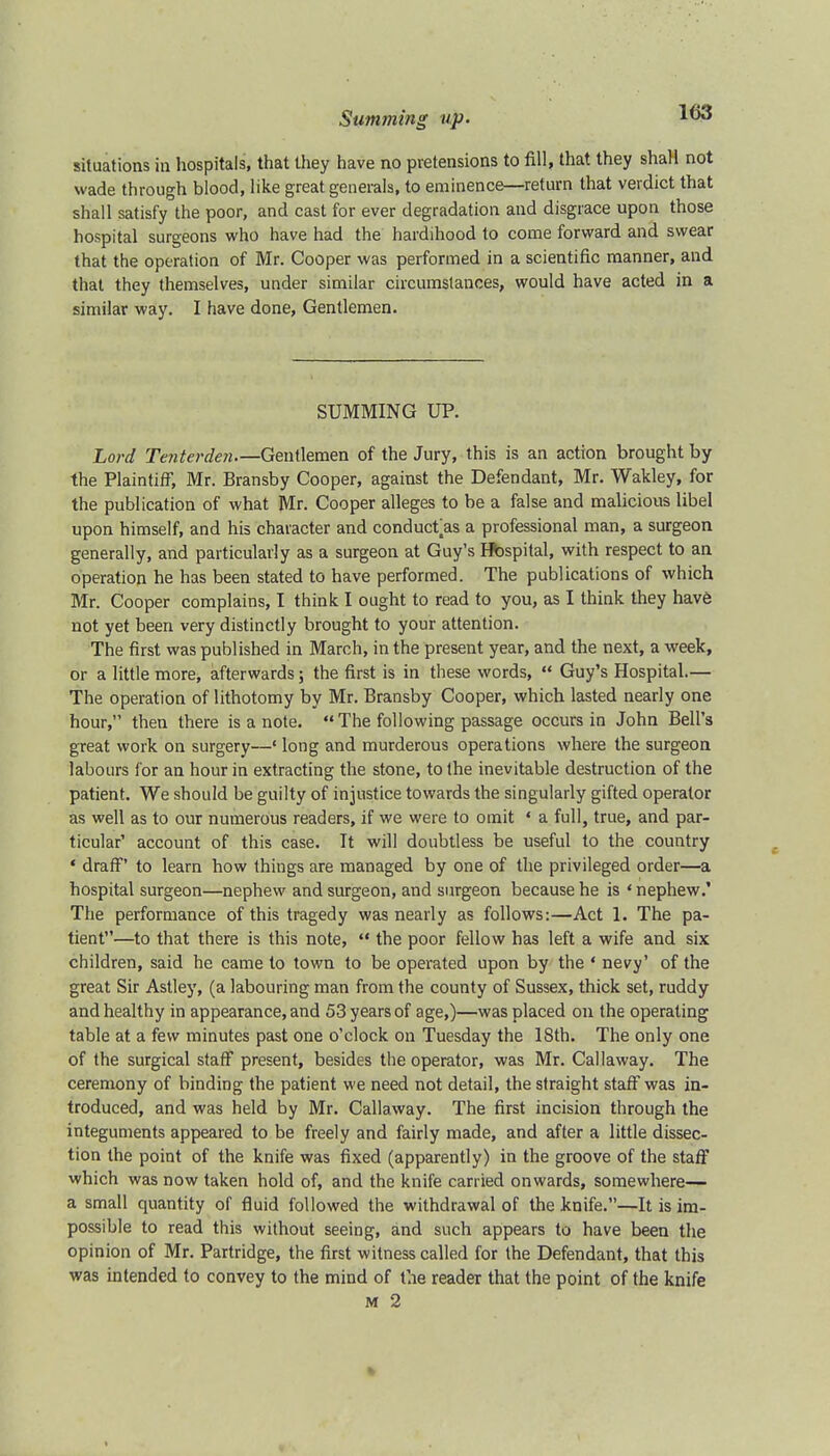 situations in hospitals, that they have no pretensions to fill, that they shall not wade through blood, like great generals, to eminence—return that verdict that shall satisfy the poor, and cast for ever degradation and disgrace upon those hospital surgeons who have had the hardihood to come forward and swear that the operation of Mr. Cooper was performed in a scientific manner, and that they themselves, under similar circumstances, would have acted in a similar way. I have done, Gentlemen. SUMMING UP. Lord Tenterden Gentlemen of the Jury, this is an action brought by the Plaintiff, Mr. Bransby Cooper, against the Defendant, Mr. Wakley, for the publication of what Mr. Cooper alleges to be a false and malicious libel upon himself, and his character and conduct as a professional man, a surgeon generally, and particularly as a surgeon at Guy's Hbspital, with respect to an operation he has been stated to have performed. The publications of which Mr. Cooper complains, I think I ought to read to you, as I think they have not yet been very distinctly brought to your attention. The first was published in March, in the present year, and the next, a week, or a little more, afterwards; the first is in these words,  Guy's Hospital.— The operation of lithotomy by Mr. Bransby Cooper, which lasted nearly one hour, then there is a note.  The following passage occurs in John Bell's great work on surgery—' long and murderous operations where the surgeon labours for an hour in extracting the stone, to the inevitable destruction of the patient. We should be guilty of injustice towards the singularly gifted operator as well as to our numerous readers, if we were to omit « a full, true, and par- ticular' account of this case. It will doubtless be useful to the country ' draff' to learn how things are managed by one of the privileged order—a hospital surgeon—nephew and surgeon, and surgeon because he is ' nephew.' The performance of this tragedy was nearly as follows:—Act 1. The pa- tient—to that there is this note,  the poor fellow has left a wife and six children, said he came to town to be operated upon by the ' nevy' of the great Sir Astley, (a labouring man from the county of Sussex, thick set, ruddy and healthy in appearance, and 53 years of age,)—was placed on the operating table at a few minutes past one o'clock on Tuesday the 18th. The only one of the surgical staff present, besides the operator, was Mr. Callaway. The ceremony of binding the patient we need not detail, the straight staff was in- troduced, and was held by Mr. Callaway. The first incision through the integuments appeared to be freely and fairly made, and after a little dissec- tion the point of the knife was fixed (apparently) in the groove of the staff which was now taken hold of, and the knife carried onwards, somewhere— a small quantity of fluid followed the withdrawal of the knife.—It is im- possible to read this without seeing, and such appears to have been the opinion of Mr. Partridge, the first witness called for the Defendant, that this was intended to convey to the mind of the reader that the point of the knife m 2