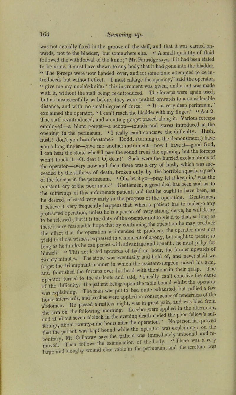 was not actually fixed in the groove of the staff, and that it was carried on- wards, not to the bladder, but somewhere else.  A small quantity of fluid followed the withdrawal of the knife; Mr. Partridge says, if it had been stated to be urine, it must have shewn to any body that it had gone into the bladder.  The forceps were now handed over, and for some time attempted to be in- troduced, but without effect. I must enlarge the opening, said the operator,  give me my uncle's-knife; this instrument was given, and a cut was made with it, without the staff being re-introduced. The forceps were again used, but as unsuccessfully as before, they were pushed onwards to a considerable distance, and with no small degree of force.  It's a very deep perinaeum, exclaimed the operator,  I can't reach the bladder with my finger.  Act 2. The staff re-introduced, and a cutting gorget passed along it. Various forceps employed—a blunt gorget—a scoop—sounds and staves introduced at the opening in the perinaeum. «I really can't conceive the difficulty. Hush, hush! don't you hear the stone ? Dodd, (turning to the demonstrator,) have you a long finger—give me another instrument—now I have it—good God, I can hear the stone when I pass the sound from the opening, but the forceps won't touch it—O, dear! O, dear!' Such were the hurried exclamations of the operator—every now and then there was a cry of hush, which was suc- ceeded by the stillness of death, broken only by the horrible squash, squash of the forceps in the perineum. * Oh, let it go—pray let it keep in,' was the constant cry of the poor man. Gentlemen, a great deal has been said as to the sufferings of this unfortunate patient, and that he ought to have been, as he desired, released very early in the progress of the operation. Gentlemen, I believe it very frequently happens that when a patient has to undergo any protracted operation, unless he is a person of very strong nerve, he will desire to be released; but it is the duty of the operator not to yield to that, so long as there is any reasonable hope that by continuing the operation he may produce the effect that the operation is intended to produce; the operator must not vield to those wishes, expressed in a moment of agony, but ought to persist so lone as he thinks he can persist with advantage and benefit: he must judge for himself ♦< This act lasted upwards of half an hour, the former upwards of twenty minutes. The stone was eventually laid hold of, and never shall we Wet the triumphant manner in which the assistant-surgeon raised his arm, and flourished the forceps over his head with the stone in their grasp. The operator turned to the students and said, ' I really can't conceive the cause of the difficulty,' the patient being upon the table bound whilst the operator was explaining. The man was put to bed quite exhausted but rallied a few hours afterwards, and leeches were applied in consequence of tenderness of the abdomen. He passed a restless night, was in great pain, and was bled from SnTon the following morning. Leeches were applied in the afternoon Ind at about seven o'clock in the evening death ended the poor fellow s suf- 1 about twenty-nine hours after the operation. No person has proved She patient was kept bound wh.le the operator was expla.nmg : on the ItvP Mr Callaway says the patient was immediately unbound and re- SS* Tten olbws7 the examination of the body. « There was a very 8^*55^*-^* the perineum, and the scrotum was
