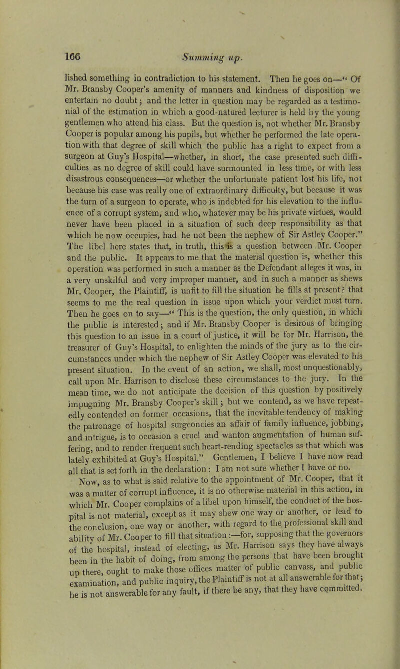 lished something in contradiction to his statement. Then he goes on—** Of Mr. Bransby Cooper's amenity of manners and kindness of disposition we entertain no doubt; and the letter in question may be regarded as a testimo- nial of the estimation in which a good-natured lecturer is held by the young gentlemen who attend hi3 class. But the question is, not whether Mr. Bransby Cooper is popular among his pupils, but whether he performed the late opera- tion with that degree of skill which the public has a right to expect from a surgeon at Guy's Hospital—whether, in short, the case presented such diffi- culties as no degree of skill could have surmounted in less time, or with less disastrous consequences—or whether the unfortunate patient lost his life, not because his case was really one of extraordinary difficulty, but because it was the turn of a surgeon to operate, who is indebted for his elevation to the influ- ence of a corrupt system, and who, whatever may be his private virtues, would never have been placed in a situation of such deep responsibility as that which he now occupies, had he not been the nephew of Sir Astley Cooper. The libel here states that, in truth, this is a question between Mr. Cooper and the public. It appears to me that the material question is, whether this operation was performed in such a manner as the Defendant alleges it was, in a very unskilful and very improper manner, and in such a manner as shews Mr. Cooper, the Plaintiff, is unfit to fill the situation he fills at preseut? that seems to me the real question in issue upon which your verdict must turn. Then he goes on to say— This is the question, the only question, in which the public is interested ; and if Mr. Bransby Cooper is desirous of bringing this question to an issue in a court of justice, it will be for Mr. Harrison, the treasurer of Guy's Hospital, to enlighten the minds of the jury as to the cir- cumstances under which the nephew of Sir Astley Cooper was elevated to his present situation. In the event of an action, we shall, most unquestionably, call upon Mr. Harrison to disclose these circumstances to the jury. In the mean time, we do not anticipate the decision of this question by positively impugning Mr. Bransby Cooper's skill; but we contend, as we have repeat- edly contended on former occasions, that the inevitable tendency of making the patronage of hospital surgeoncies an affair of family influence, jobbing, and intrigue, is to occasion a cruel and wanton augmentation of human suf- fering, and to render frequent such heart-rending spectacles as that which was lately exhibited at Guy's Hospital. Gentlemen, I believe I have now read all that is set forth in the declaration : I am not sure whether I have or no. Now, as to what is said relative to the appointment of Mr. Cooper, that it was a matter of corrupt influence, it is no otherwise material in this action, in which Mr. Cooper complains of a libel upon himself, the conduct of the hos- pital is not material, except as it may shew one way or another, or lead to the conclusion, one way or another, with regard to the professional skill and ability of Mr. Cooper to fill that situation -.—for, supposing that the governors of the hospital, instead of electing, as Mr. Harrison says they have always been in the habit of doing, from among the persons that have been brought ud there ought to make those offices matter of public canvass, and public examination, and public inquiry, the Plaintiff is not at all answerable for that; he is not answerable for any fault, if there be any, that they have committed.