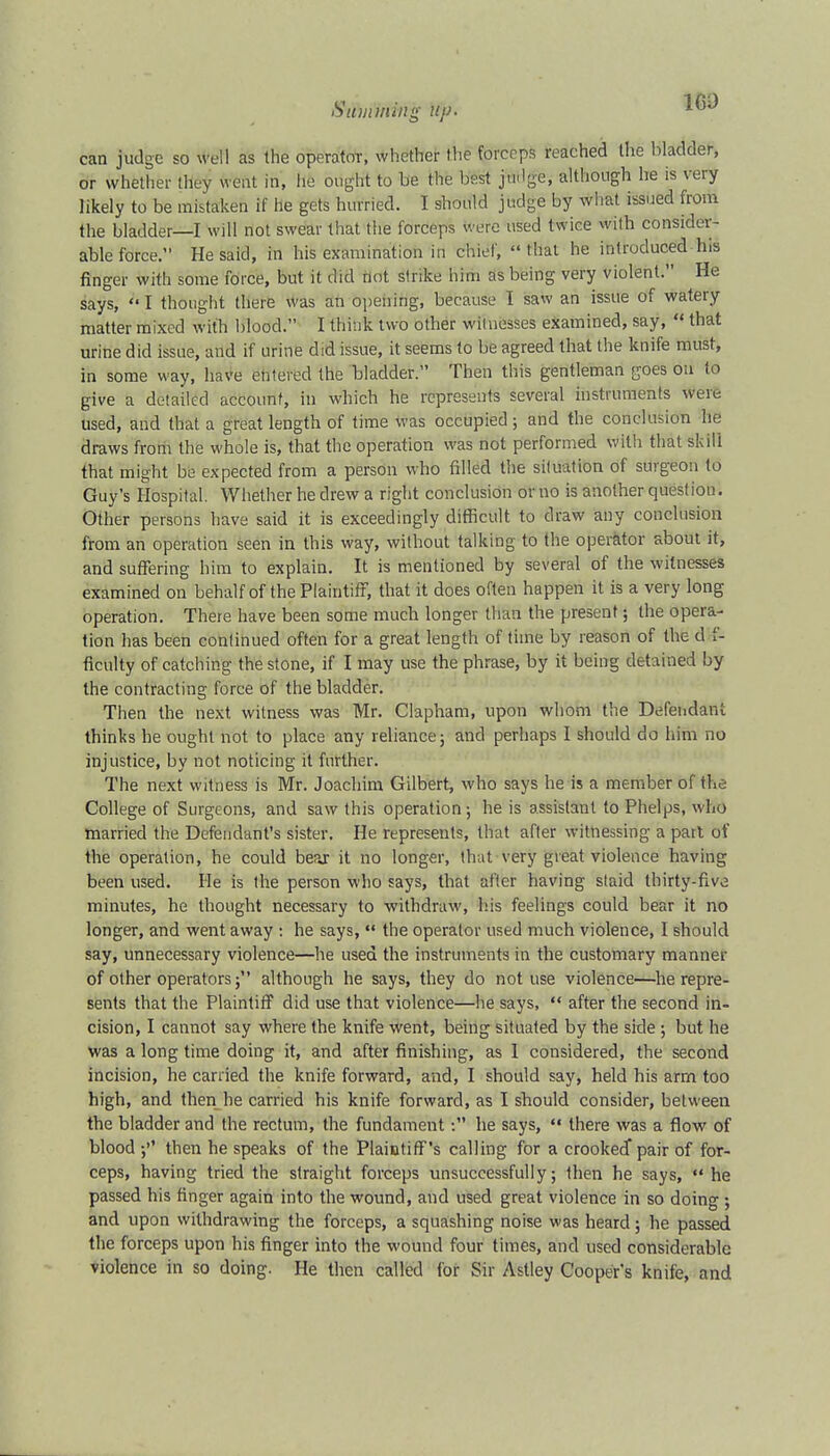 can judge so well as the operator, whether the forceps reached the bladder, or whether they went in, fife ought to be the best ju.lge, although he is very likely to be mistaken if he gets hurried. I should judge by what issued from the bladder—I will not swear that the forceps were used twice with consider- able force. He said, in his examination iu chief, thai he introduced his finger with some force, but it did not strike him as being very violent. He says, I thought there was an opening, because I saw an issue of watery matter mixed with blood. I think two other witnesses examined, say, « that urine did issue, and if urine did issue, it seems to be agreed that the knife must, in some way, have entered the bladder. Then this gentleman [joes on to give a detailed account, in which he represents several instruments were used, and that a great length of time was occupied • and the conclusion he draws from the whole is, that the operation was not performed With that skill that might be expected from a person who filled the situation of surgeon to Guy's Hospital. Whether he drew a right conclusion or no is another question. Other persons have said it is exceedingly difficult to draw any conclusion from an operation seen in this way, without talking to the operator about it, and suffering him to explain. It is mentioned by several of the witnesses examined on behalf of the Plaintiff, that it does often happen it is a very long operation. There have been some much longer than the present; the opera- tion has been continued often for a great length of time by reason of the d f- flculty of catching the stone, if I may use the phrase, by it being detained by the contracting force of the bladder. Then the next witness was Mr. Clapham, upon whom the Defendant thinks he ought not to place any reliance; and perhaps I should do him no injustice, by not noticing it further. The next witness is Mr. Joachim Gilbert, who says he is a member of the College of Surgeons, and saw this operation ; he is assistant to Phelps, who married the Defendant's sister. He represents, that after witnessing a pait of the operation, he could bear it no longer, that very great violence having been used. He is the person who says, that after having staid thirty-five minutes, he thought necessary to withdraw, his feelings could bear it no longer, and went away : he says,  the operator used much violence, I should say, unnecessary violence—he used the instruments in the customary manner of other operators; although he says, they do not use violence—he repre- sents that the Plaintiff did use that violence—he says,  after the second in- cision, I cannot say where the knife went, being situated by the side ; but he was a long time doing it, and after finishing, as 1 considered, the second incision, he carried the knife forward, and, I should say, held his arm too high, and then he carried his knife forward, as I should consider, between the bladder and the rectum, the fundament: he says,  there was a flow of blood $»' then he speaks of the Plaintiff's calling for a crooked pair of for- ceps, having tried the straight forceps unsuccessfully; then he says,  he passed his finger again into the wound, and used great violence in so doing ; and upon withdrawing the forceps, a squashing noise was heard ; he passed the forceps upon his finger into the wound four times, and used considerable violence in so doing. He then called for Sir Astley Cooper's knife, and