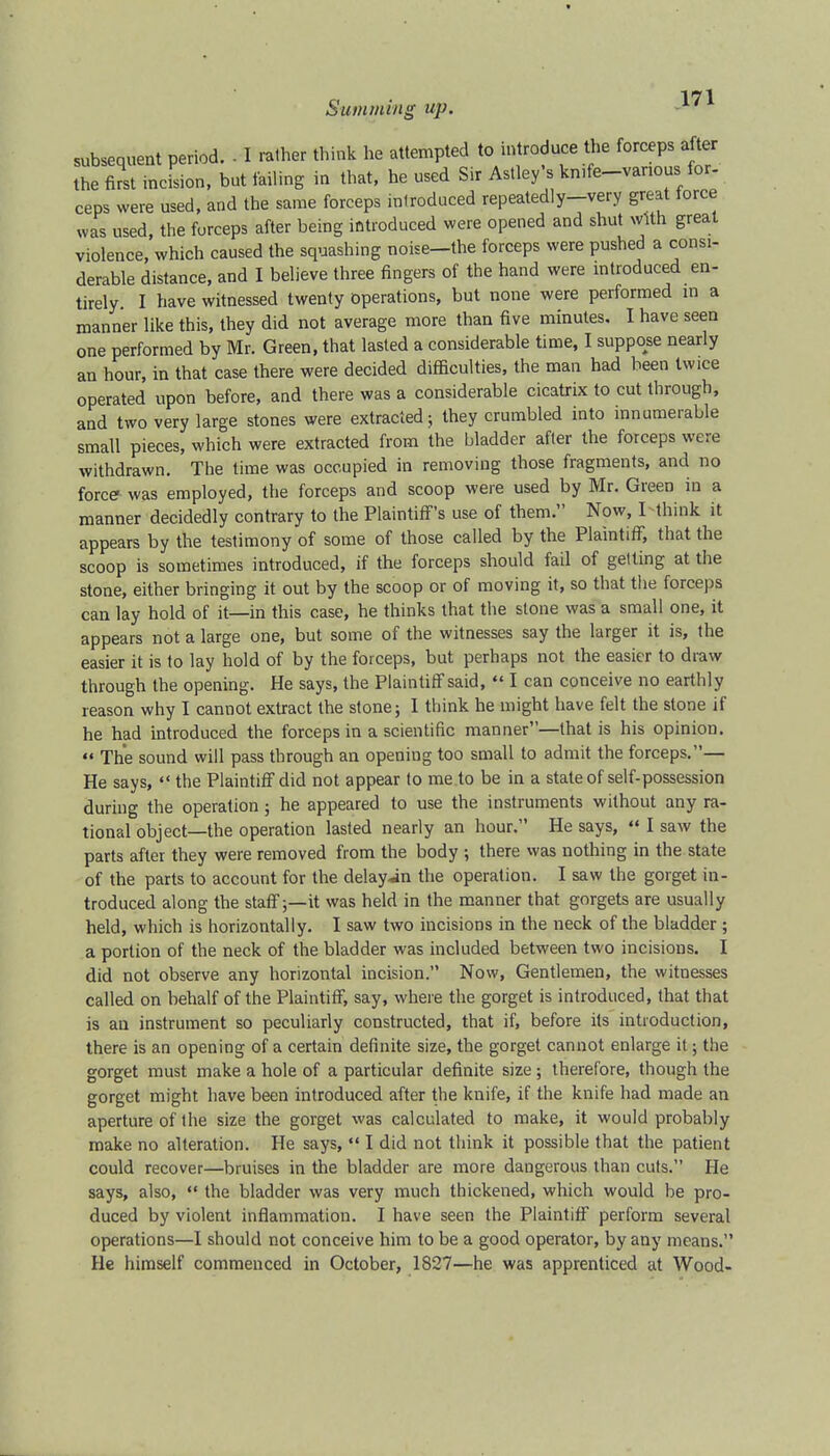 subsequent period. • I rather think he attempted to introduce the forceps after the first incision, but failing in that, he used Sir Astley's kmfe-vanous for- ceps were used, and the same forceps introduced repeatedly-very great force was used, the forceps after being introduced were opened and shut with great violence, which caused the squashing noise-the forceps were pushed a consi- derable distance, and I believe three fingers of the hand were introduced en- tirely I have witnessed twenty operations, but none were performed in a manner like this, they did not average more than five minutes. I have seen one performed by Mr. Green, that lasted a considerable time, I suppose nearly an hour, in that case there were decided difficulties, the man had been twice operated upon before, and there was a considerable cicatrix to cut through, and two very large stones were extracted; they crumbled into innumerable small pieces, which were extracted from the bladder after the forceps were withdrawn. The time was occupied in removing those fragments, and no force was employed, the forceps and scoop were used by Mr. Green in a manner decidedly contrary to the Plaintiff's use of them. Now, I think it appears by the testimony of some of those called by the Plaintiff, that the scoop is sometimes introduced, if the forceps should fail of getting at the stone, either bringing it out by the scoop or of moving it, so that the forceps can lay hold of it—in this case, he thinks that the stone was a small one, it appears not a large one, but some of the witnesses say the larger it is, the easier it is to lay hold of by the forceps, but perhaps not the easier to draw through the opening. He says, the Plaintiff said,  I can conceive no earthly reason why I cannot extract the stone; I think he might have felt the stone if he had introduced the forceps in a scientific manner—that is his opinion.  The sound will pass through an opening too small to admit the forceps.— He says,  the Plaintiff did not appear to me to be in a state of self-possession during the operation; he appeared to use the instruments without any ra- tional object—the operation lasted nearly an hour. He says,  I saw the parts after they were removed from the body ; there was nothing in the state of the parts to account for the delay in the operation. I saw the gorget in- troduced along the staff;—it was held in the manner that gorgets are usually held, which is horizontally. I saw two incisions in the neck of the bladder ; a portion of the neck of the bladder was included between two incisions. I did not observe any horizontal incision. Now, Gentlemen, the witnesses called on behalf of the Plaintiff, say, where the gorget is introduced, that that is an instrument so peculiarly constructed, that if, before its introduction, there is an opening of a certain definite size, the gorget cannot enlarge it; the gorget must make a hole of a particular definite size; therefore, though the gorget might have been introduced after the knife, if the knife had made an aperture of the size the gorget was calculated to make, it would probably make no alteration. He says,  I did not think it possible that the patient could recover—bruises in the bladder are more dangerous than cuts. He says, also,  the bladder was very much thickened, which would be pro- duced by violent inflammation. I have seen the Plaintiff perform several operations—I should not conceive him to be a good operator, by any means. He himself commenced in October, 1827—he was apprenticed at Wood-