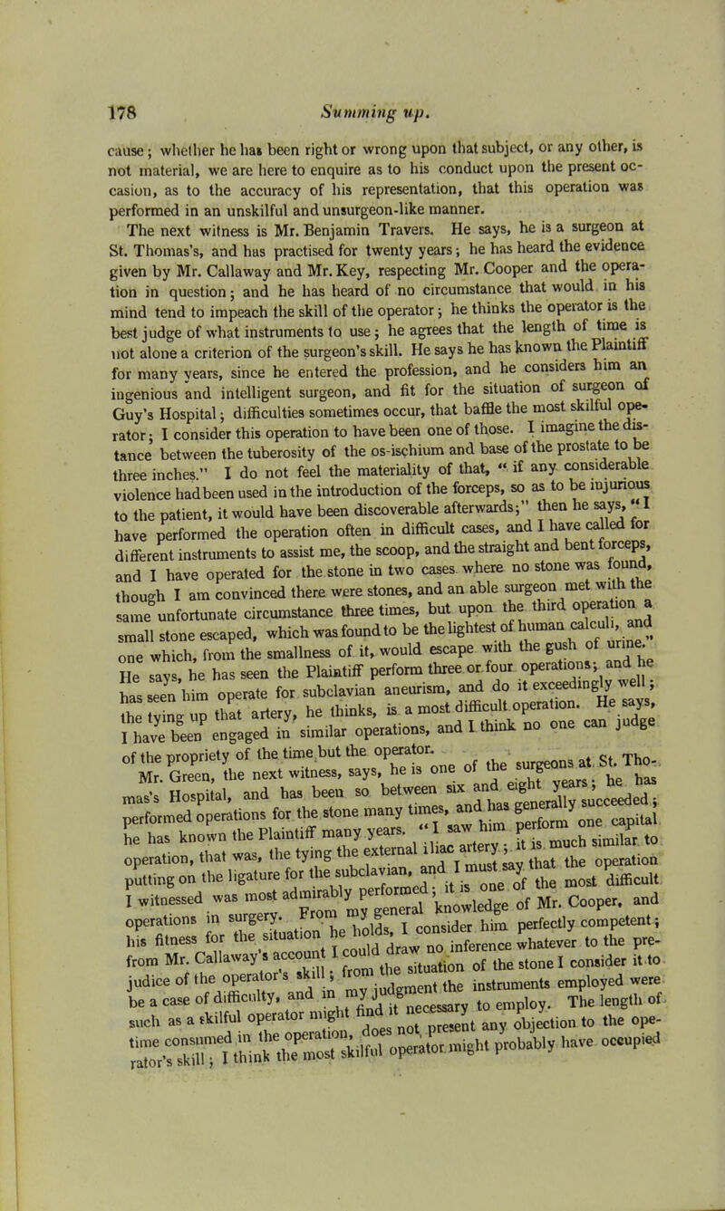 cause; whether helm been right or wrong upon that subject, or any other, is not material, we are here to enquire as to his conduct upon the present oc- casion, as to the accuracy of his representation, that this operation was performed in an unskilful and unsurgeon-like manner. The next witness is Mr. Benjamin Travers. He says, he is a surgeon at St. Thomas's, and has practised for twenty years; he has heard the evidence given by Mr. Callaway and Mr. Key, respecting Mr. Cooper and the opera- tion in question; and he has heard of no circumstance that would in his mind tend to impeach the skill of the operator; he thinks the operator is the best judge of what instruments to use; he agrees that the length of time is not alone a criterion of the surgeon's skill. He says he has known the Plaintiff for many vears, since he entered the profession, and he considers him an ingenious and intelligent surgeon, and fit for the situation of surgeon of Guy's Hospital; difficulties sometimes occur, that baffle the most skilful ope- rator ; I consider this operation to have been one of those. I imagine the dis- tance between the tuberosity of the os-ischium and base of the prostate to be three inches. I do not feel the materiality of that, « if any considerable violence hadbeen used in the introduction of the forceps, so as to be injurious to the patient, it would have been discoverable afterwards;'' then he says,«I have performed the operation often in difficult cases, and I have called for different instruments to assist me, the scoop, and the straight and bent forceps, and I have operated for the stone in two cases where no stone was round, though I am convinced there were stones, and an able surgeon met with the same unfortunate circumstance three times, but upon the third opera ion small stone escaped, which was found to be, the lightest tf human calcuh and one which, from the smallness of it, would escape with the gush of urine. He says, he has seen the Plaintiff perform three or.four operations; and he has seen him operate for subclavian aneurism, and do it exceedingly well; tl Ty ng up that artery, he thinks, is a most difficult operation. He says f^toP engaged il sim.lar operations, and I think no one can judge of the nropriety of the time but the operator. Mr Gre'en, L next witness, says, he is one of the surgeons at Sb Tho- JE Hospiial, and has been so ~ ^^^H performed operations for the stone many and has capital he has known the Plaintiff many years. g much similaPr t0 operation, that was, the tying the f^^^^^i^e operation putting on the ligature for the^^^clayan and I tha P Witnessed was mo, CX* Mr. Cooper, and operations in surgery. ■ gJf consider him perfectly competent; hS fitness for the situation he holds; I conside^ y fr0m Mr. Callaway's account ^^^^Mlcao^ it,to judlce0f thegator's£1 ; instruments employed were i^m^^^^^M6 °ccupied