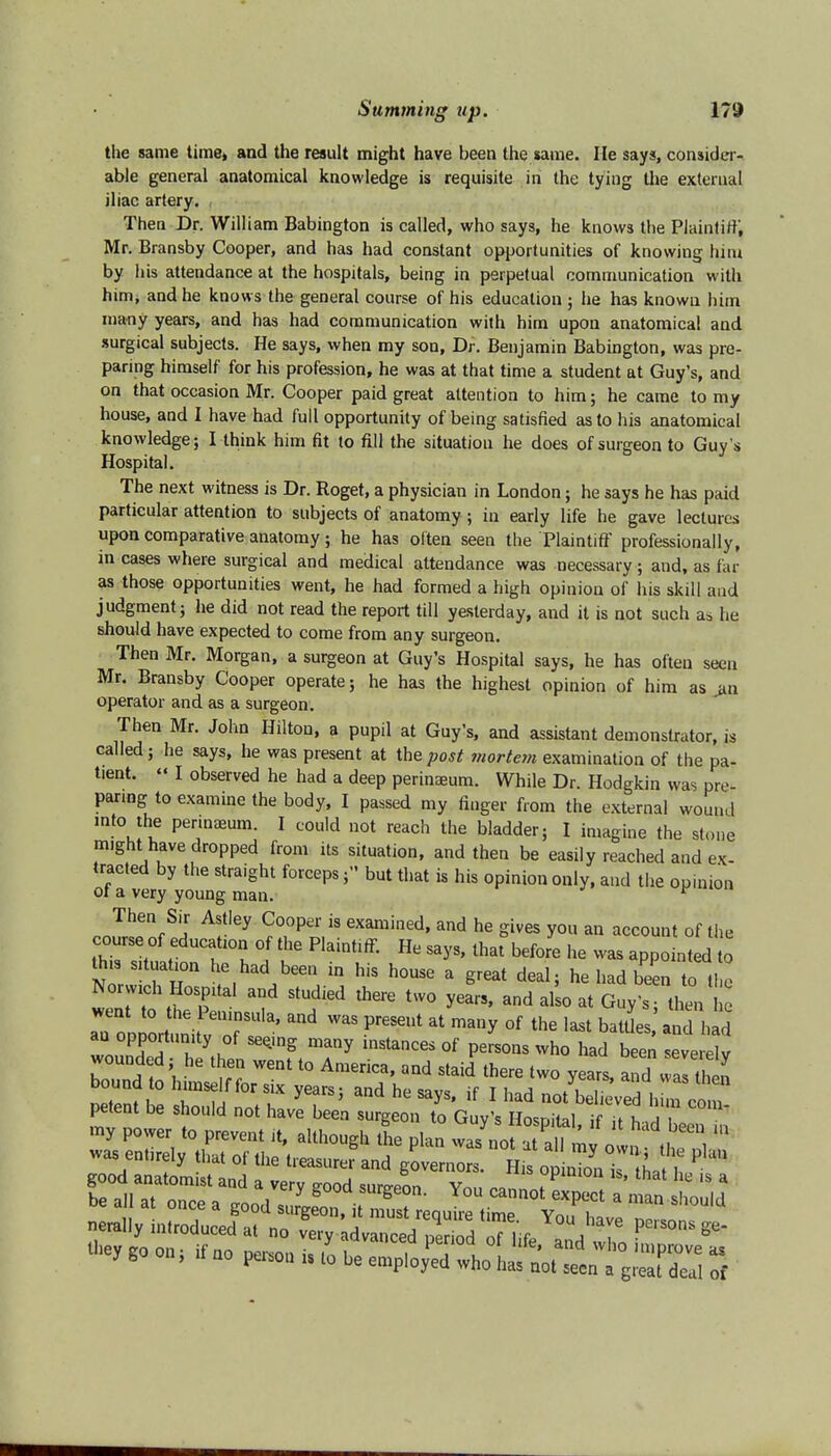the same time, and the result might have been the same. lie says, consider- able general anatomical knowledge is requisite in the tying the external iliac artery. Then Dr. William Babington is called, who says, he knows the Plaintiff, Mr. Bransby Cooper, and has had constant opportunities of knowing him by his attendance at the hospitals, being in perpetual communication with him, and he knows the general course of his education ; he has known him many years, and has had communication with him upon anatomical and surgical subjects. He says, when my son, Dr. Benjamin Babington, was pre- paring himself for his profession, he was at that time a student at Guy's, and on that occasion Mr. Cooper paid great attention to him; he came to my house, and I have had full opportunity of being satisfied as to his anatomical knowledge; I think him fit to fill the situation he does of surgeon to Guy s Hospital. The next witness is Dr. Roget, a physician in London; he says he has paid particular attention to subjects of anatomy; in early life he gave lectures upon comparative anatomy; he has often seen the-Plaintiff professionally, in cases where surgical and medical attendance was necessary; and, as far as those opportunities went, he had formed a high opinion of his skill and judgment; he did not read the report till yesterday, and it is not such as he should have expected to come from any surgeon. Then Mr. Morgan, a surgeon at Guy's Hospital says, he has often seen Mr. Bransby Cooper operate; he has the highest opinion of him as jm operator and as a surgeon. Then Mr. John Hilton, a pupil at Guy's, and assistant demonstrator, is called; he says, he was present at the post mortem examination of the pa- tient.  I observed he had a deep perinaeum. While Dr. Hodgkin was pre- paring to examine the body, I passed my finger from the external wound mto the perinaeum. I could not reach the bladder; I imagine the stone might have dropped from its situation, and then be easily reached and ex- tracted by the straight forceps; but that is his opinion only, and the opinion of a very young man. Then Sir Astley Cooper is examined, and he gives you an account of the course of educahon of the Plaintiff. He says, ^before he was appointed to this situation he had been in his house a great deal; he had been to ti e Norwich Hospital and studied there two years, and alio at Guy's - then wM entoly thai of ,1„ and governor, LfflSS? ue mi at. once a good surgeon, it must require time Yon haw£> „ com- in an