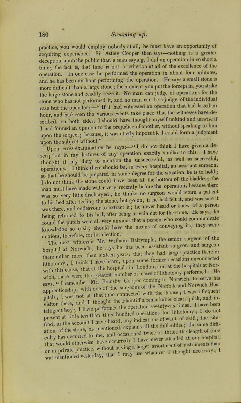 practice, you would employ nobody at all, he mnst have am opportunity of acquiring experience. Sir Astley Cooper then says—nothing is a greater deception upon the public than a man saying, I did an operation in so short a time; the fact is, that time is not a criterion at all of the excellence of the operation. In one case he performed the operation in about four minutes, and he has been an hour performing the operation. He says a small stone is more difficult than a large stone; the moment you put the forceps in, you strike the large stone and readily seize it. No man can judge of operations for the stone who has not performed it, and no man can be a judge of the individual case but the operator;— If I had witnessed an operation that had lasted an hour, and had seen the various events take place that the witnesses have de- scribed, on both sides, I should have thought myself unkind and unwise if I had formed an opinion to the prejudice of another, without speaking to him upon the subject; because, it was utterly impossible I could form a judgment upon the subject without. Upon cross-examination he says:—«I do not think I have given a de- scription in my lectures of any operation exactly similar to this. I have thouoht it my duty to mention the unsuccessful, as well as successful, operations. I think there should be, in every hospital, an assistant surgeon, so that he should be prepared in some degree for the situation he is to hold; I do not think the stone could have been at the bottom of the bladder; the man must have made water very recently before the operation, because there was so very little discharged ; he thinks no surgeon would return a pattent to his bed after feeling the stone, but go on, if he had felt it, and was sure it was there, and endeavour to extract it; he never heard or knew of a person being returned to his bed, after being in vain cut for the stone. He says, he found the pupils were all very anxious that a person who could communica e knowledge so easily should have the means of conveying it; they were anxious, therefore, for his election. The next witness is Mr. William Dalrymple, the senior surgeon of the hospital at Norwich; he says he has been assistant surgeon and surgeon there rather more than sixteen years; that they had large_ practice there m Shotomy • I think I have heard, upon some former occas.ons unconnected Stto cause, that at the hospitals in London, and at the hospitals at Nor- 1 there were the greatest number of cases of lithotomy performed. He wich, there were thes gr ^ tQ gerve hl3 says, « I ^embe .^rn;^ he surgeons of the Norfolk and Norwich Hos- ^^JrtZto^o^ed with the house; I was a frequent Plta 55 ,V7 and I thought the Plaintiff a remarkable clear, quick, and m- VT, hov • Ttave pe fo med the operation seventy-six times; I have been telhgentbo» * ™™ £™ hundred operations for lithotomy; I do not present at little less th ^ three hu p ^^ ^ ^ ^ ^ find, in the account I have heard, any i ^ ^ djffi_ atiou of the stone as ^^[^1 !ice or thnce the length of time culty has occurred to me, and occa~'one t d d at our hospj,al, .Jwould otherwise ^^^Z o^n^eJ^ or in F-ate P^foT? .out taj ? , tho ht necessary; I was mentioned yesterday, that l may
