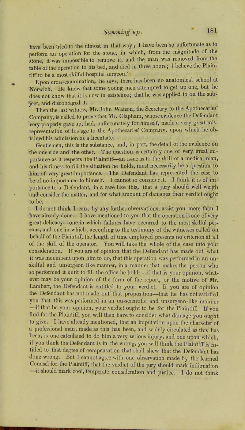 have been tried to the utmost in that way; I have been so unfortunate as to perform an operation for the stone, in which, from the magnitude of the stone, it was impossible to remove it, and the man was removed from the table of the operation to his bed, and died in three hours; I believe the Plain- tiff to be a most skilful hospital surgeon. Upon cross-examination, he says, there has been no anatomical school at Norwich. He knew that some young men attempted to get up one, but he does not know that it is now in existence; that he was applied to on the sub- ject, and discouraged it. Then the last witness, Mr. John Watson, the Secretary to the Apothecaries' Company,is called to prove that Mr. Clapham, whose evidence the Defendant very properly gave up, had, unfortunately for himself, made a very great mis- representation of his age to the Apothecaries' Company, upon which he ob- tained his admission as a licentiate. Gentlemen, this is the substance, and, in part, the detail of the evidence on the one side and the other. The question is certainly one of very great im- portance as it respects the Plaintiff—an issue as to the skill of a medical man, and his fitness to fill the situation he holds, must necessarily be a question to him of very great importance. The Defendant has represented the case to be of no importance to himself. I cannot so consider it. I think it is of im- portance to a Defendant, in a case like this, that a jury should well weigh and consider the matter, and for what amount of damages their verdict ought to be. I do not think I can, by any further observations, assist you more than I have already done. I have mentioned to you that the operation is one of very great delicacy—one in which failures have occurred to the most skilful per- sons, and one in which, according to the testimony of the witnesses called on behalf of the Plaintiff, the length of time employed presents no criterion at all of the skill of the operator. You will take the whole of the case into your consideration. If you are of opinion that the Defendant has made out what it was incumbent upon him to do, that this operation was performed in an un- skilful and unsurgeon-like manner, in a manner that makes the person who so performed it unfit to fill the office he holds—if that is your opinion, what- ever may be your opinion of the form of the report, or the motive of Mr. Lambert, the Defendant is entitled to your verdict. If you are of opinion the Defendant has not made out'that proposition—that he has not satisfied you that this was performed in an un-scientific and unsurgeon-like manner —if that be your opinion, your verdict ought to be for the Plaintiff. If you find for the Plaintiff, you will then have to consider what damage you ought to give. I have already mentioned, that an imputation upon the character of a professional man, made as this has been, and widely circulated as this has been, is one calculated to do him a very serious injury, and one upon which, if you think the Defendant is in the wrong, you will think the Plaintiff is en- titled to that degree of compensation that shall shew that the Defendant has done wrong. But I cannot agree with one observation made by the learned Counsel for. the Plaintiff, that the verdict of the jury should mark indignation —it should mark cool, temperate consideration and justice. I do not think