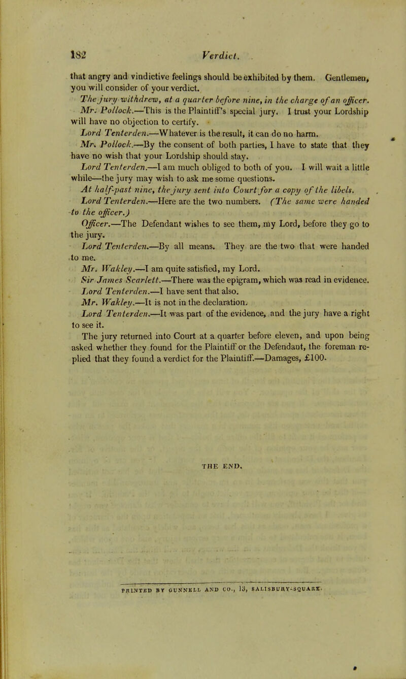 132 Verdict. that angry and vindictive feelings should be exhibited by them. Gentlemen, you will consider of your verdict. The jury-withdrew, at a quarter before nine, in the charge of an officer. Mr. Pollock.—This is the Plaintiff's special jury. I trust your Lordship will have no objection to certify. Lord Tenterden.—Whatever is the result, it can do no harm. Mr, Pollock.—By the consent of both parties, I have to state that they have no wish that your Lordship should stay. Lord Tenterden.—I am much obliged to both of you. I will wait a little while—the jury may wish to ask me some questions. At half-past nine, the jury sent into Court for a copy of the libels. Lord Tenterden.—Here are the two numbers. (The same were handed to the officer.) Officer.—The Defendant wishes to see them, my Lord, before they go to the jury. Lord Tenterden.—By all means. They are the two that were handed to me. Mr. Wakley.—I am quite satisfied, my Lord. Sir James Scarlett.—There was the epigram, which was read in evidence. Lord Tenterden.—I have sent that also. Mr. Wakley.—It is not in the declaration. Lord Tenterden.—It was part of the evidence, and the jury have a right to see it. The jury returned into Court at a quarter before eleven, and upon being asked whether they found for the Plaintiff or the Defendant, the foreman re- plied that they found a verdict for the Plaintiff.—Damages, £100- THE END. PRINTED BT OVNNKLL AND CO., 13, SALISBURY-SQUARE.