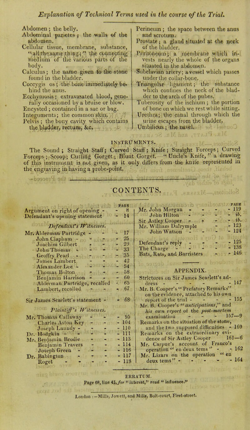 Explanation of Technical Terms used in the course of the TriaL Abdomen; the belly. Abdominal parletes j the walls of the abdomen. Cellular tissue, membrane, substance,  all the same ithing; the connecting medium of the various parts of the body. , - Calculus; the name given fb tne stone found in the bladder. Coccygis OS; the bone immedi9.tely be- hind the anus. Ecchymosis ; extravasated blood, gene- rally occasioned by a bruise or blow. Encysted ; contained in a sac or bag. Integuments; the common skin. Pelvis ; the bony cavity which contains th;e jil^d^er, rectum, &c, - i Perineum ; the space between the anus and scrotum. Prostate ; a gland situated at 4116 neck of the bladder. Peritoneum; a membrane which in-i vests nearly the whole of the organs situated in the abdomen. Subclavian artery; a vessel which passes under the collar-bone. Triangular ligament; the substance which confines the neck of the blad- der to the arch of the pubes. Tuberosity of the ischium; the portion of bone on which we rest while sitting. Urethra; the canal through which the urine escapes from the bladder. Umbilicus ; the navel.: • • INSTRUMENTS. ,., , ,, . . .,.-.nojj:.;ic<- The Sound; Straight Staft'; Curved Staff; Knife; Straight Forceps; Curved Forceps ; Scoop; Cutting Gorget; Blunt Gorget. Uncle's Knife, a drawing of this instrument is not given, as it only differs from the knife represented in the.t;rigraving in havjng a probe-point. CONTENTS. Argument on right of openmg - Defendant's opening statement ■'- > ''DefmdiiACs TFitnesses. Mr. Alderman Partridge - John Clapliam ~ .C Joachim Gilbert. John Thomas ' Geoffry Pearl .James Lambert Alexander Lee - Tiiomas BdUoh Benjamin Harrison - Alderman Partridge, recalled . Laml^ert, recalled Sir Jamei^SteirMt's statement - Plaintiff's PFitnesses. Mr. Thomas Callaway ^r?^ ;. Charles Aston Key - Joseph Lauudy - - Dr. Hodgkin - - Mr. Benjamin Brodie - Benjamin Travers Joseph Green - . - Dr. Babiiigton . - - Roget . - - . 8 ^r. John Morgan - 14 John Hilton Sir Astley Cooper - Mr. William Ualrymple 17 John Watson 25 2<j Defendant's reply 33 The Charge 35 Bats, Rats, and Barristers 42 54 58 60 65 67 68 95 104 HO 111 113 114 116 117 118 r.VGB - 119 - ib. - ib. . 123 - 124 Tiijiiir' - 125 - 138 - 146 - 147 - 155 APPENDIX. Strictures on Sir James Scarlett's ad- dress - - - - - Mr. B. Cooper's '« Prefatory Remarks on the evidence, attached to his own report of the trial - Mr. B. Cooper's  anticipatioiis, and his own report of the post-mortem examination - - . 157—9 Remarks on the situation of the stone, and the two supposed difficulties - 160 Remarks on the extraordiuary evi- dence of Sir Astley Cooper 161—6 Mr. Carpue's account of Franco's operation ** en deux tems  - - 162 Mr. Lizars on the operation  en deux tems - • - - - 164 ERRATUM. Page 6B, line 41,/or «'interest, read  inflaence. London ;-Mills, Jowett, and Mill*, Bolt-court, Fleet-street.