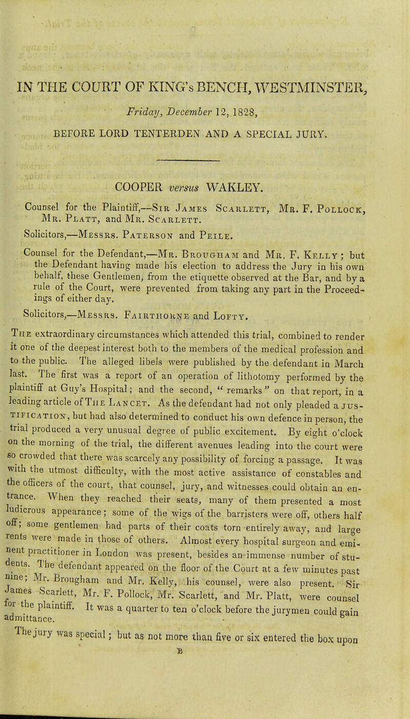 IN THE COURT OF KING's BENCH, WESTMINSTER, Friday, December 12, 1828, BEFORE LORD TENTERDEN AND A SPECIAL JURY. COOPER verms WAKLEY. Counsel for the Plaintiflf,—Sir James Scaklett, Mr. F. Pollock, Mr. Platt, and Mr. Scarlett. Solicitors,—Messrs. Paterson and Peile. Counsel for the Defendant,—Mr. Brougham and Mr. F. Kelly; but the Defendant having made his election to address the Jury in his own behalf, these Gentlemen, from the etiquette observed at the Bar, and by a rule of the Court, were prevented from taking any part in the Proceed- ings of either day. Solicitors,—Messrs. Fairthohne and Lofty, The extraordinary circumstances which attended this trial, combined to render it one of the deepest interest both to the members of the medical profession and to the public. The alleged libels were published by the defendant in March last. The first was a report of an operation of lithotomy performed by the plaintiff at Guy's Hospital; and the second,  remarks on that report, in a leading article of The Lancet. As the defendant had not only pleaded a jus- tification, but had also determined to conduct his own defence in person, the trial produced a very unusual degree of public excitement. By eight o'clock on the morning of the trial, the different avenues leading into the court were so crowded that there was scarcely any possibility of forcing a passage. It was with the utmost difficulty, with the most active assistance of constables and the officers of the court, that counsel, jury, and witnesses could obtain an en- trance. When they reached their seats, many of them presented a most ludicrous appearance; some of the wigs of the barristers were off, others half off; some gentlemen had parts of their coats torn entirely away, and large rents were made in those of others. Almost every hospital surgeon and emi- nent practitioner in London was present, besides an immense number of stu- dents. The defendant appeared on the floor of the Court at a few minutes past nine; Mr. Brougham and Mr. Kelly, his counsel, were also present. Sir James Scarlett, Mr. F. Pollock, Mr. Scarlett, and Mr. Piatt, were counsel lor the plaintiff. It was a quarter to tea o'clock before the jurymen could eain admittance. • The jury was special; but as not more than five or six entered the box upon B