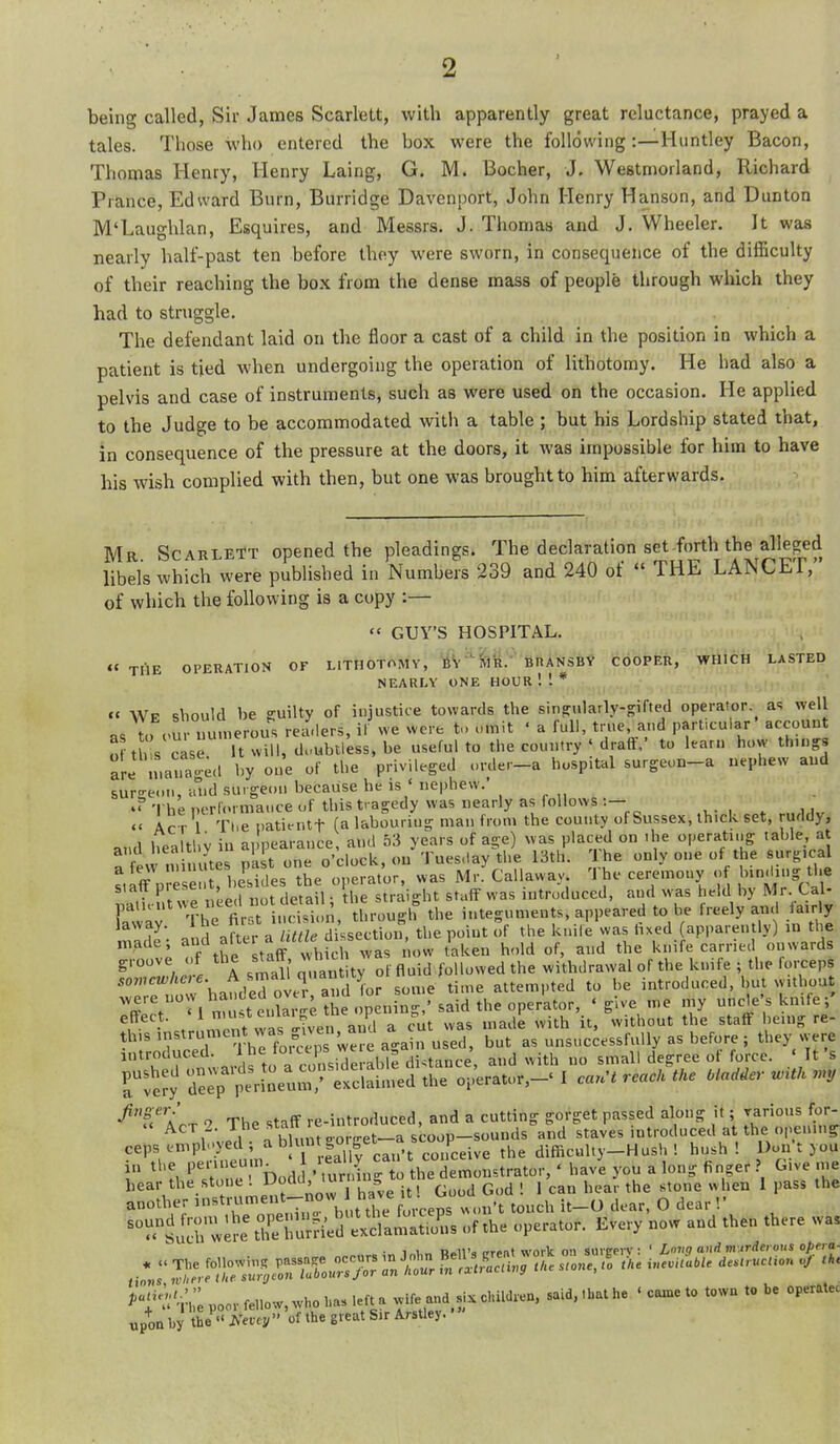 being called, Sir James Scarlett, with apparently great reluctance, prayed a tales. Those who entered the box were the following:—Huntley Bacon, Thomas Henry, Henry Laing, G. M. Bocher, J. Westmorland, Richard Prance, Edward Burn, Burridge Davenport, John Henry Hanson, and Diinton M'Laughlan, Esquires, and Messrs. J. Thomas and J. Wheeler. It was nearly half-past ten before thoy were sworn, in consequence of the difficulty of their reaching the box from the dense mass of people through which they had to struggle. The defendant laid on the floor a cast of a child in the position in which a patient is tied when undergoing the operation of lithotomy. He had also a pelvis and case of instruments, such as were used on the occasion. He applied to the Judge to be accommodated with a table ; but his Lordship stated that, in consequence of the pressure at the doors, it was impossible for him to have his wish complied with then, but one was brought to him afterwards. Mr Scarlett opened the pleadings. The declaration set forth the alleged libels which were published in Numbers 239 and 240 of  THE LANCET,' of which the following is a copy :—  GUY'S HOSPITAL. « TliE OPERATION OF LITHOTOMY, SlR. ' BRANSBV COOPER, WHICH LASTED NEARLY ONE HOUR . ■J(l(|I. « Wp should be guilty of injustice towards the sinpularly-sifted operator as well as to i>u uu.nerous readers, il we were t. u.nit < a full, tme and part.cular' account St >Vcase Itwill, duubiiess.be useful to the country ' draft/ to learn how thin^ are n.ana'ed by one of the privileged order-a hospital surgeon-a uq.hew and surgeon, and surgeon because he is ' nephew.' *?'lheTHTr..rmauceof this tragedy was nearly as follows:— «' Act 1 The i.ati.ntt (a labouring man from the county of Sussex, thick set, ruddy, and healthy in appearance, and 53 years of age) was placed on .he operating table a a few .ni utes p'ast one o'clock, on Tuesday the 13th. The only one of the surg.cal aieAV niuiu I o„erator, was Mr. Ca awav. '1 he ceremony of binding the Prre'i eed I lot data 1 raight staff was introduced, and was held by Mr. Cal- pal.r.awe ueed no de a^^ l,,ou-h the integuments, appeared to be freely and fairly ^^'T. J^^ : a S di.sec^^, the point of the knile was fixed (apparently) in the made; ^''.f/'^^' 7hf,i,%^as now t'aken hold of, and the knife carried onwards groove of the statt, ™ . fl^jj j-„ii^,,ed the withdrawal of the knife ; the forceps '^Teto7han/eroveT aud I attempted to he introduced, but without ^^^'^V'\„Mtllarn-e the onenin-,'said the operas 'give me my uncle's kmfe; f •• / n^ont vvi^ven a^^^^^^ was madL with it.'without the staft being re- th.sitistrument vva^ gj^ve^^^ but as unsuccessfully as before ; they were introduced 1 he fo^cep we^^^^^ ^J ^^ith no small degree of force. ' It's Tvery d^rp perSeum,' exclain.ed the operator,-' I cau't reach the HaMer wUh Arr 'y The staff re-introduced, and a cutting gorget passed along it; ;^arious for- AcT .i. l^f^„.„.___„t_a scoop-sounds and staves introduced at the opening- ceps emph-yed ; ^ ^ 7^ |° fe„,Live the difficulty-Hush! hush! Don't you 1 % 'stone'Dodd - u lng the demonstrator,' havl you a long finger ? Give nie hear the stone . 1^°^^' , . ' (^^^^j God ! 1 can hear the stone when 1 pass the another '^'''^'-rh a the foVceps w,,n't touch it-O dear, 0 dear!' ^i'^'Jr;^: trhu;fie'd eVdlm^til^s of the operator. Every now and then there was