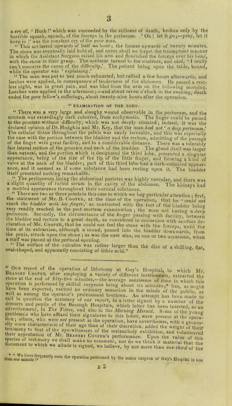 a ery of, * Hush !' which was succeeded by the stillness of death, broken only by the horrible squash, squash, of the forceps in the perineum. ' Oh ! let it go;—pray, let it keep 11) !' was the constant cry of the poor man.  This act lasted upwards of half an hour; the former upwards of twenty niinutes. The stone was eventually laid hold of, and never shall we forget the triumphant manner in which the Assistant Surgeon raised his arm and flourished the forceps over his head, with the stone in their grasp. The operator turned to the siudenls, and said, ' I really can^t conceive the cause of the difficulty.' The patient being upon the table, bound, while the operator was ' txplaining '  The man was put to bed much exhausted, but rallied a few hours afterwards, and leeclies were applied, in consequence of tenderness of the abdomen. He passed a rest- less night, was in great pain, and was bled from the arm on tiie following morning. Leeches were applied in the alternoon ;—and about seven o'clock in the eveniu-, death ended the poor fellow's sutFeriugs, about twenty-uine hourb after the operation.  EXAMINATION OF THE BODY.  There was a very large and sloughy wound observable in the perineum, and the scrotum was exceedingly dark coloured, from ecchymosis. The finger could be passed to the prostate without difficulty, which was not deeply situated; indeed, it was the declared opinion of Dr. Hodgkiu and Mr. Key, that the man had not' a deep perineum.' The cellular tissue throughout the pelvis was easily lacerable, and this was especially the case with the portion between the bladder and the rectum, admitting of the passage of the finger with great facility, and to a considerable distance. There was a tolerably fair lateral section of the prostate and neck of the bladder. The gland itself was lar'^er than natural, and the portion which is designated the third lobe, presented a singular appearance, being of the size of the tip. of the little finger, and forming a kind of valve at the neck of the bladder; part of this third lobe had a dark-coloured appear- ance, and it seemed as if some substance had been resting upon it. The bladder itself presented nothing remarkable. The peritoneum lining the abdominal parietes was highly vascular, and there was a slight quantity of turbid serum in the cavity of the abdomen. The kidneys had a mottled appearance throughout their cortical substance.  There are two or three points in this case to which we beg particular attention • first the statement of Mr. B. Coopeh, at the time of the operation, that he ' could not reach the h/adder with his Jing-er,' as contrasted with the fact of the bladder beiu- very readily reached in the post-mortem examination ; the man not having a deep perineum. Secondly, the circumstance of the finger passing with facility between the bladder and rectum to a great depth, as considered in connexion with aiiother de- claration of Mr. Cooper, that he could not feel the stone with the forceps until the tune of its extraction, although a sound, passed into the bladder downwards from the penis, struck upon the stone ; as was the case also, ou one or two occasions' when a staff was passed at the perineal opening. '  The siirface of the calculus was rather larger than the disc of a shiUius- flat oval-shaped, and apparently consisting of lithic acid. ^ ' Our report of the operation of lithotomy at Guy's Hospital, in which Mr iiUANSBY CooPiSR, after employing a variety of different instruments, extracted the stone at the end of fifty-five minutes,—the average maxinnim of time in which this operation is performed by skilful surgeons being about six minutes;* has, as m,o-l,t have been expected, excited no ordinary sensation in the minds of the public as well as among the operator's professional brethren. Au attempt has been made to call in question the accuracy of our report, in a letter signed by a number of the dressers and pupils of the Borough Hospitals, which letter has been inserted, as an advertisement, in The Trmes and also in ihe Morning Herald. Some ofthe youti^ gentlemen who have afhxed their signatures to this letter, were present at the operl? t on, others, who were not present at the operation, have ucverihekss, with a genero- Ji^retion, added the weight of ther estmiony to that of the eye-witnesses of the melancholy exhibition, and volunteered J: .1'^^/? ^i^'^^' performance. Upon the value of this species of estimony we shall make no commem, nor do we think it material that the document to which we allude is signed, we believe, by not more than oue.third o( !he thanU^milfutei'^**'^''' operation performed by the senior surgeon of Guy's Hospital in less D 2