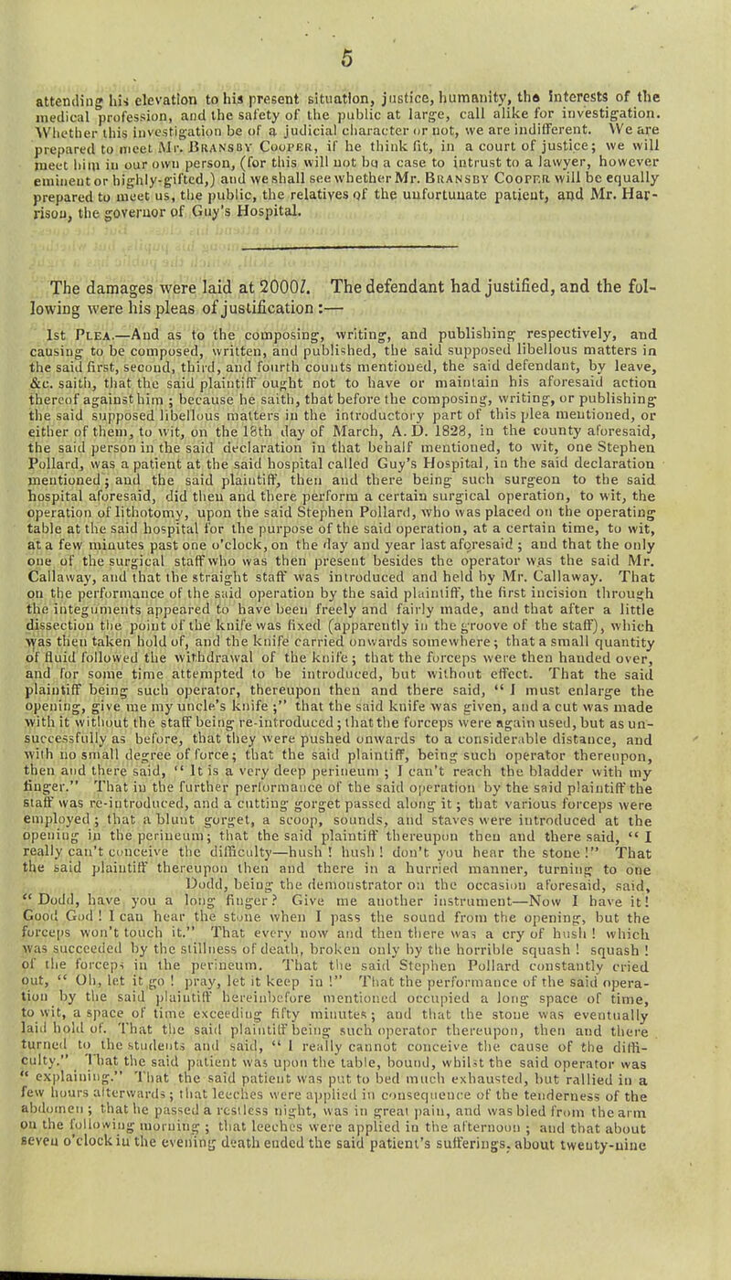 attending his elevation tolas present situation, justice, humanity, tha interests of the medical profession, and the safety of the public at large, call alike for investigation. Whether this investigation be of a judicial character or not, we are indilFerent. We are prepared to meet Mr. Bransbv Cooper, if he thiiilv fit, in a court of justice; we will roeet hi in iu our own person, (for this will not bq a case to intrust to a lawyer, however eminent or highly-gifted,) and weshall see whether Mr. Biiansbv CooPF.a will be equally prepared to meet us, the public, the relatives of the unfortunate patient, and Mr. Har- rison, the governor of Guy's Hospital. The damages were laid at 2000Z. The defendant had justified, and the fol- lowing were his pleas of justification :— 1st Plea.—And as to the composing, writing, and publishing respectively, and causing to be composed, written, and published, the said supposed libellous matters in the said first, second, third, and fourth counts mentioned, the said defendant, by leave, &c. saith, that the said plaintiff ought not to have or maintain his aforesaid action thereof against him ; because he saith, that before the composing, writing, or publishing the said supposed libellous matters in the introductory part of this plea mentioned, or either of them, to wit, on the 18th day of March, A. D. 1828, in the county aforesaid, the said person in the said declaration in that behalf mentioned, to wit, one Stephen Pollard, was a patient at the said hospital called Guy's Hospital, iu the said declaration mentioned; and the said plaintiff, then and there being such surgeon to the said hospital aforesaid, did then and there perform a certain surgical operation, to wit, the operation of lithotomy, upon the said Stephen Pollard, who was placed on the operating table at the said hospital for the purpose of the said operation, at a certain time, to wit, at a few minutes past one o'clock, on the day and year last aforesaid ; and that the only one of the surgical staff who was then present besides the operator was the said Mr. Callaway, and that the straight staff' was introduced and held by Mr. Callaway. That on the performance of the said operation by the said plaintiff, the first incision through the integuments appeared to have been freely and fairly made, and that after a little dissection the point of the knife was fixed (apparently in the groove of the staff'), which was then taken hold of, and the knife carried onwards somewhere; that a small quantity of fluid followed the withdrawal of the knife ; that the forceps were then handed over, and for some time attempted to be introduced, but wilhont effect. That the said plaintiff being such operator, thereupon then and there said,  J must enlarge the opening, give me my uncle's knife ; that the said knife was given, and a cut was made with it without the staff being re-introduced; that the forceps were again used, but as un- successfully as before, that they were pushed onwards to a considerable distance, and with no small degree of force; that the said plaintiff, being such operator thereupon, then and there said,  It is a very deep perineum ; I can't reach the bladder with my finger. That iu the further perlormauce of the said operation by the said plaintiff'the staff' was re-introduced, and a cutting gorget passed along it; tliat various forceps were employed; that a blunt gorget, a scoop, sounds, and staves were introduced at the opening iu theperiueum; that the said plaintiff' thereupon then and there said, I really can't conceive the difficulty—hush! hush! don't you hear the stone! That the said plaintiff' thereupon then and there in a hurried manner, turning to one Uodd, being the demonstrator on the occasion aforesaid, said,  Dodd, have you a long finger.' Give me another instrument—Now I have it! Good God ! I can hear the stone when I pass the sound from the opening, but the forceps won't touch it. That every now and then there was a cry of hush ! which jVvas succeeded by the stillness of death, broken only by the horrible squash! squash I of the forcep-i in the perineum. That the said Ste])hen Pollard constantly cried out,  Oh, let it go ! pray, let it keep in ! Tliat the performance of the said opera- tion by the said plaintiff hereiiibefore mentioned occupied a long space of time, to wit, a space of time exceeding fifty minutes; and that the stone was eventually laid hold of. That tlie said plaintiff being such operator thereupon, then and there turneil to the students and said,  I really cannot conceive the cause of the diffi- culty. That the said patient was upon the table, bound, whiUt the said operator was  explaining. That the said patient was put to bed much exhausted, hut rallied in a few hours alterwards ; that leeches were applied iu consequence of the tenderness of the abdomen ; that he passed a restless night, was in great jiain, and was bled from the arm on the following morning ; that leeches were applied in the afternoon ; and that about seven o'clock iu the evening death ended the said patient's sutt'eriugs. about tweuty-uine
