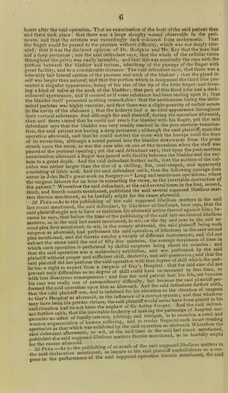 hours after the said operation. That an examination of the body of the said patient then and there tool<. place : that there was a larpje sloughy wound observable in the peri- neum, and that the scrotum was exceedin<!jly dark coloured from ecchymosis. '1 hat the fing:er could be passed to the prostate without difficulty, which was not deeply situ- ated: that it was the declared opinion of Dr. Ilodgkiu and Mr. Key that the man had not a deep perineum ; and the said defendant says, that the whole of the cellular tissue throughout the jielvis was easily lacerable, and that this was especially the case with the portion between the bladder and rectum, admittinf? of the passage of the finger with great facility, and to a cimsiderable distance. The said defendant says, that there was a tolerably fair lateral section of the prostate and neck of the bladder ; that the gland it- self was larger than natural, and that the portion which is designated the third lobe pre- sented a singular appearance, being of the size of the tip of tlie little finger, and form- ing a kind of valve at the neck of the bladder ; that part of this third lobe had a dark- Coloured appearance, and it seemed as if some substance had been resting upon it; that the bladder itself presented nothing remarkable? that the peritoneum lining the abdo- minal parietes was highly vascular, and that there was a slight quantity of turbid serum in the cavity of the abdomen ; that the kidneys had a mottled appearance throughout their cortical substance. And although the said plaintiff, during the operation aforesaid, then and there stated that he could not reach the bladder with his finger, yet the said defendant says that the bladder was very readily reached in the post-mortetiJ examma- tion, the said patient not having a deep perineum ; although the said plaintiff, upon the operation aforesaid, said that he could not feel the stone with the forceps until the tune of its extraction, although a sound passed into the bladder downwards from the penis struck upon the stone, as was the case also on one or two occasions when the staQ was passed at the perineal opening ; yet the said defendant says, that upon the post-mortem examination aforesaid a finger was passed with facility between the bladder and the rec- tum to a great depth. And the said defendant further saith, that the surface of the cal- culus was rather larger than the disc of a shiUing, fiat, oval-shaped, and apparently consisting of lithic acid. And the said defendant saiih, that the following passage does occur in John Bell's great work on Surgery:— Long and murderous operations, where the suro-eon labours for au hour in extracting the stone, to the inevitable destruction ot the pattent. Wherefore the said defendant, at the said several times in tbe hrst, second, third, and fourth counts mentioned, published the said several supposed hbellous mat- ters therein mentioned, as he lawfully might for the cause aforesaid. c=;^ 2d Plea —As to the publishing of the said supposed libellous matters m the said last count mentioned, the said defendant, by like leave of the Court, here .ays, that the said nlainti{rou<'ht not to have or maintain his aforesaid action thereof against him be- cause he sfy^hat before the time of the publishing of the said ^^Sfd se' matters, as in the said last count mentioned, to wit, on the day and year lu the said se- S plea fiJst mentioned, to wit, in the county aforesaid, the said plaintiff bemg such s™n as aforesaid, had performed the said operation of lithotomy ,n the said second S ment oned, and'did therein employ a variety of different instruments, and did not Jxtraa the stone until the end of fifty-five minutes, the average maximum of time n S ch such operation is performed bySkilful surgeons being about six minutes : and 5s^s:sir^-:nA^Mr^^^^ K:sf;!?eXn^^^^^ Saylfate^berhis private virtues, the said P/^intJfFwou.d .^^^^^^^^^ P ced - lu_s spectacles as that which was exm ^ y • ^ the said last count mentioned, '°',^p,^'^^^'°to the n,,Mishing of ,0 much of the said supposed IMlous matter, in