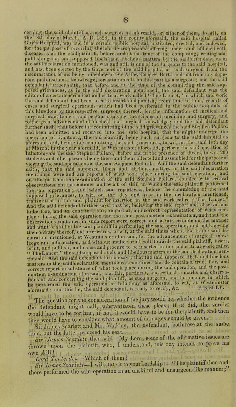 <8 jor me puriioie or recfiving; tnerein mvers persons sutlenn^ uridt-r ana amictea witu diseaee; and the said plaintiff, before and at the time of the com]>osiiip, writing and publisl^ing the said siipjiosfd libols,;ai)d iihellous,piatterb by the baid defendant, as iu the said deehiralion mentioned, was and still is one of the surgeons to the said hoS|>ital, and had been elected by the Governor^ of the said lu)spital as such suri^eon from the circumstance of his beinp: a iitpheW of Sii' Astley Ciioper, Hart., aud not from any supe- Xitoe fiualifieations, knowledge, or attainments on his'part its a surgeon ; and the said d^fcndapt i'urtber saith, that before and at the time, of the commiititig the said sup- posed grievances, as in the said declaration meiilioned, the said defendant was the editor of a certaiirperiodical and critical work tailed  The Lancet, in which said work the said defendant had been used to insert and publish, from time to time, reports of cases and surgical operations which had been jjerformed in the public hospitals of this kingdom by the respective surgeons thereof, for the information of medical and surgical practitioners and persons studying the science of medicine and surgery, and tti tlie great advancement of medical and surgical knowledge; and the said delendaut further saith, that before the conmiitting of the said grievances tlie said Stephen Pojiard had been admitted and received into the said hospital, that he might undergo the operation of lithotomy, the said plaintiff, being such surgeon to the said hoS])ital as aforesaid, did, before the committing the said grievances, to wit, on the said ll-th day of March, in the year aforesaid, at Westminster aforesaid, perform the said operation of lithGtomy on the said Stephen Pollard, before and in the presence of divers, to wit, 200 students and other persons being there and then collected and assembled for the purpose of viewing the said operation on the said Stephen Pollard. And the said defendant further saith, that the said supposed libels and libellous matters in the said declaration rhentioued were and are reports of what took place during the said operation, and OQ'the post-mortem examination of the said Stephen Pollard, coupled with critical observations on the manner and want of skill in which the said plaintiff performed the said operation; and which said report was, before the committing of the said supposed grievances, to wit, on the day and year in the declaration mentioned, transmitted to the said plaintiff for insertion in the said work called  The Lancet. And the said defendant fm ther says, that he, believing the said report and observations to be true, and to contain a fair, impartial, and correct represeritation of what took place during the said operation and the said post-mortem examination, and that the observations contained in such report were correct, and a fair critique on.the manner and want of skill of the said plaintiff in performing the said operation, and not knowing the contrary thereof, did afterwards, to wit, at the said times when, and in the said de- claration mentioned, at Westminster aforesaid, for the advancement uf surgical know- ledge and information, and without malice or ill-will towards the said plaintiff, insert, print, and publish, and cause and procure to be inserted in the said critical work called  The Lancet, the said supposed libels and libellous matters in the said declaration men- tio^.ed. And the said defeudatit further says, that the said supposed libels and libellous matters in the said declaration mentioned, contained and do contain a true, fair, and correct report in substance of what took place during the said operaiion, and the post- mortem examination aforesaid, and fair, pertinent, and critical remarks and cbserya- fi'ons of and concerning the said plaintiff, as such surgeon, and the manner in which he performed the said operation of lithotomy as aforesaid, to wit, at Westmii^ter aforesaid : and this he, the said defendant, is ready to verify, &c. F. KLLLY. ^' The Question for the consideration of the jury would be, whether the evidence t1ie'defendant might call, substantiated these pleas; if it did, the verdict would have to be for hiu), if not, it would liave to be for the plaintifi, and then they would have to consider what amount of dainages should be given. ';,Sit;James Scarlett and M Wakley, the defendant, both rose, at tlie.same, time, ijut the latter resumed his seat. , ;^ Sir James .Scarlelt then said—My Lord, some of the affirmative issues are throwri' upon the plaintiff, who, I understand, this day intends tx): i^o.ve his own skill ! < ,i ..j r vii) io7'ci Tenferrfew—\Yhich of them,? , . , j S'ir James Scarleti--1 will state it to your Lordship: - The plaintifi then and there performed the said operation in au unskilful and unsurgeon-like manner;