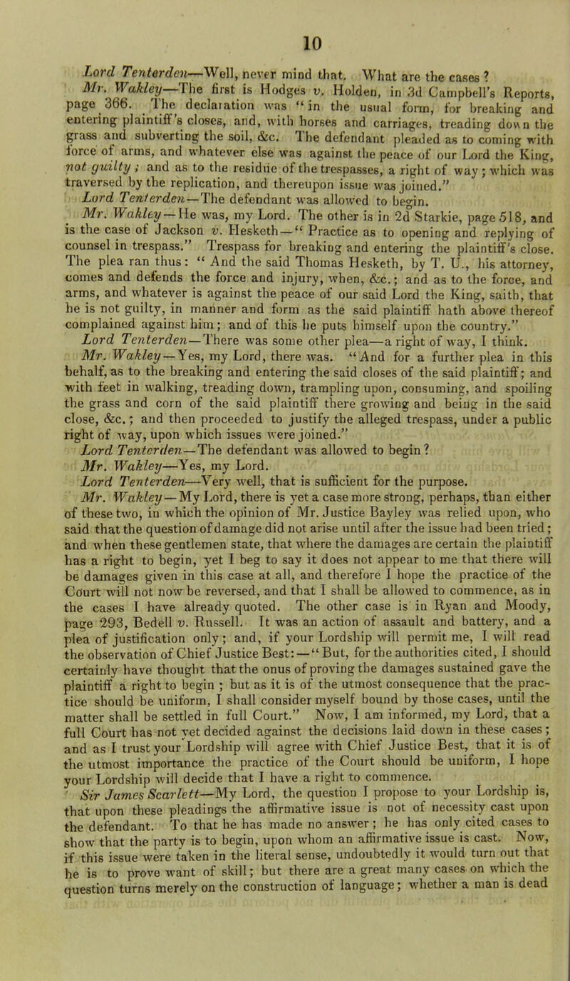 Lord Tenterdcn—We\], never mind that. What are the cases ? Mr. Wakley—The first is Hodges v, Holden, in 3d Campbell's Reports, page 366. The declaration was in the usual form, for breaking and entering plaintiff's closes, and, with horses and carriages, treading down the grass and subverting the soil, &c. The defendant pleaded as to coming with force of arms, and whatever else was against the peace of our Lord the King, not guilty ; and as to the residue of the trespasses, a right of v?ay ; which was traversed by the replication, and thereupon issue was joined, h Lord Tenterde7i—The defendant was allowed to begin. > Mr. Wakley —He was, my Lord. The other is in 2d Starkie, page 518, and is the case of Jackson v. Hesketh — Practice as to opening and replying of counsel in trespass. Trespass for breaking and entering the plaintiif's close. The plea ran thus:  And the said Thomas Hesketh, by T. U., his attorney, comes and defends the force and injury, when, &c.; and as to the force, and arms, and whatever is against the peace of our said Lord the King, saith, that he is not guilty, in manner and form as the said plaintiff hath above thereof complained against him; and of this he puts himself upon the country. Lord Tenterden —There was some other plea—a right of way, I think. Mt. Wakley —Yes, my Lord, there was. And for a further plea in this behalf, as to the breaking and entering the said closes of the said plaintiff; and with feet in walking, treading down, trampling upon, consuming, and spoiling the grass and corn of the said plaintiff there growing and being in the said close, &c.; and then proceeded to justify the alleged trespass, under a public right of way, upon which issues Avere joined. Lord Tent or d 671—The defendant was allowed to begin? Mr. Wakley—Yes, my Lord. Lord Tenterden—Very well, that is sufficient for the purpose. Mr. Wakley — My Lord, there is yet a case more strong, perhaps, than either of these two, in which the opinion of Mr. Justice Bayley was relied upon, who said that the question of damage did not arise until after the issue had been tried; and when these gentlemen state, that where the damages are certain the plaintiff has a right to begin, yet I beg to say it does not appear to me that there will be damages given in this case at all, and therefore I hope the practice of the Cdurt will not now be reversed, and that I shall be allowed to commence, as in the cases I have already quoted. The other case is in Ryan and Moody, page 293, Bedell v. Russell. It was an action of assault and battery, and a plea of justification only; and, if your Lordship will permit me, I will read the observation of Chief Justice Best: — But, for the authorities cited, I should certainly have thought that the onus of proving the damages sustained gave the plaintiff a right to begin ; but as it is of the utmost consequence that the prac- tice should be uniform, I shall consider myself bound by those cases, until the matter shall be settled in full Court. Now, I am informed, my Lord, that a full Court has not yet decided against the decisions laid down in these cases; and as I trust your Lordship will agree with Chief Justice Best, that it is of the utmost importance the practice of the Court should be uniform, I hope your Lordship will decide that I have a right to commence. Sir James Scarlett—My Lord, the question I propose to your Lordship is, that upon these pleadings the affirmative issue is not of necessity cast upon the defendant. To that he has made no answer; he has only cited cases to show that the party is to begin, upon whom an affirmative issue is cast. Now, if this issue were taken in the literal sense, undoubtedly it would turn out that he is to prove w^ant of skill; but there are a great many cases on which the question turns merely on the construction of language; whether a man is dead