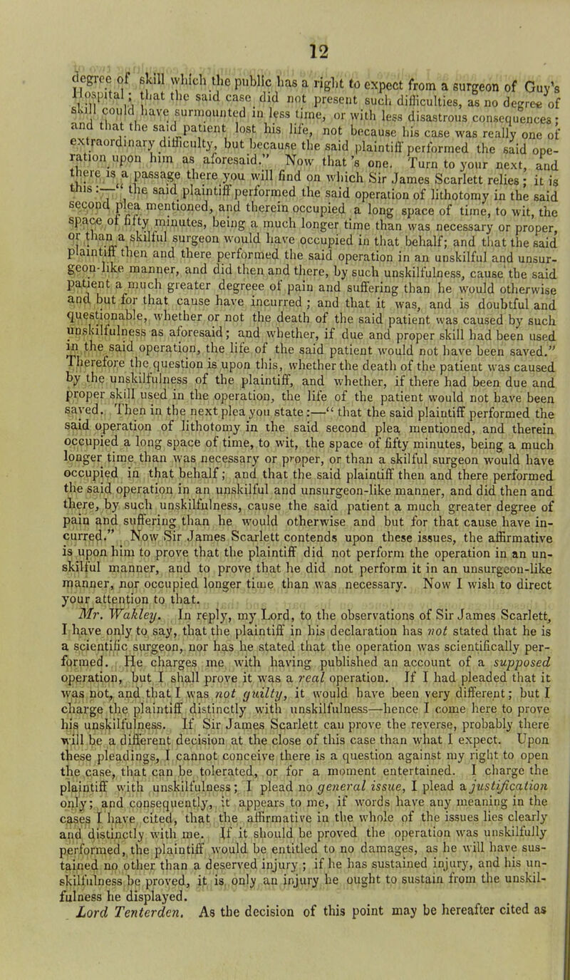 of Guy's degree of i\ r;-- ..i .^.,3 uiiuc, ui wjin jess aisastrous consequences: and that the said patient lost his life, not because his case was really one of extraordinary diificulty, but because the said plaintifi performed the said ope- ration upon him as aforesaid. Now that's one. Turn to your next, and there IS a passage there you will find on which Sir James Scarlett relies; it is ttiis :— the said plaintiff performed the said operation of lithotomy in the said second plea mentioned, and therein occupied a long space of time, to wit, the space ot filty minutes, being a much longer time than was necessary or proper °f V''^. ^^'^^^f' surgeon would have occupied in that behalf; and that the said plaintiff then and there performed the said operation in an unskilful and unsur- geon-like manner, and did then and there, by such unskilfulness, cause the said patient a ,inuch greater degreee of pain and suffering than he would otherwise and but for that cause have incurred ; and that it was, and is doubtful and questionable, whether or not the death of the said patient was caused by such unskilfulness as aforesaid; and whether, if due and proper skill had been used 1^1 the said operation, the life of the said patient would not have been saved. TJierefore the question is upon this, whether the death of the patient was caused by the unskilfulness of the plaintiff, and whether, if there had been due and pi:oper skill used in the operation, the life of the patient would not have been ^ayed. Then in the next plea you state:— that the said plaintiff performed the said operation of lithotomy in the said second plea mentioned, and therein occupied a long space of time, to wit, the space of fifty minutes, being a much longer time, than was necessary or proper, or than a skilful surgeon would have occupied in that behalf; and that the said plaintiff then and there performed the said operation in an unskilful and unsurgeon-like manner, and did then and there, by such unskilfulness, cause the said patient a much greater degree of p^jo <^nd suffering than he would otherwise and but for that cause have in- <;|iri''^^,'*., . N^^ Scarlett contends upon these issues, the atSrmative is upon him to prove that the plaintiff did not perform the operation in an un- skilful manner, and to prove that he did not perform it in an unsurgeon-like iparii^er, nor occupied longer time than was necessary. Now I wish to direct your attention to that.,, .^j^ ^^^^^ Mr. Wakley. In reply, my Lord, to the observations of Sir James Scarlett, I have only to say, that the plaintiff in his declaration has vot stated that he is a scientific surgeon, nor has he stated that the operation was scientifically per- formed. He charges me with having published an account of a supposed operation, but I shall prove it was a real operation. If I had pleaded that it wasj po^. and that I was wo^ guilty, it would have been very different; but I charge the plaintiff distinctly with unskilfulness—hence I come here to prove his unsl^ilfulness. If Sir James Scarlett can prove the reverse, probably there different decision at the close of this case than what I expect. Upon le pleadings, I cannot conceive there is a question against my right to open the case, that can be tolerckted,, or for a moment entertained. I charge the pi&intiff vyith^M'^^^'^^^'?^^!^^-?- pl^^^d no general issue, 1 plead a justijication oiily; and consequently, it appears to me, if words have any meaning in the c^ses i h^ve cited, that the affirmative in the whole of the issues lies clearly and distinctly witli me. ^f it should be proved the operation was unskilfully performed, the plaintiff would be entitled to no damages, as he will have sus- tained no other than a deserved injury ; if he has sustained injury, and his un- skilfulness be proved, if is, only an injury he ought to sustain from the unskil- fulness he displayed. Lord Tenterden. As the decision of this point may be hereafter cited as