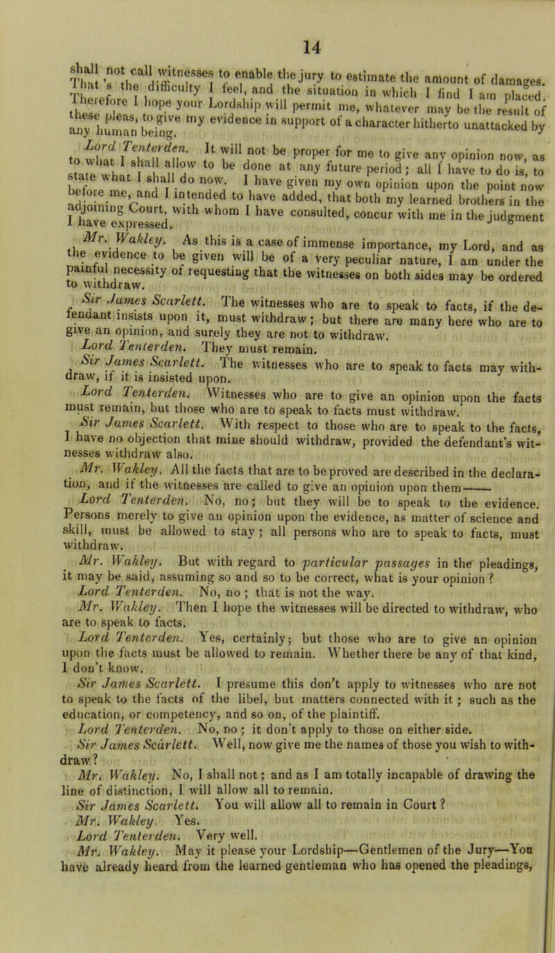 t shall not call witnesses to enable the jury to esthnate the amount of damages 1 mt s the difficulty I teel, and the situation in which I find I am ISd Therefore 1 hope your Lordship will permit me. whatever may be tl result of any Ltan beh,r '^ of a character hitherto unattacked by to ih'f T^T'n ^m- P'^'^P^'^ '^ gi^ « opinion now, as sta e wh t / , ^^^^ P^«^ ; all 1 have to do is to tate what I shall do now I have given my own opinion upon the point now before me and I intended to have added, that both my learned brothers in the adjoining Court with whom I have consulted, concur with me in the judgmen 1 have expressed, '' ° Mr. Wakleij. As this is a case of immense importance, my Lord, and as the evidence to be given will be of a very peculiar nature, I am under the painful necessity of requesting that the witnesses on both sides may be ordered to withdraw. j « uc Sir .lames Scarlett. The witnesses who are to speak to facts, if the de- fendant insists upon it, must withdraw; but there are many here who are to give an opinion, and surely they are not to withdraw. Lord Tenlerden. They must remain. Sir James Scarlett. The witnesses who are to sneak to facts may with- draw, if it IS insisted upon. Lord Tenterden. Witnesses who are to give an opinion upon the facta must remain, but those who are to speak to facts must withdraw. Sir James Scarlett. With respect to those who are to speak to the facts, I have no objection that mine should withdraw, provided the defendant's wit- nesses withdraw also. Mr. Wakley. All the facts that are to be proved are described in the declara- tion, and if the witnesses are called to give an opinion upon them Lord Tenterden. No, noj but they will be to speak to the evidence. Persons merely to give an opinion upon the evidence, as matter of science and skill, must be allowed to stay ; all persons who are to speak to facts, must withdraw. Mr. Wakley. But with regard to particular passages in the pleadings, it may be said, assuming so and so to be correct, what is your opinion ? Lord Tenterden. No, no ; that is not the way. Mr. Wakley. Then I hope the witnesses will be directed to withdraw, who are to speak to facts. Lord Tenterden. Yes, certainly; but those who are to give an opinion upon the facts must be allowed to remain. Whether there be any of that kind, 1 don't know. Sir James Scarlett. I presume this don't apply to witnesses who are not to speak to the facts of the libel, but matters connected with it; such as the education, or competency, and so on, of the plaintiff. Lord Tenterden. No, no ; it don't apply to those on either side. Sir James Scarlett. Well, now give me the names of those you wish to with- draw ? Mr, Wakley. No, I shall not; and as I am totally incapable of drawing the line of distinction, I will allow all to remain. Sir James Scarlett. You will allow all to remain in Court ? Mr. Wakley. Yes. Lord Tenterden. Very well. .' Mr. Wakley. May it please your Lordship—Gentlemen of the Jury—Yoa have already heard from the learned gentleman who has opened the pleadings,