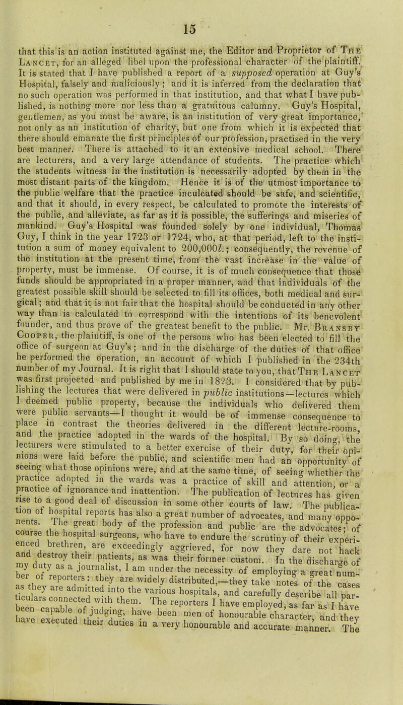 that this is an action instittrted against the, tlie Editor and Proprietor of Tnfe- Lancet, for an alleged libel upon the professional character of the plaintiff. It is stated that J have published a report of a supposed operation at Guy's Hospital, falsely and maliciously; and it is inferred from the declaration that no such operation was performed in that institution, and that what I have pub- lished, is nothing more nor less than a gratuitous calumny. Guy's Hospital, gentlemen, as you must be aware, is an institution of very great importance, not only as an institution of charity, but one from which it is expected that there should emanate the first principles of our profession, practised in the very best manner. There is attached to it an extensive medical school. There' are lecturers, and a very large attendance of students. The practice whicli the students witness in the institution is necessarily adopted by them in the most distant parts of the kingdom. Hence it is of the utmost importance to the public welfare that the practice inculcated should be safe, and scientific, and that it should, in every respect, be calculated to promote the interests of the public, and alleviate, as far as it is possible, the sufferings and miseries of mankind. Guy's Hospital was founded solely by one individual, Thomas' Guy, I think in the year 1723 or 1724, who, at that period, left to the insti^^; tution a sum of money equivalent to 200,000/.; consequently, the revenue of the institution at the present time, from the vast increase in the value of property, must be immense. Of course, it is of much consequence that those funds should be appropriated in a proper manner, and that individuals of the greatest possible skill should be selected to fill its offices, both medical and sur- gical; and that it is not fair that the hospital should be conducted in any other way than is calculated to correspond with the intentions of its benevolent founder, and thus prove of the greatest benefit to the public. Mr. Bransby Cooper, the plaintiff, is one of the persons who has beeri elected to fill the office of surgeon at Guy's; and in the discharge of the duties of that office he performed the operation, an account of which I published in the 234th numberof my Journal. It is right that I should state to you, that The LANCiEilf was first projected and published by me in 1823. I considered that by pub- lishing the lectures that were delivered in public institutions—lectures which 1 deemed public property, because the individuals who delivered them were public servants—I thought it would be of immense consequence to place in contrast the theories delivered in the different lecture-rooms, and the practice adopted in the wards of the hospital. By so doin<x the lecturers were stimulated to a better exercise of their dntj, for thefr oni- rions were laid before the public, and scientific men had an opportunity of seeing what those opinions were, and at the same time, of seeincr whether the practice adopted in the wards was a practice of skill and attention, or a prac ice of ignorance and inattention. The publication of lectures has given rise to a good deal of discussion in some other courts of law. The publica- TZf ri^ '?T^ '^'/'f °f advocates, and many oppo- nents. ri>e grea body of the profession and public are the advocates; of course the hospital surgeons, who have to endure the scrutiny of their exneri- enced bi-ethren are exceedingly aggrieved, for now they dare not hack and destroy their patients, as was their former custom. In the dis Sarge of hi T ^ J°™f^'^^' ^ der the necessity of employing a great num her of reporters;, they are widely distributed,-they take notes of the caL as hey are admitted into the various hospitals, and carefully descr be all par- ticulars connected with them. The reporters I have employed, as1. as have been capable of judging, have been men of honourable character and thev have executed their duties in a very honourable and accurate manner ^he