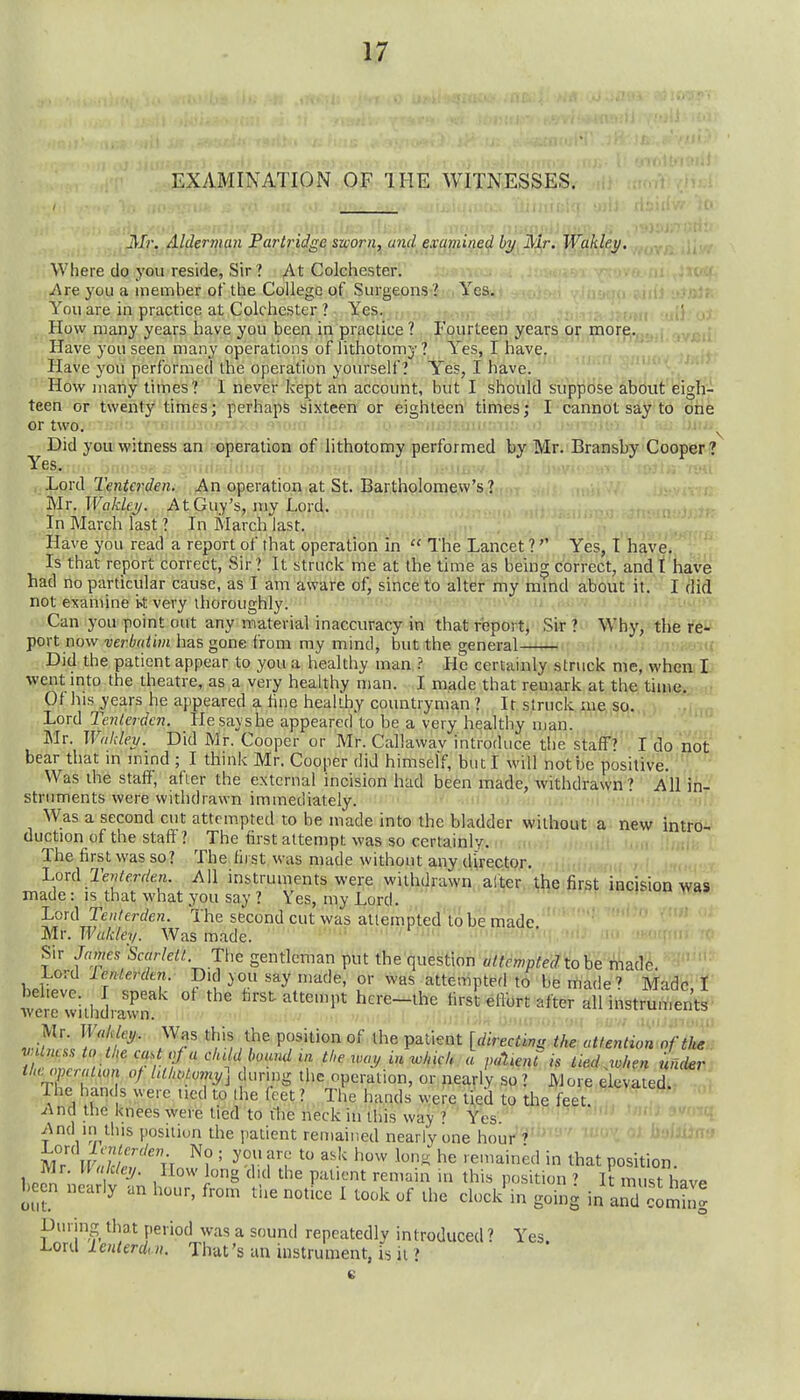 EXAMINATION OF THE WITNESSES. iVJr. Alderman Partridge sworn, and examined by, iV^r. WMey. Where do you reside, Sir? At Colchester. i\re you a member of the College of Surgeons ? Yes. You are in practice at Colchester ? Yes. ' ,j How many years have you been in practice ? Fourteen years or more. Have you seen many operations of lithotomy ? Yes, I have. y Have you performed the operation yourself? Yes, I have. How many times? I never kept an account, but I should suppose about eigh- teen or twenty times; perhaps sixteen or eighteen times; I cannot say to one or two. ; I Did you witness an operation of lithotomy performed by Mr. Bransby Cooper ? Yes. -ii IjoriX Tentcrden. An operation at St. Bartholomew's ? Mr. Wakley. At Guy's, my Lord. In March last ? In March last. Have you read a report of that operation in  The Lancet ?Yes, T have. Is that report correct, Sir ? It struck me at the time as being correct, and t have had no particular cause, as I am aware of, since to alter my mmd about it. I did not examine i>t very thoroughly. '' Can you point out any material inaccuracy in that report, Sir ? Why, the XQ^ port now verbtiiim has gone from my mind, but the general ■ ,;n-i^ Did the patient appear to you a healthy man He certainly struck me, when 1- went mto the theatre, as a very healthy man. I made that remark at the time, t Ot his years he appeared a tine healthy countryman ? It. struck, me,,so. Lord Tenlerdcn. Hesavshe appeared to be a very healthy man. Mr. Wnkley. Did Mr. Cooper or Mr. Callawav introduce the staff'?'' I'do not bear that in imnd ; I think Mr. Cooper did himself, but I will not be positive. ' Was the staff, after the external incision had been made, withdrawn? All in- struments were withdrawn immediately. ni. -n ,i, i. Was a second cut attempted to be made into the bladder W-ithout a- new intro^ duction of the staff ? The first attempt was so certainly, n n..,'; , ,, f The first was so? The first was made without any director. m.c .r l.ox(\ TeMerden. All instruments were withdrawn alter the first incision Wa8>' made: IS that what you say ? Yes, my Lord. ♦ Lord re»/erf/e«. The second cut was allempted to be made  .';tjt m-.Wakley. Was made. ■' ■i^nn^ Sir James 'Scarleii. The gentleman put the questwn altcmptedtohe made Lord lenlerdm. Did you say made, or was attempted to be made' Made f tere withdrawn ' ^^st attempt here-^the first ^ilbrt after all instruments ^^'^ P?''^'^'' ^'^^ P^^'^^ [directing the attention'of tb^H r Tnf! cluld bound m the way in which k paUnt is tied.when undent tUopcralum of hilu>!.omy] di.rmg the operation, or nearly so ? More elevated. | The han( s were ucd to (he feet ? The hands were t;ed to the feet, .(^na the knees were lied to t1ie neck in this way Yes ^\nd in this position the patient remained nearly one hour f m7 n ^? ' ^'m yemM in that position. 1 Jl i -^' ^''^ P='l'^'t '•en'ain in this position ? It must have heen nearly an hour, from the notice I took of the clocl/in going in and comS' Diirina that period was a sound repeatedly introduced ? Yes Lord lenterdui. That's an instrument, is it ?