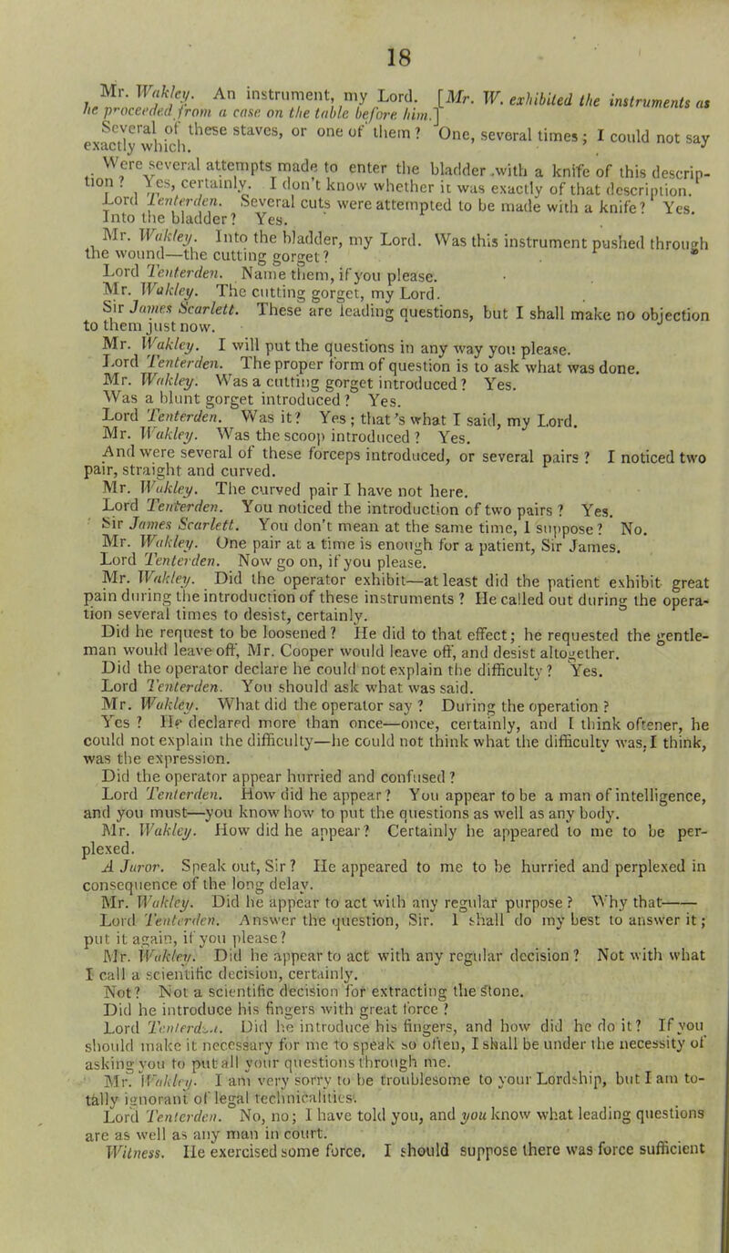 Mr. Waklc,/. An instrument my Lord. [Mr. W. exhibited the instruments a, he pr-occede.d ironi a case on the table before him. J exactly whidi^'^^^ '^ ' ^^''^'^^ ' ^ '^^^ Were several attempts made to enter the bladder .with a knife of this descrip- tion ? \ es certainly. I don t know whether it was exactly of that description. Lord lenterden. Several cuts were attempted to be made with a knife? Yes. Into the bladder? Yes. Mr. Waklej, Into the bladder, my Lord. Was this instrument pushed through the wound—the cutting gorget? Lord'ie)/Yerrfe?i. Name tiiem, if you please. Mx. Wakley. The cutting gorget, my Lord. Sir Javiex Scarlett. These are leading questions, but I shall make no objection to them just now. Mr. Waklcy. I will put the questions in any way you please. Lord Tenterden. The proper form of question is to ask what was done. Mc.Wakley. Was a cutting gorget introduced ? Yes. Was a blunt gorget introduced? Yes. Lord Tenterden. Was it ? Yes ; that's what I said, my Lord. Mr. U akley. Was the scooj) introduced ? Yes. And were several of these forceps introduced, or several pairs ? I noticed two pair, straight and curved. Mr. Wukley. The curved pair I have not here. ±.0x6 Tenterden. You noticed the introduction of two pairs ? Yes. ^^ir James Scarlett. You don't mean at the same time, 1 suppose ? * No. Mr. Wakley. One pair at a time is enough fur a patient. Sir James. Lord Tenterden. Now go on, if you please. Mr. Wakley. Did the operator exhibit—at least did the patient exhibit great pain during the introduction of these instruments ? He called out during the opera- tion several times to desist, certainly. Did he request to be loosened ? He did to that effect; he requested the gentle- man would leave oft', Mr. Cooper would leave oft', and desist altogether. Did the operator declare he could not explain the difficulty ? Yes. Lord Tenterden. You should ask what was said. Mr. Wakley. What did the operator say ? During the operation ? Yes ? H«' declared more than once—once, certainly, and I think oftener, he could not explain the difficulty—he could not think what the difficulty was, I think, was the expression. Did the operator appear hurried and confused ? Lord Tenterden. How did he appear ? You appear to be a man of intelligence, and you must—you know how to put the questions as well as any body. Mr. Wakley. How did he appear? Certainly he appeared to me to be per- plexed. A Juror. Speak out. Sir? He appeared to me to be hurried and perplexed in consequence of the long delay. Mr. Wukley. Did he appear to act with any regular purpose ? Why that Lord Tenterden. Answer the question. Sir. 1 J-hall do my best to answer it; put it again, if you please? Mr. Wakley. Did he appear to act with any regular decision? Not with what I call a scientific decision, certainly. Not? Not a scientific decision Ibf extracting the Stone. Did he introduce his fingers with great force ? Lord Tc.nierd^.t. Did lie introduce his fingers, and how did he do it? If you slioidd make it necessary for me to speak so often, I shall be under ihe necessity of asking you to put all your questions through me. Mr. Ifv/A/ry. I am very sorry to be troublesome to your Lordship, but lam to- ta.lly imiorant of legal technicalities'. Lord Tenterden. No, no; 1 have told you, and you know what leading questions are as well as any man in court. Witness. He exercised some force. I should suppose there was force sufficient