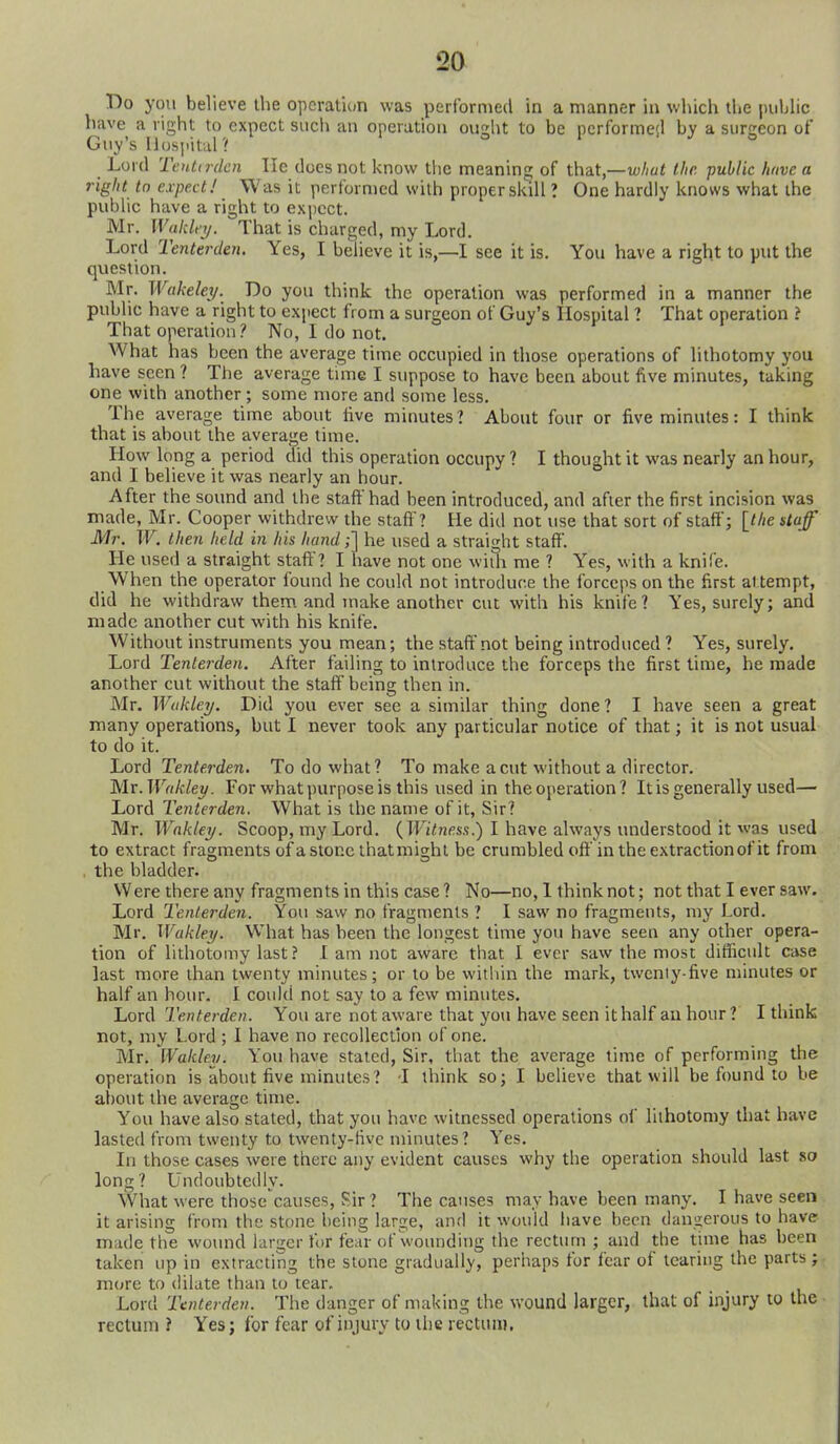 T)o you believe the opcraliun was performed in a manner in which the piihhc have a right to expect such an operation ought to be pcrformeil by a surgeon of Guy's Hospital ? Lord Tentirdcn lie docs not i<now the meaning of that,—the public have a right to expextJ Was it performed with proper skill ? One hardly knows what the public have a right to expect. Mr. Wakley. That is charged, my Lord. Lord Tenterden. Yes, I believe it is,—I see it is. You have a right to put the question. Mr. Wakeley. Do you think the operation was performed in a manner the public have a right to expect from a surgeon of Guy's Hospital l That operation ? That operation? No, I do not. What has been the average time occupied in those operations of lithotomy you have seen ? The average time I suppose to have been about five minutes, taking one with another ; some more and some less. The average time about live minutes? About four or five minutes: I think that is about the average time. How long a period did this operation occupy ? I thought it was nearly an hour, and I believe it was nearly an hour. After the sound and the staft'had been introduced, and after the first incision was made, Mr. Cooper withdrew the staff ? He did not use that sort of staff; {the staff Mr. W. then held in his hand;] he used a straight staff'. He used a straight staff? I have not one wiih me ? Yes, with a knife. When the operator found he could not introduce the forceps on the first at tempt, did he withdraw them, and make another cut with his knife? Yes, surely; and made another cut with his knife. Without instruments you mean; the staffnot being introduced ? Yes, surely. Lord Tenterden. After failing to introduce the forceps the first time, he made another cut without the staff being then in. Mr. Wukley. Did you ever see a similar thing done ? I have seen a great many operations, but I never took any particular notice of that; it is not usual to do it. Lord Tenterden, To do what? To make a cut without a director. Mx.Wdkley. For what purpose is this used in theoperation? It is generally used— Lord Tenterden. What is the name of it, Sir? Mr. Wakley. Scoop, my Lord. (TFi/!nfis.s.) I have always understood it was used to extract fragments of a stone that might be crumbled off in the extraction of it from . the bladder. VVere there any fragments in this case ? No—no, 1 think not; not that I ever saw. Lord Tenterden. You saw no fragments ? I saw no fragments, my Lord. Mr. Wakley. What has been the longest time you have seen any other opera- tion of lithotomy last ? I am not aware that I ever saw the most difficult case last more than twenty minutes; or to be witliin the mark, twenty-five minutes or half an hour. I could not say to a few minutes. Lord Tenterden. You are not aware that you have seen it half au hour? I think not, niy Lord ; I have no recollection of one. Mr. Wakley. You have stated. Sir, that the average time of performing the operation is about five minutes? -I think so; I believe that will be found to be about the average time. You have also stated, that you have witnessed operations of lithotomy that have lasted from twenty to twenty-five minutes? Yes. In those cases were there any evident causes why the operation should last so long? Undoubtedly. What were those causes, Sir ? The causes may have been many. I have seen it arising from the stone being large, and it would have been dangerous to have made the wo\md larger fur fear of wounding the rectum ; and the time has been taken up in extracting the stone gradually, perhaps for fear of tearing the parts ; more to dilate than to tear. Lord Tenterden. The danger of making the wound larger, that of injury to the rectum ? Yes; for fear of injury to the rectum.