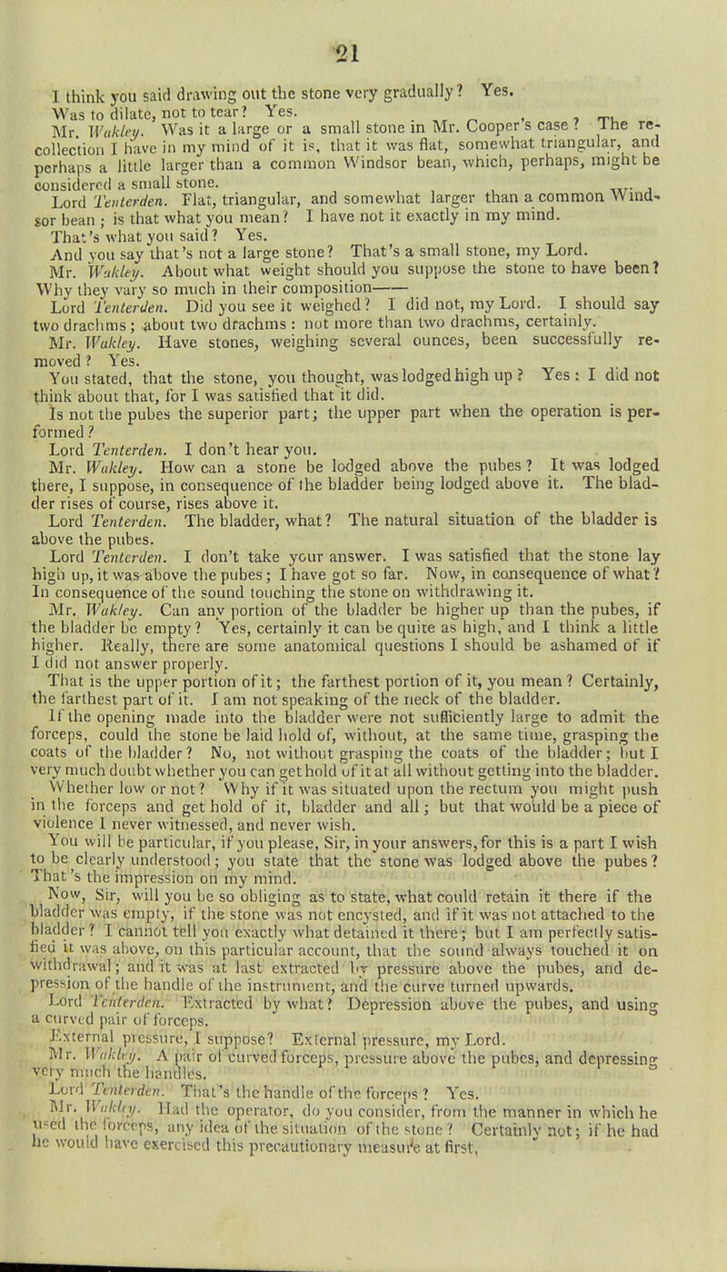 I think you said drawing out the stone very gradually ? Yes. Was to dilate, not to tear? Yes. . ^ . , rru Mr Wukktj. Was it a large or a small stone in Mr. Cooper s case ? Ihe re- collection I have in my mind of it is, that it was flat, somewhat triangular, and perhaps a little larger than a common Windsor bean, which, perhaps, might be considered a small stone. IjOxA Tenter den. Flat, triangular, and somewhat larger than a common Wina' sor bean ; is that what you mean? I have not it exactly in my mind. That's what you said ? Yes. And you say that's not a large stone? That's a small stone, my Lord. Mr. Wukki/. About what weight should you suppose the stone to have been? Why they vary so much in their composition Lord Tenterden. Did you see it weighed? I did not, my Lord. I should say two draclims; about two drachms : not more than two drachms, certainly. Mr. Wukley. Have stones, weighing several ounces, been successfully re- moved ? Yes. Yon stated, that the stone, you thought, was lodged high up ? Yes: I did not think about that, for I was satisfied that it did. is not the pubes the superior part; the upper part when the operation is per- formed 1 Lord 2'enterden. I don't hear you. Mr. Wukley. How can a stone be lodged above the pubes ? It was lodged there, I suppose, in consequence of the bladder being lodged above it. The blad- der rises of course, rises above it. Lord Tenterden. The bladder, what ? The natural situation of the bladder is above the pubes. Lord Tenterden. I don't take your answer. I was satisfied that the stone lay high up, it was above the pubes; I have got so far. Now, in consequence of what? In consequence of the sound touching the stone on withdrawing it. Mr. Wukley. Can any portion of the bladder be higher up than the pubes, if the bladder be empty ? Yes, certainly it can be quite as high, and I think a little higher. Really, there are some anatomical questions I should be ashamed of if I did not answer properly. That is the upper portion of it; the farthest portion of it, you mean ? Certainly, the farthest part of it. I am not speaking of the neck of the bladder. If the opening made into the bladder were not sufliciently large to admit the forceps, could the stone be laid hold of, without, at the same time, grasping the coats of the bladder? No, not without grasping the coats of the bladder; but I very much doubt whether you can get hold uf itat all without getting into the bladder. Whether low or not? Why if it was situated upon the rectum you might push in tlie forceps and get hold of it, bladder and all; but that would be a piece of violence 1 never witnessed, and never wish. You will be particular, if you please, Sir, in your answers, for this is apart I wish to be clearly understood; you state that the stone was lodged above the pubes ? That's the impression on my mind. NoWj Sir, will you be so obliging as to state, what could retain it there if the bladder was empty, if the stone was not encysted, and if it was not attached to the bladder ? I cannot tell you exactly what detained it there; but I am perfectly satis- fied it was above, on this particular account, that the sound always touched it on withdrawal; and it was at last extracted by pressure above the pubes, and de- pression of the handle of the instrument, and the curve turned upwards. Lord Tenterden. l^.xtracted by what? Depression above the pubes, and using a curved pair of forceps. External ptciisurc, I suppose? External pressure, my Lord. Mr. Wiiklt-y. A pair ot curved forceps, pressure above' the pubes, and depressin- very much the handles. to LwA Tenterden. That's the handle of the forceps ? Yes. Mr. lF(//c/ft/. Had the operator, do you consider, from the manner in which he used the forceps, any idea of the situation of the stone ? Certainly not; if he had he would have exercised this precautionary measui'e at first,
