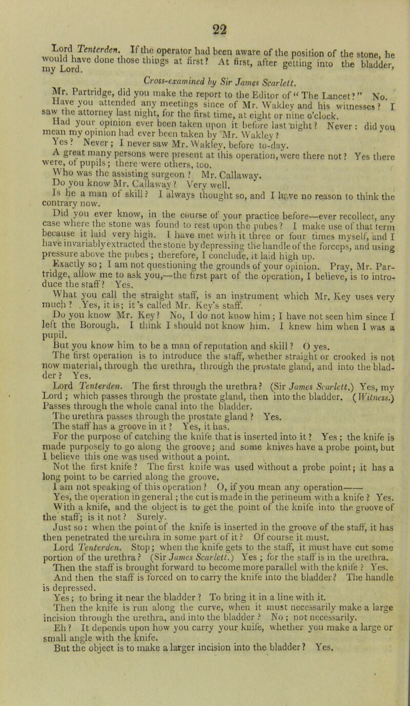 iterden. If tlie operator had been aware of the position of the stone, he done those tluogs at iirst? At first, after gctling into the bladder, Lord Tenterden. would have my Lord. Cross-examined hy Sir James Scarlett. Mr. Partridge, did you make the report to the Editor of The Lancet' No Have you attended any meetings since of Mr. Wakley and his witnesses' I saw the attorney last night, for the first time, at eight or nine o'clock. Had your opmion ever been taken upon it before last night ? Never : did vou mean my opmion liad ever been taken by Mr. Wakley ? Yes? Never; I never saw Mr. Wakley, before to-day. A great many persons were present at this operation,were there not? Yes there were, ot pupils; there were others, too. Who was the assisting surgeon ? Mr. Callaway. Do you know Mr. Callaway ? \'ery well. Is he a man of skill ? I always thought so, and I hr.ve no reason to think the contrary now. Did you ever know, in the course of your practice before—ever recollect, any case where the stone was found to rest upon the pubes? I make use of that term because it laid very hign. I liave met with it three or four times myself, and I have in variably extracted thestone bydepressino; the handleof the forceps, and using pressure above the pubes ; therefore, I conclude, it laid high up. Exactly so ; I am not questioning the grounds of your o°pinion. Pray, Mr. Par- tridge, allow me to ask you,—the first part of the operation, I beheve, is to intro- duce the staff'? Yes. What you call the straight staff, is an instrument which Mr. Key uses very much? .Yes, it is; it's called Mr. Key's staff. Do you know Mr. Key? No, I do not know him ; I have not seen him since I left the Borough, I think I should not know him. I knew him when 1 was a pupil. But you know him to be a man of reputation and skill ? O yes. The first operation is to introduce the staff, whether straight or crooked is not now material, through the urethra, through the prostate gland, and into the blad- der ? Yes. Lord Tenterden. The first through the urethra(Sir James Scarlett.) Yes, ray Lord ; which passes through the prostate gland, then into the bladder. {Wit7iess,) Passes through the whole canal into the bladder. The urethra passes through the prostate gland ? Yes. The staff has a groove in it ? Yes, it has. For the purpose of catching the knife that is inserted into it? Yes ; the knife is made purposely to go along the groove; and some knives have a probe point, but I believe this one was used without a point. Not the first knife ? Tlie first knife was used without a probe point; it has a long point to be carried along the groove. 1 am not speaking of this operation? O, if you mean any operation Yes, the o])eration in general; the cut is made in the perineum with a knife ? Yes, With a knife, and the object is to get the point of the knife into the groove of the staff; is it not ? Surely. Just so: when \he point of the knife is inserted in the groove of the staff, it has then penetrated the ureihra in some part of it? Of course it must. Lord Tenterden. Stop; when the knife gets to the staff, it must have cut some portion of the urethra.'' (Sir Jumes Scarlett.) Yes ; for the staffis in the urethra. Then the staffis brought forward to become more parallel with the knife ? Yes. And then the staff' is forced on to carry the knife into the bladder? The handle is depressed. Yes; to bring it near the bladder ? To bring it in a line with it. Then the knile is run along the curve, when it must necessarily make a large incision through the urethra, and into the bladder No ; not necessarily. Eh? It depends upon how you carry your knife, whether you make a large or small angle with the knife. But the object is to make a larger incision into the bladder ? Yes.